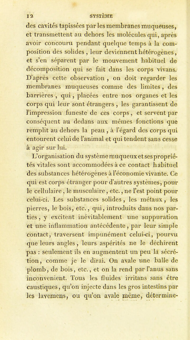 des cavités tapissées par les membranes muqueuses, et transmettent au dehors les molécules qui, après avoir concouru pendant quelque temps à la com- position des solides , leur deviennent hétérogènes, et s’en séparent par le mouvement habituel de décomposition qui se fait dans les corps vivans. D'après cette observation , on doit regarder les membranes muqueuses comme des limites , des barrières , qui, placées entre nos organes et les corps qui leur sont étrangers , les garantissent de l’impression funeste de ces corps, et servent par conséquent au dedans aux mêmes fonctions que remplit au dehors la peau , à l’égard des corps qui entourent celui de l’animal et qui tendent sans cesse à agir sur lui. L’organisation du système muqueux et ses proprié- tés vitales sont accommodées à ce contact habituel des substances hétérogènes à l’économie vivante. Ce qui est corps étranger pour d’autres systèmes, pour le cellulaire, le musculaire, etc., ne l’est point pour celui-ci. Les substances solides , les métaux, les pierres, le bois, etc., qui, introduits dans nos par- ties , y excitent inévitablement une suppuration et une inflammation antécédente, par leur simple contact, traversent impunément celui-ci, pourvu que leurs angles, leurs aspérités ne le déchirent pas : seulement ils en augmentent un peu la sécré- tion, comme je le dirai. On avale une balle de plomb, de bois, etc., et on la rend par l’anus sans inconvénient. Tous les fluides irritans sans être caustiques, qu’on injecte dans les gros intestins par les layemens, ou qu’on avale même, détermine-
