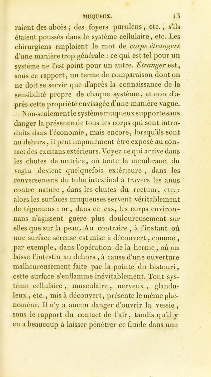 raient des abcès des foyers purulens , etc., s’ils étaient poussés dans le système cellulaire, etc. Les chirurgiens emploient le mot de corps étrangers d’une manière trop générale : ce qui est tel pour un système ne l’est point pour un autre. Étranger est, sous ce rapport, un terme de comparaison dont on ne doit se servir que d’après la connaissance de la sensibilité propre de chaque système, et non d’a- près cette propriété envisagée d’une manière vague. Non-seulement le système muqueux supporte sans danger la présence de tous les corps qui sont intro- duits dans l’économie, mais encore, lorsqu’ils sont au dehors , il peut impunément être exposé au con- tact des excitans extérieurs. Voyez ce qui arrive dans les chutes de matrice, où toute la membrane du vagin devient quelquefois extérieure , dans les renversemens du tube intestinal à travers les anus contre nature , dans les chutes du rectum, etc. : alors les surfaces muqueuses servent véritablement de tégumens : or, dans ce cas, les corps environ- nans n’agissent guère plus douloureusement sur elles que sur la peau. Au contraire , à l’instant où une surface séreuse est mise à découvert, comme , par exemple, dans l’opération de la hernie, où on laisse l’intestin au dehors , à cause d’une ouverture malheureusement faite par la pointe du bistouri, cette surface s’enflamme inévitablement. Tout sys- tème cellulaire , musculaire , nerveux , glandu- leux , etc., mis à découvert, présente le même phé- nomène. Il n’y a aucun danger d’ouvrir la vessie , sous le rapport du contact de l’air, tandis qu’il y en a beaucoup à laisser pénétrer ce fluide dans une