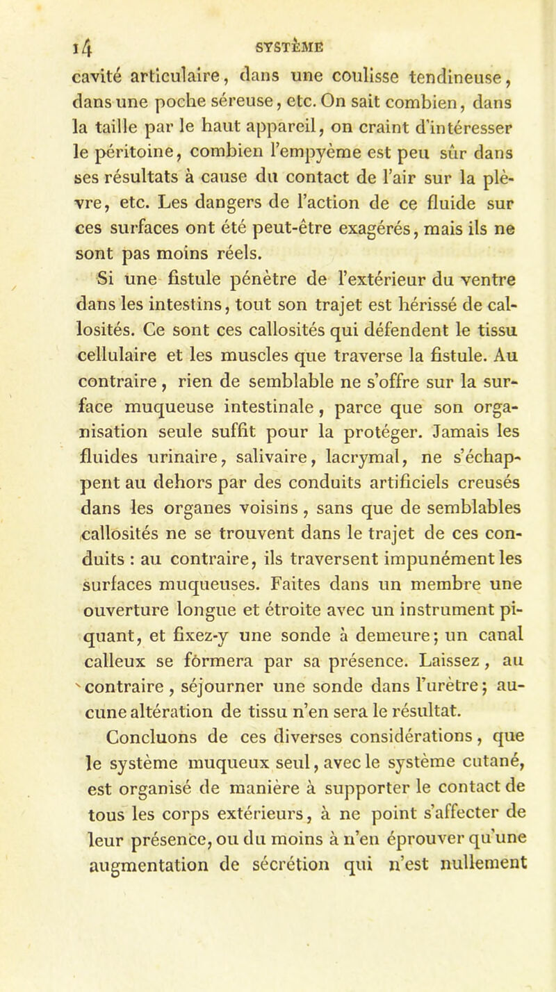 cavité articulaire, dans une coulisse tendineuse, dans une poche séreuse, etc. On sait combien, dans la taille par le haut appareil, on craint d’intéresser le péritoine, combien l’empyème est peu sûr dans ses résultats à cause du contact de l’air sur la plè- vre, etc. Les dangers de l’action de ce fluide sur ces surfaces ont été peut-être exagérés, mais ils ne sont pas moins réels. Si une fistule pénètre de l’extérieur du ventre dans les intestins, tout son trajet est hérissé de cal- losités. Ce sont ces callosités qui défendent le tissu cellulaire et les muscles que traverse la fistule. Au contraire , rien de semblable ne s’offre sur la sur- face muqueuse intestinale, parce que son orga- nisation seule suffit pour la protéger. Jamais les fluides urinaire, salivaire, lacrymal, ne s’échap- pent au dehors par des conduits artificiels creusés dans les organes voisins, sans que de semblables callosités ne se trouvent dans le trajet de ces con- duits : au contraire, ils traversent impunément les surfaces muqueuses. Faites dans un membre une ouverture longue et étroite avec un instrument pi- quant, et fixez-y une sonde à demeure; un canal calleux se formera par sa présence. Laissez, au ^contraire, séjourner une sonde dans l’urètre ; au- cune altération de tissu n’en sera le résultat. Concluons de ces diverses considérations, que le système muqueux seul, avec le système cutané, est organisé de manière à supporter le contact de tous les corps extérieurs, à ne point s’affecter de leur présence, ou du moins à n’en éprouver qu’une augmentation de sécrétion qui n’est nullement