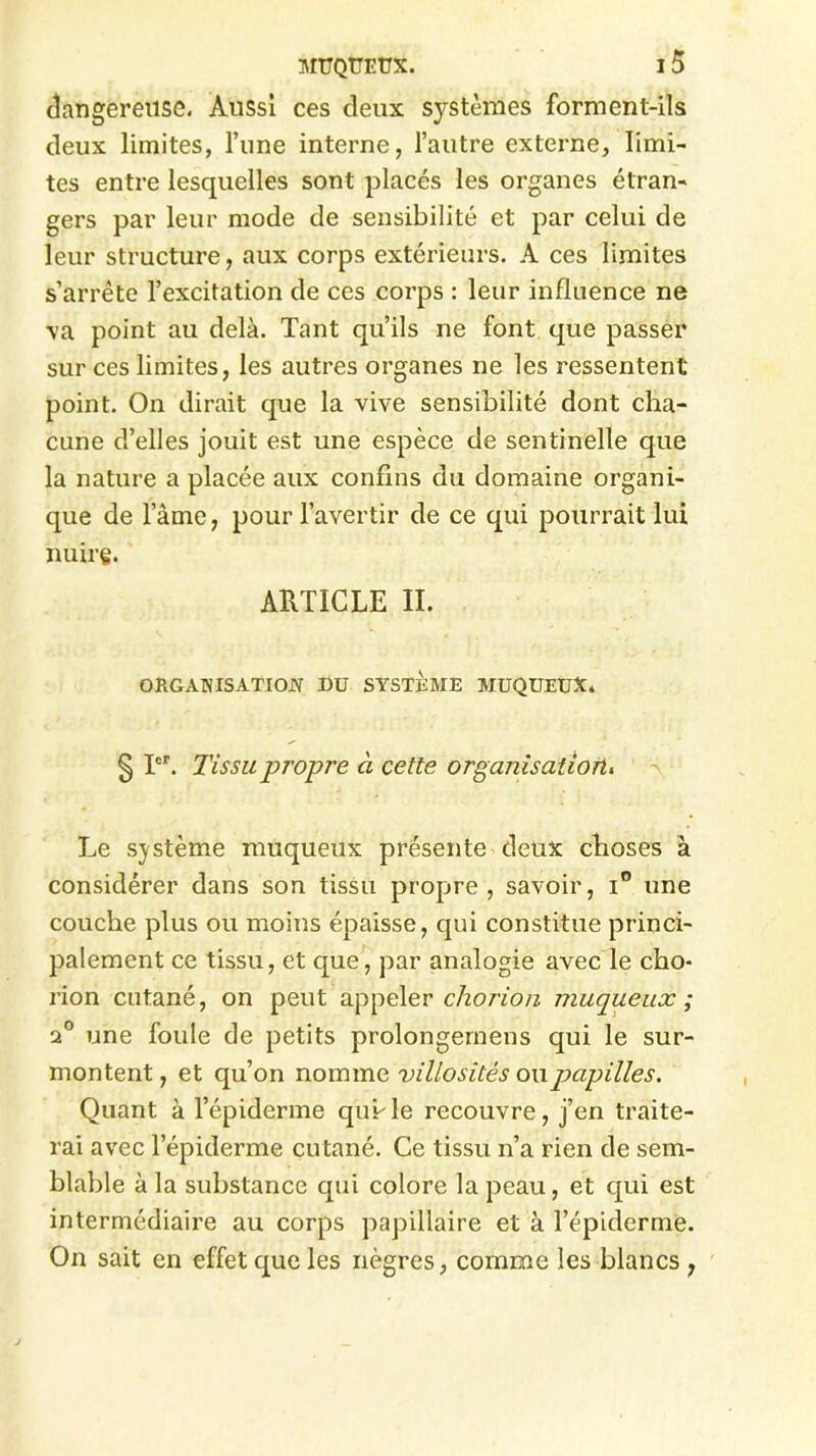 dangereuse. Aussi ces deux systèmes forment-ils deux limites, l’une interne, l’autre externe, limi- tes entre lesquelles sont placés les organes étran- gers par leur mode de sensibilité et par celui de leur structure, aux corps extérieurs. A ces limites s’arrête l’excitation de ces corps : leur influence ne ■va point au delà. Tant qu’ils ne font que passer sur ces limites, les autres organes ne les ressentent point. On dirait que la vive sensibilité dont cha- cune d’elles jouit est une espèce de sentinelle que la nature a placée aux confins du domaine organi- que de l’âme, pour l’avertir de ce qui pourrait lui nuire. ARTICLE II. ORGAWISATIO.N DU SYSTEME MUQUEUX. § Ier. Tissu propre à cette organisation, Le système muqueux présente deux choses à considérer dans son tissu propre, savoir, i° une couche plus ou moins épaisse, qui constitue princi- palement ce tissu, et que, par analogie avec le cho- rion cutané, on peut appeler chorion muqueux ; 2° une foule de petits prolongernens qui le sur- montent, et qu’on nomme villosités o\\papilles. Quant à l’épiderme quule recouvre, j’en traite- rai avec l’épiderme cutané. Ce tissu n’a rien de sem- blable à la substance qui colore la peau, et qui est intermédiaire au corps papillaire et à l’épiderme. On sait en effet que les nègres, comme les blancs ,
