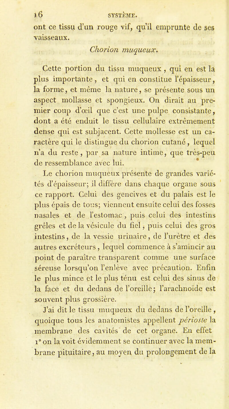 ont ce tissu d’un rouge vif, qu’il emprunte de ses vaisseaux. Chorion muqueux. Cette portion du tissu muqueux , qui en est la plus importante, et qui en constitue l’épaisseur, la forme, et même la nature, se présente sous un aspect mollasse et spongieux. On dirait au pre- mier coup d’œil que c’est une pulpe consistante, dont a été enduit le tissu cellulaire extrêmement dense qui est subjacent. Cette mollesse est un ca- ractère qui le distingue du chorion cutané , lequel n’a du reste, par sa nature intime, que très-peu de ressemblance avec lui. Le chorion muqueux présente de grandes varié- tés d’épaisseur; il diffère dans chaque organe sous ce rapport. Celui des gencives et du palais est le plus épais de tous; viennent ensuite celui des fosses nasales et de l’estomac, puis celui des intestins grêles et de la vésicule du fiel, puis celui des gros intestins, de la vessie urinaire, de l’urètre et des autres excréteurs , lequel commence à s’amincir au point de paraître transparent comme une surface séreuse lorsqu’on l’enlève avec précaution. Enfin le plus mince et le plus ténu est celui des sinus de la face et du dedans de l’oreille; l’arachnoïde est souvent plus grossière. J’ai dit le tissu muqueux du dedans de l’oreille , quoique tous les anatomistes appellent périoste la membrane des cavités de cet organe. En effet i° on la voit évidemment se continuer avec la mem- brane pituitaire, au moyen du prolongement de la