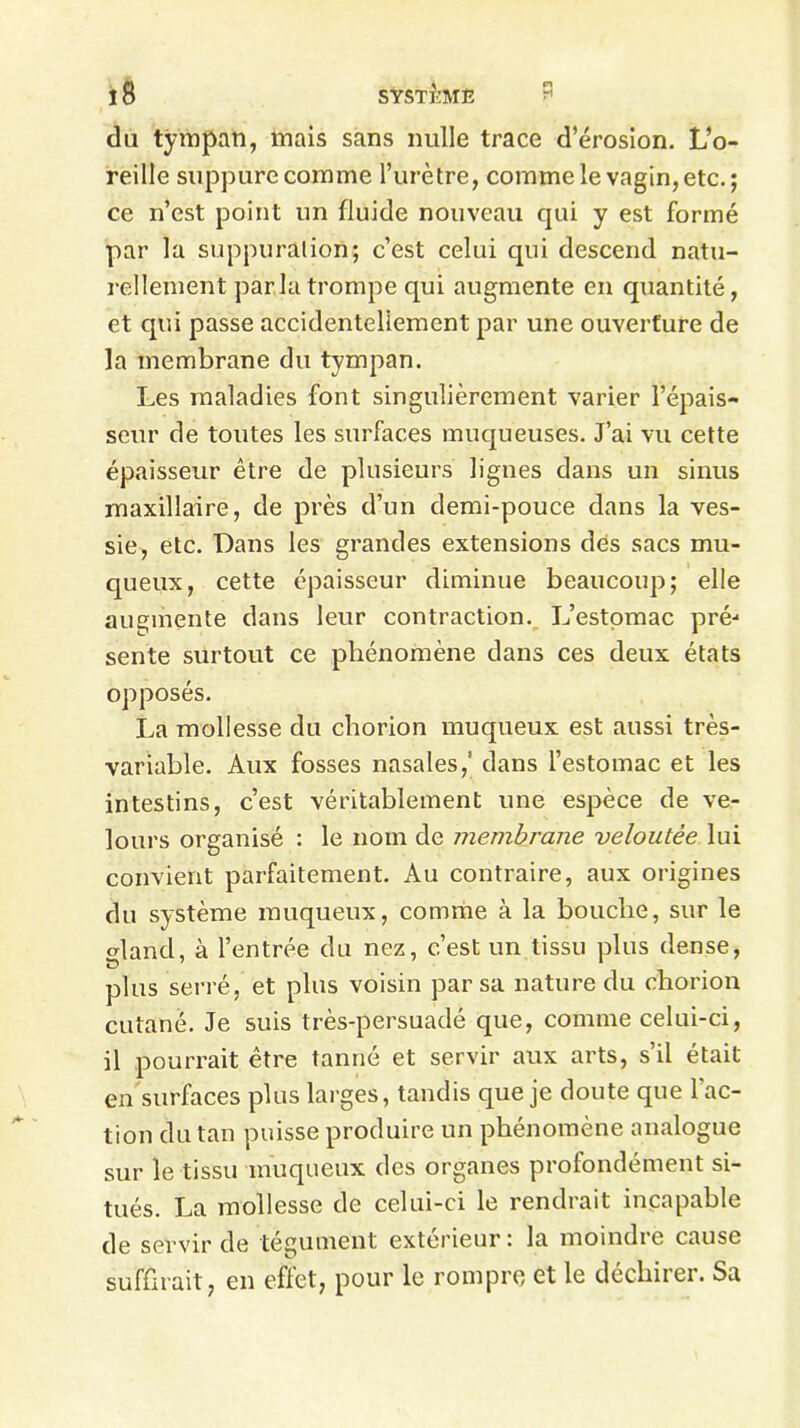 du tympan, mais sans nulle trace d’érosion. L’o- reille suppure comme l’urètre, comme le vagin, etc. ; ce n’est point un fluide nouveau qui y est formé par la suppuration; c’est celui qui descend natu- rellement parla trompe qui augmente en quantité, et qui passe accidentellement par une ouverture de la membrane du tympan. Les maladies font singulièrement varier l’épais- seur de toutes les surfaces muqueuses. J’ai vu cette épaisseur être de plusieurs lignes dans un sinus maxillaire, de près d’un demi-pouce dans la ves- sie, etc. Dans les grandes extensions des sacs mu- queux, cette épaisseur diminue beaucoup; elle augmente dans leur contraction. L’estomac pré-* sente surtout ce phénomène dans ces deux états opposés. La mollesse du chorion muqueux est aussi très- variable. Aux fosses nasales,' dans l’estomac et les intestins, c’est véritablement une espèce de ve- lours organisé : le nom de membrane veloutée lui convient parfaitement. Au contraire, aux origines du système muqueux, comme à la bouche, sur le gland, à l’entrée du nez, c’est un tissu plus dense, plus serré, et plus voisin par sa nature du chorion cutané. Je suis très-persuadé que, comme celui-ci, il pourrait être tanné et servir aux arts, s’il était en surfaces plus larges, tandis que je doute que l'ac- tion du tan puisse produire un phénomène analogue sur le tissu muqueux des organes profondément si- tués. La mollesse de celui-ci le rendrait incapable de servir de tégument extérieur i la moindie cause suffirait, en effet, pour le rompre et le déchirer. Sa