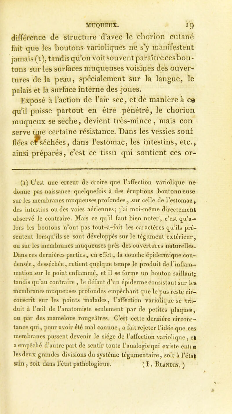 différence de structure d’avec le chorion cutané fait que les boutons varioliques ne s’y manifestent jamais (1), tandis qu’on voitsouventparaîtrecesbou- tons sur les surfaces muqueuses voisines des ouver- tures de la peau, spécialement sur la langue, le palais et la surface interne des joues. Exposé à l’action de l’air sec, et de manière à ca qu’il puisse partout en être pénétré, le chorion muqueux se sèche, devient très-mince, mais con serve une certaine résistance. Dans les vessies souf fiées ef séchées, dans l’estomac, les intestins, etc., ainsi préparés, c’est ce tissu qui soutient ces or- (l) C’est une erreur de croire que l’affection variolique ne donne pas naissance quelquefois à des éruptions boutonn euse sur les membranes muqueuses profondes , sur celle de l’estomac, des intestins ou des voies aériennes; j’ai moi-même directement observé le contraire. Mais ce qu’il faut bien noter, c’est qu’a— lors les boutons n’ont pas tout-à-fait les caractères qu’ils pré- sentent lorsqu’ils se sont développés sur le tégument extérieur, ou sur les membranes muqueuses près des ouvertures naturelles. Dans ces dernières parties, en e.Tet, la couche épidei'mique con- densée , desséchée , retient quelque temps le produit de l'inflam- mation sur le point enflammé, et il se forme un boulon saillant; tandis qu’au contraire , le défaut d’un épiderme consistant sur les membranes muqueuses profondes empêchant que le pus reste cir- conscrit sur les points malades, l’affection variolique se tra- duit à l’œil de l’anatomiste seulement par de petites plaques, ou par des mamelons rougeâtres. C’est cette dernière circons- tance qui, pour avoir été mal connue, a failrejeter l’idée que ces membranes pussent devenir le siège de l’affection variolique, et a empêché d’autre part de sentir toute l’analogie qui existe entio les deux grandes divisions du système tégumentaire, soit à l’état sain, soit dans l’état pathologinue. ( î. ‘Blandin. )