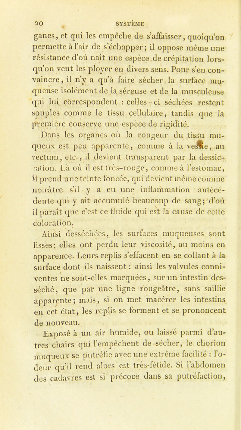 ganes, et qni les empêche de s’affaisser, quoiqu’on permette à l’air de s’échapper ; il oppose même une résistance d’où naît une espèce.de crépitation lors- qu’on veut les ployer en divers sens. Pour s’en con- vaincre , il n’y a qu’à faire sécher la surface mu- queuse isolément de la séreuse et de la musculeuse qui lui correspondent : celles-ci séchées restent souples comme le tissu cellulaire, tandis que Ja première conserve une espèce de rigidité. Dans les organes où la rougeur du tissu mu- queux est peu apparente, comme à la ve^ie, au rectum, etc., il devient transparent par la dessic- cation. Là où il est très-rouge, comme à l’estomac, ii prend une teinte foncée, qui devient même comme noirâtre s’il y a eu une inflammation antécé- dente qui y ait accumulé beaucoup de sang; d’où il paraît que c’est ce fluide qui est la cause de cette coloration. Ainsi desséchées, les surfaces muqueuses sont lisses; elles ont perdu leur viscosité, au moins en apparence. Leurs replis s’effacent en se collant à la surface dont ils naissent: ainsi les valvules conni- ventes ne sont-elles marquées, sur un intestin des- séché, que par une ligne rougeâtre, sans saillie apparente; mais, si on met macérer les intestins en cet état, les replis se forment et se prononcent de nouveau. Exposé à un air humide, ou laisse parmi d’au- tres chairs qui l’empêchent de sécher, le chorion muqueux se putréfie avec une extrême facilité : l’o- deur qu’il rend alors est très-fétide. Si l’abdomen des cadavres est si précoce dans sa putréfaction,