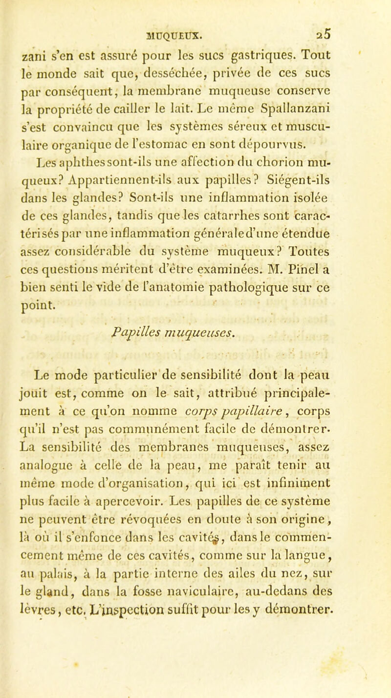 zani s’en est assuré pour les sucs gastriques. Tout le monde sait que, desséchée, privée de ces sucs par conséquent, la membrane muqueuse conserve la propriété de cailler le lait. Le meme Spallanzani s’est convaincu que les systèmes séreux et muscu- laire organique de l’estomac en sont dépourvus. Les aplithessont-ils une affection du chorion mu- queux? Appartiennent-ils aux papilles? Siégent-ils dans les glandes? Sont-ils une inflammation isolée de ces glandes, tandis que les catarrhes sont carac- térisés par une inflammation généraîed’une étendue assez considérable du système muqueux? Toutes ces questions méritent d’être examinées. M. Pinel a bien senti le vide de l’anatomie pathologique sur ce Papilles muqueuses. Le mode particulier de sensibilité dont la peau jouit est, comme on le sait, attribué principale- ment à ce qu’on nomme corps papillaire, corps qu’il n’est pas communément facile de démontrer- La sensibilité des membranes muqueuses, assez analogue à celle de la peau, me paraît tenir au même mode d’organisation, qui ici est infiniment plus facile à apercevoir. Les papilles de ce système ne peuvent être révoquées en doute à son origine, là où il s’enfonce dans les cavité^, dans le commen- cement même de ces cavités, comme sur la langue , au palais, à la partie interne des ailes du nez, sur le gland, dans la fosse naviculaire, au-dedans des lèvres, etc. L’inspection suffit pour les y démontrer.