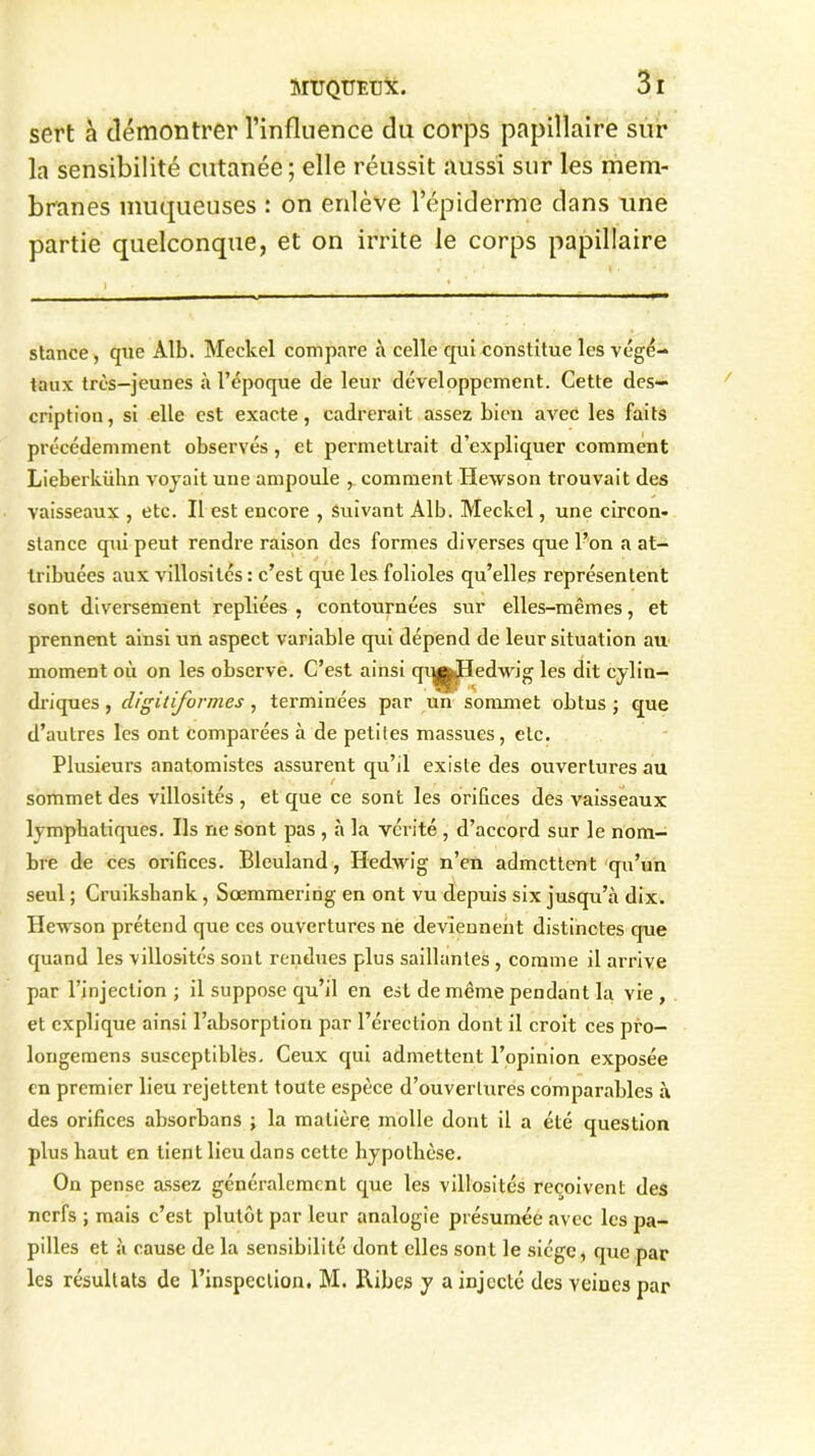sert à démontrer l’influence du corps papillaire sur la sensibilité cutanée; elle réussit aussi sur les mem- branes muqueuses : on enlève l’épiderme dans une partie quelconque, et on irrite le corps papillaire stance, que Alb. Meckel compare à celle qui constitue les végé- taux très-jeunes à l’époque de leur développement. Cette des- cription, si elle est exacte, cadrerait assez bien avec les faits précédemment observés, et permettrait d’expliquer comment Lieberkiihn voyait une ampoule comment Hewson trouvait des vaisseaux , etc. Il est encore , Suivant Alb. Meckel, une circon- stance qui peut rendre raison des formes diverses que l’on a at- tribuées aux villosités : c’est que les folioles qu’elles représentent sont diversement repliées , contournées sur elles-mêmes, et prennent ainsi un aspect variable qui dépend de leur situation au moment où on les observe. C’est ainsi qu^Hedwig les dit cylin- driques , digitiform.es , terminées par un sommet obtus ; que d’autres les ont comparées à de petites massues, etc. Plusieurs anatomistes assurent qu’il existe des ouvertures au sommet des villosités , et que ce sont les orifices des vaisseaux lymphatiques. Ils ne sont pas , à la vérité , d’accord sur le nom- bre de ces orifices. Bleuland, Hedwig n’en admettent qu’un seul ; Cruikshank , Sœmmering en ont vu depuis six jusqu’à dix. Hewson prétend que ces ouvertures ne deviennent distinctes que quand les villosités sont rendues plus saillantes , comme il arrive par l’injection; il suppose qu’il en est de même pendant la vie, et explique ainsi l’absorption par l’érection dont il croit ces pro- longemens susceptibles. Ceux qui admettent l’opinion exposée en premier lieu rejettent toute espèce d’ouvertures comparables à des orifices absorbans ; la matière molle dont il a été question plus haut en tient lieu dans cette hypothèse. On pense assez généralement que les villosités reçoivent des nerfs ; mais c’est plutôt par leur analogie présumée avec les pa- pilles et à cause de la sensibilité dont elles sont le siège, que par les résultats de l’inspection. M. Ribes y a injecté des veines par