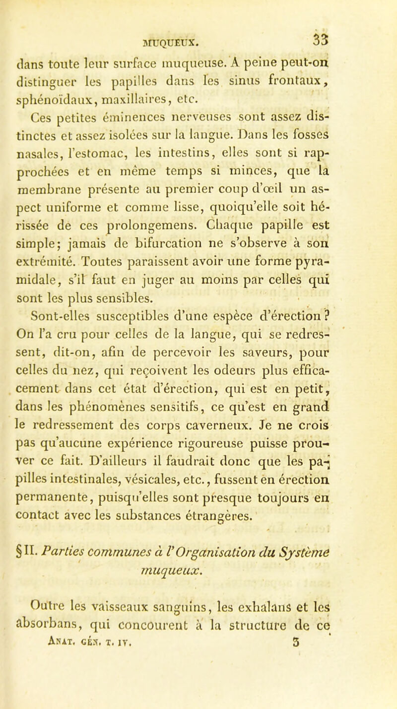 dans toute leur surface muqueuse. A peine peut-on distinguer les papilles dans les sinus frontaux, sphénoïdaux, maxillaires, etc. Ces petites éminences nerveuses sont assez dis- tinctes et assez isolées sur la langue. Dans les fosses nasales, l’estomac, les intestins, elles sont si rap- prochées et en même temps si minces, que la membrane présente au premier coup d’œil un as- pect uniforme et comme lisse, quoiqu’elle soit hé- rissée de ces prolongemens. Chaque papille est simple; jamais de bifurcation ne s’observe à son extrémité. Toutes paraissent avoir une forme pyra- midale, s’il faut en juger au moins par celles qui sont les plus sensibles. Sont-elles susceptibles d’une espèce d’érection ? On l’a cru pour celles de la langue, qui se redres- sent, dit-on, afin de percevoir les saveurs, pour celles du nez, qui reçoivent les odeurs plus effica- cement dans cet état d’érection, qui est en petit, dans les phénomènes sensitifs, ce qu’est en grand le redressement des corps caverneux. Je ne crois pas qu’aucune expérience rigoureuse puisse prou- ver ce fait. D’ailleurs il faudrait donc que les pa-’ pilles intestinales, vésicales, etc., fussent en érection permanente, puisqu’elles sont presque toujours en contact avec les substances étrangères. §11. Parties communes à V Organisation du Système muqueux. Outre les vaisseaux sanguins, les exhalans et les absorbans, qui concourent à la structure de ce « Anat, céx. t. iy. 5