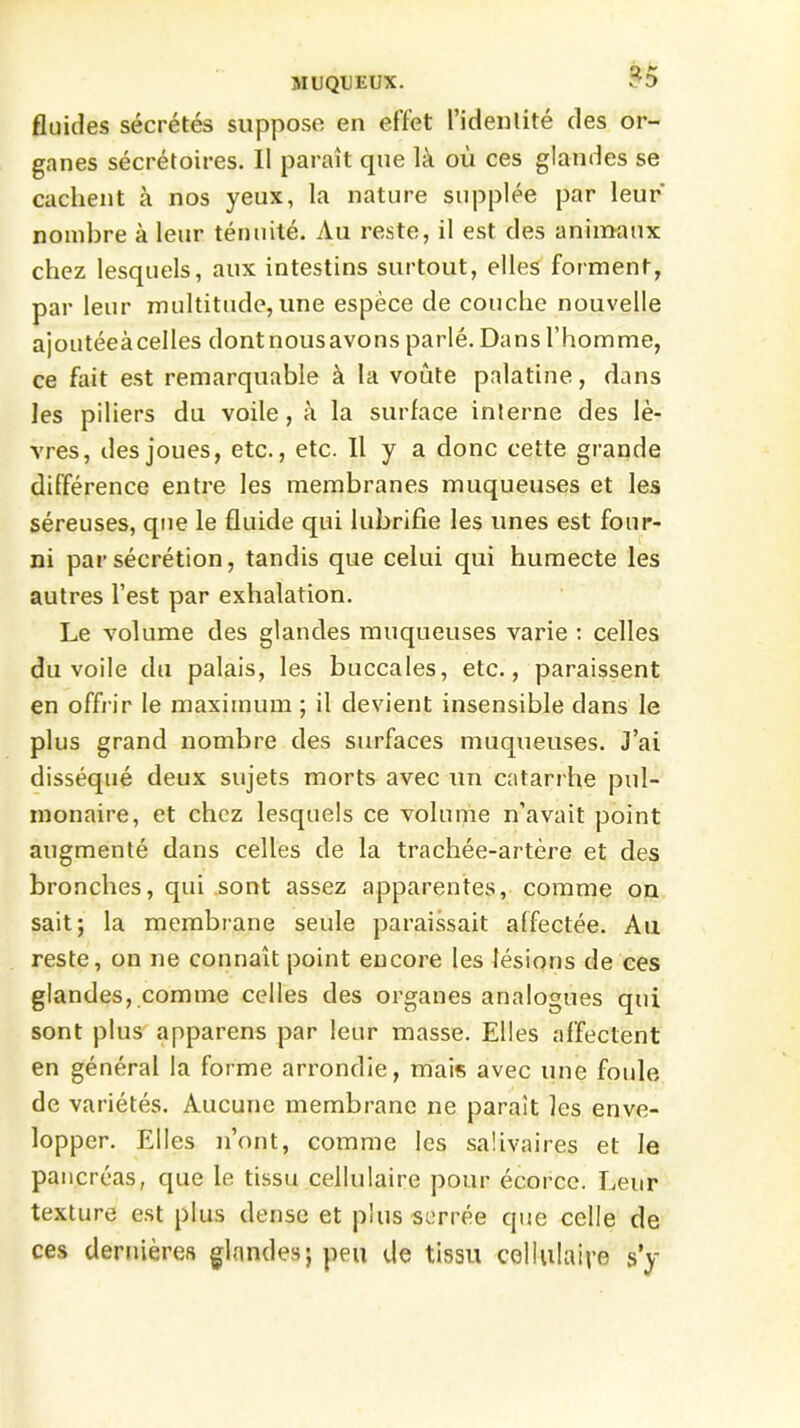 fluides sécrétés suppose en effet l’identité des or- ganes sécrétoires. Il paraît que là où ces glandes se cachent à nos yeux, la nature supplée par leur' nombre à leur ténuité. Au reste, il est des animaux chez lesquels, aux intestins surtout, elles forment, par leur multitude, une espèce de couche nouvelle ajoutéeàcelles dontnousavons parlé. Dans l’homme, ce fait est remarquable à la voûte palatine, dans les piliers du voile, à la surface interne des lè- vres, des joues, etc., etc. Il y a donc cette grande différence entre les membranes muqueuses et les séreuses, que le fluide qui lubrifie les unes est four- ni par sécrétion, tandis que celui qui humecte les autres l’est par exhalation. Le volume des glandes muqueuses varie : celles du voile du palais, les buccales, etc., paraissent en offrir le maximum ; il devient insensible dans le plus grand nombre des surfaces muqueuses. J’ai disséqué deux sujets morts avec un catarrhe pul- monaire, et chez lesquels ce volume n’avait point augmenté dans celles de la trachée-artère et des bronches, qui sont assez apparentes, comme on sait; la membrane seule paraissait affectée. Au reste, on ne connaît point encore les lésions de ces glandes, comme celles des organes analogues qui sont plus apparens par leur masse. Elles affectent en général la forme arrondie, mais avec une foule de variétés. Aucune membrane ne paraît les enve- lopper. Elles n’ont, comme les salivaires et le pancréas, que le tissu cellulaire pour écorce. Leur texture est plus dense et plus serrée que celle de ces dernières glandes; peu de tissu cellulaire s’y