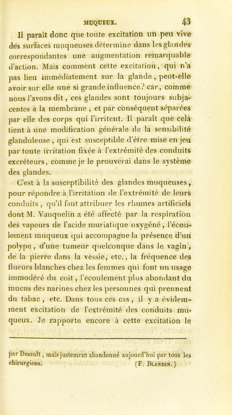 Il parait donc que toute excitation un peu vive des surfaces muqueuses détermine dans les glandes correspondantes une augmentation remarquable d’action. Mais comment cette excitation, qui n’a pas lieu immédiatement sur la glande , peut-elle avoir sur elle une si grande influence ? car, comme nous l’avons dit, ces glandes sont toujours subja- centes à la membrane , et par conséquent séparées par elle des corps qui l’irritent. Il paraît que cela tient à une modification générale de la sensibilité glanduleuse , qui est susceptible d’étre mise en jeu par toute irritation fixée à l’extrémité des conduits excréteurs, comme je le prouverai dans le système des glandes. C’est à la susceptibilité des glandes muqueuses, pour répondre à l’irritation de l’extrémité de leurs conduits, qu’il faut attribuer les rhumes artificiels dont M. Vauquelin a été affecté par la respiration des vapeurs de l’acide muriatique oxygéné, l’écou- lement muqueux qui accompagne la présence d’un polype , d’une tumeur quelconque dans le vagin , de la pierre dans la vessie, etc., la fréquence des flueürs blanches chez les femmes qui font un usage immodéré du coït, l’écoulement plus abondant du mucus des narines chez les personnes qui prennent du tabac, etc. Dans tous ces cas , il y a évidem- ment excitation de l’extrémité des conduits mu- queux. Je rapporte encore à cette excitation le par Desault, mais justement abandonné aujourd’hui par tous les chirurgiens. (F. Blandin.)