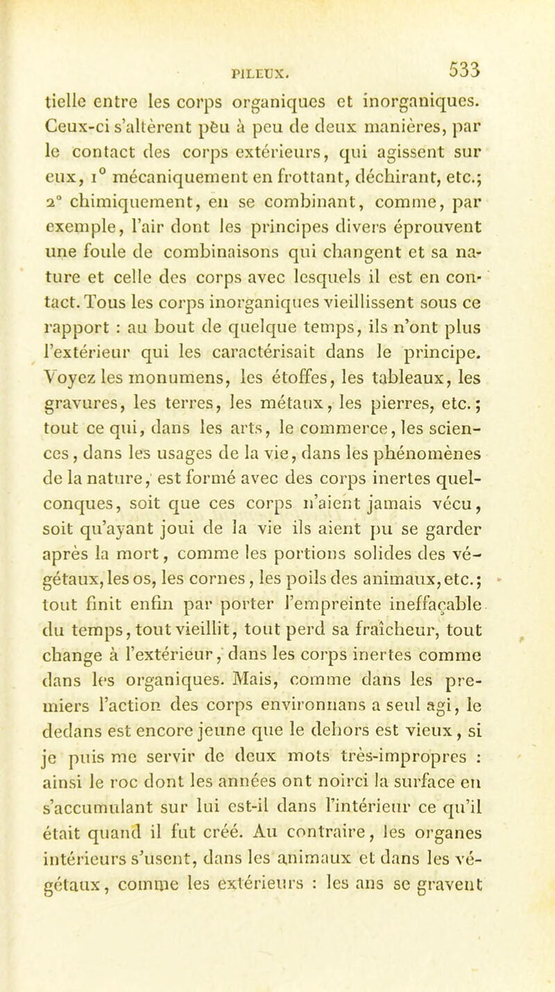 tiellc entre les corps organiques et inorganiques. Ceux-ci s’altèrent péu à peu de deux manières, par le contact des corps extérieurs, qui agissent sur eux, i° mécaniquement en frottant, déchirant, etc.; 2° chimiquement, en se combinant, comme, par exemple, l’air dont les principes divers éprouvent une foule de combinaisons qui changent et sa na- ture et celle des corps avec lesquels il est en con- tact. Tous les corps inorganiques vieillissent sous ce rapport : au bout de quelque temps, ils n’ont plus l’extérieur qui les caractérisait dans le principe. Voyez les monumens, les étoffes, les tableaux, les gravures, les terres, les métaux, les pierres, etc.; tout ce qui, dans les arts, le commerce, les scien- ces , dans les usages de la vie, dans les phénomènes de la nature, est formé avec des corps inertes quel- conques, soit que ces corps n’aient jamais vécu, soit qu’ayant joui de la vie ils aient pu se garder après la mort, comme les portions solides des vé- gétaux, les os, les cornes, les poils des animaux, etc.; tout finit enfin par porter l’empreinte ineffaçable du temps, tout vieillit, tout perd sa fraîcheur, tout change à l’extérieur, dans les corps inertes comme dans les organiques. Mais, comme dans les pre- miers l’action des corps environnans a seul agi, le dedans est encore jeune que le dehors est vieux , si je puis me servir de deux mots très-impropres : ainsi le roc dont les années ont noirci la surface en s’accumulant sur lui est-il dans rintérieur ce qu’il était quand il fut créé. Au contraire, les organes intérieurs s’usent, dans les animaux et dans les vé- gétaux , comme les extérieurs : les ans se gravent