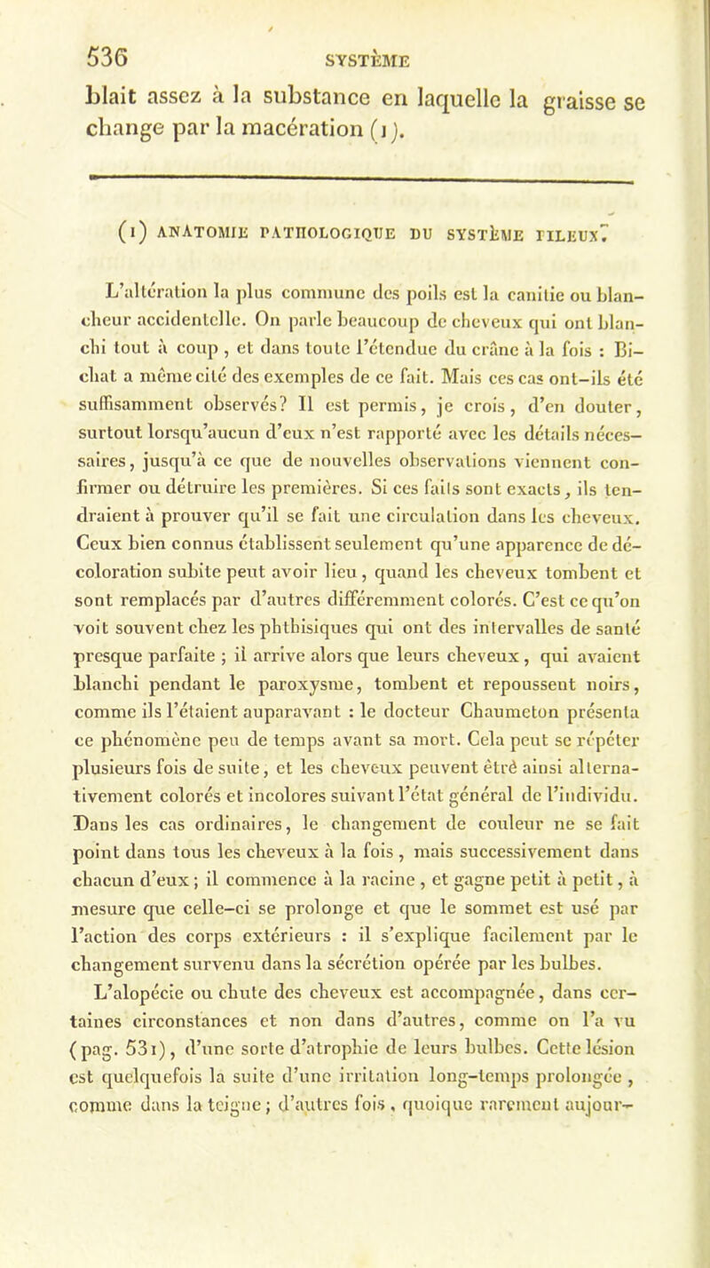 Liait assez à la substance en laquelle la graisse se change par la macération (j j. (i) anatomie pathologique du système tileuxT L’altération la plus commune des poils est la canitie ou blan- cheur accidentelle. On parle beaucoup de cheveux qui ont blan- chi tout à coup , et dans toute l’ctcndue du crâne à la fois : Bi- chat a même cité des exemples de ce fait. Mais ces cas ont-ils été suffisamment observés? 11 est permis, je crois, d’en douter, surtout lorsqu’aucun d’eux n’est rapporté avec les détails néces- saires, jusqu’à ce que de nouvelles observations viennent con- firmer ou détruire les premières. Si ces faiIs sont exacts, ils ten- draient à prouver qu’il se fait une circulation dans les cheveux. Ceux bien connus établissent seulement qu’une apparence de dé- coloration subite peut avoir lieu , quand les cheveux tombent et sont remplacés par d’autres différemment colorés. C’est ce qu’on voit souvent chez les phthisiques qui ont des intervalles de santé presque parfaite ; il arrive alors que leurs cheveux, qui avaient blanchi pendant le paroxysme, tombent et repoussent noirs, comme ils l’étaient auparavant :1e docteur Chaumeton présenta ce phénomène peu de temps avant sa mort. Cela peut se répéter plusieurs fois de suite, et les cheveux peuvent êtrè ainsi alterna- tivement colorés et incolores suivant l’état général de l’individu. Dans les cas ordinaires, le changement de couleur ne se fait point dans tous les cheveux à la fois , mais successivement dans chacun d’eux ; il commence à la racine , et gagne petit à petit, à mesure que celle-ci se prolonge et que le sommet est usé par l’action des corps extérieurs : il s’explique facilement par le changement survenu dans la sécrétion opérée par les bulbes. L’alopécie ou chute des cheveux est accompagnée, dans cer- taines circonstances et non dans d’autres, comme on l’a vu (pag. 53i), d’une sorte d’atrophie de leurs bulbes. Cette lésion est quelquefois la suite d’une irritation long-temps prolongée , comme dans la teigne; d’autres fois , quoique rarement aujour-