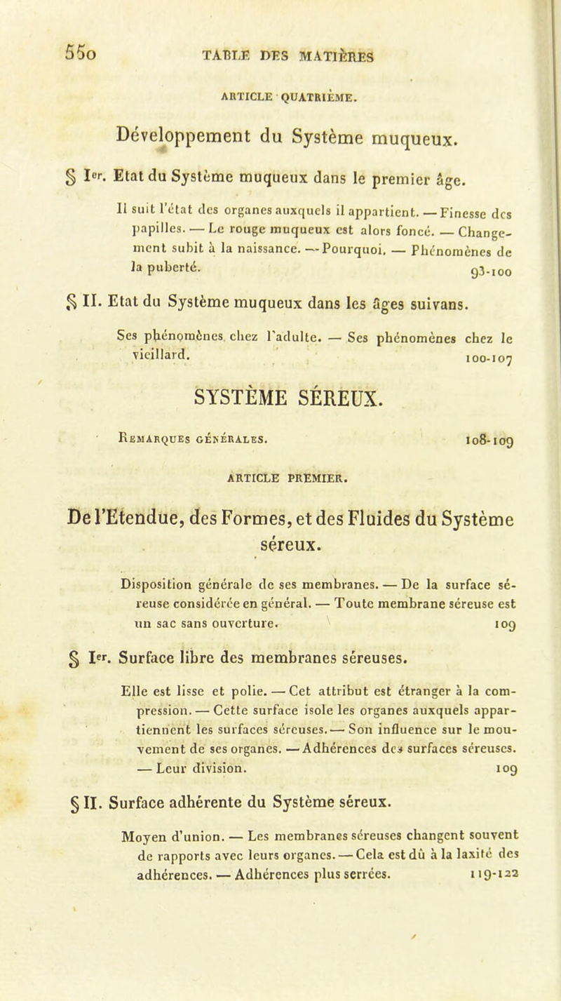 ARTICLE QUATRIÈME. Développement du Système muqueux. § 1er. Etat du Système muqueux dans le premier âge. 11 suit l’état des organes auxquels il appartient. —Finesse des papilles. — Le rouge muqueux est alors foncé Change- ment subit à la naissance. —Pourquoi, — Phénomènes de la puberté. 93-100 § II. Etat du Système muqueux dans les âges suivans. Ses phénomènes chez l'adulte. — Ses phénomènes chez le vieillard. 100-107 SYSTÈME SÉREUX. Remarques générales. 108-109 ARTICLE PREMIER. De l’Etendue, des Formes, et des Fluides du Système séreux. Disposition générale de ses membranes. — De la surface sé- reuse considérée en général. — Toute membrane séreuse est un sac sans ouverture. 109 § I. Surface libre des membranes séreuses. Elle est lisse et polie.—Cet attribut est étranger à la com- pression.— Cette surface isole les organes auxquels appar- tiennent les surfaces séreuses.— Son influence sur le mou- vement de ses organes. —Adhérences des surfaces séreuses. — Leur division. 109 § II. Surface adhérente du Système séreux. Moyen d’union. — Les membranes séreuses changent souvent de rapports avec leurs organes. — Cela est dû à la laxité des adhérences. — Adhérences plus serrées. 119-122