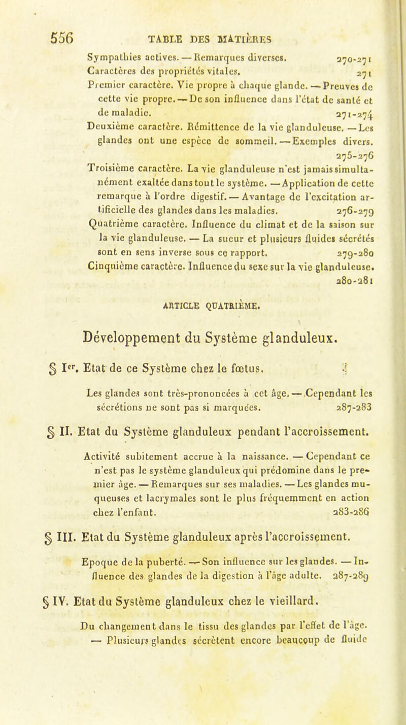 Sympathies actives. — Remarques diverses. 370-271 Caractères des propriétés vitales. 27 1 Premier caractère. Vie propre à chaque glande. — Preuves de cette vie propre. — De son influence dans l’état de santé et de maladie. 271-274 Deuxième caractère. Rémittence de la vie glanduleuse. — Les glandes ont une espèce de sommeil.—Exemples divers. 275-276 Troisième caractère. La vie glanduleuse n’est jamaissimulta- nément exaltée dans tout le système. —Application de cette remarque à l’ordre digestif. — Avantage de l'excitation ar- tificielle des glandes dans les maladies. 276-279 Quatrième caractère. Influence du climat et de la saison sur la vie glanduleuse. — La sueur et plusieurs fluides sécrétés sont en sens inverse sous ce rapport. 279-280 Cinquième caractère. Influence du sexe sur la vie glanduleuse. 280-281 ARTICLE QUATRIEME. Développement du Système glanduleux. 5 Ier. Etat de ce Système chez le fœtus, Les glandes sont très-prononcées à cet âge,— Cependant les sécrétions ne sont pas si marquées. 287-283 § II. Etat du Système glanduleux pendant l’accroissement. Activité subitement accrue à la naissance. —Cependant ce n’est pas le système glanduleux qui prédomine dans le pre- mier âge. — Remarques sur ses maladies. —Les glandes mu- queuses et lacrymales sont le plus fréquemment en action chez l’enfant. 283-286 § III. Etat du Système glanduleux après l’accroissement. Epoque de la puberté. — Son influence sur les glandes. — In- fluence des glandes de la digestion à l’âge adulte. 287-289 § IV. Etat du Système glanduleux chez le vieillard. Du changement dans le tissu des glandes par l’effet de l’âge. — Plusieurs glandes sécrètent encore beaucoup de fluide