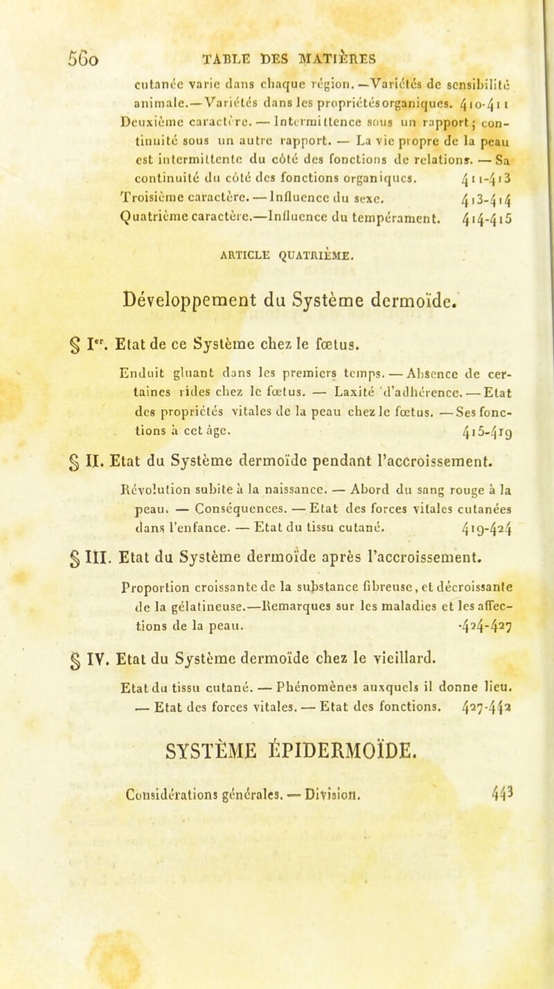 cutanée varie dans chaque région.—Variétés de sensibilité animale.—Variétés dans les propriétés organiques. ^ i o-41 1 Deuxième caractère. — Intermittence sous un rapport ; con- tinuité sous un autre rapport. — La vie propre de la peau est intermittente du côté des fonctions de relations. —Sa continuité du côté des fonctions organiques. 4I14'3 Troisième caractère. — lnfluenccdu sexe. 413-414 Quatrième caractère.—Influence du tempérament. 414-415 ARTICLE QUATRIÈME. Développement du Système dermoïde. § Iet. Etat de ce Système chez le fœtus. Enduit gluant dans les premiers temps.—Absence de cer- taines rides chez le fœtus. —• Laxité'd’adhérence. — Etat des propriétés vitales de la peau chez le fœtus. —Ses fonc- tions à cet âge. 415-419 § II. Etat du Système dermoïde pendant l’accroissement. Révolution subite à la naissance. — Abord du sang rouge à la peau. — Conséquences. —Etat des forces vitales cutanées dans l’enfance. — Etat du tissu cutané. 419~424 g III. Etat du Système dermoïde après l’accroissement. Proportion croissante de la substance fibreuse, et décroissante de la gélatineuse.—Remarques sur les maladies et les affec- tions de la peau. *424-427 § IV. Etat du Système dermoïde chez le vieillard. Etat du tissu cutané. — Phénomènes auxquels il donne lieu. .— Etat des forces vitales. — Etat des fonctions. 427‘443 SYSTÈME ÉPIDERMOÏDE. Considérations générales. — Division. 443