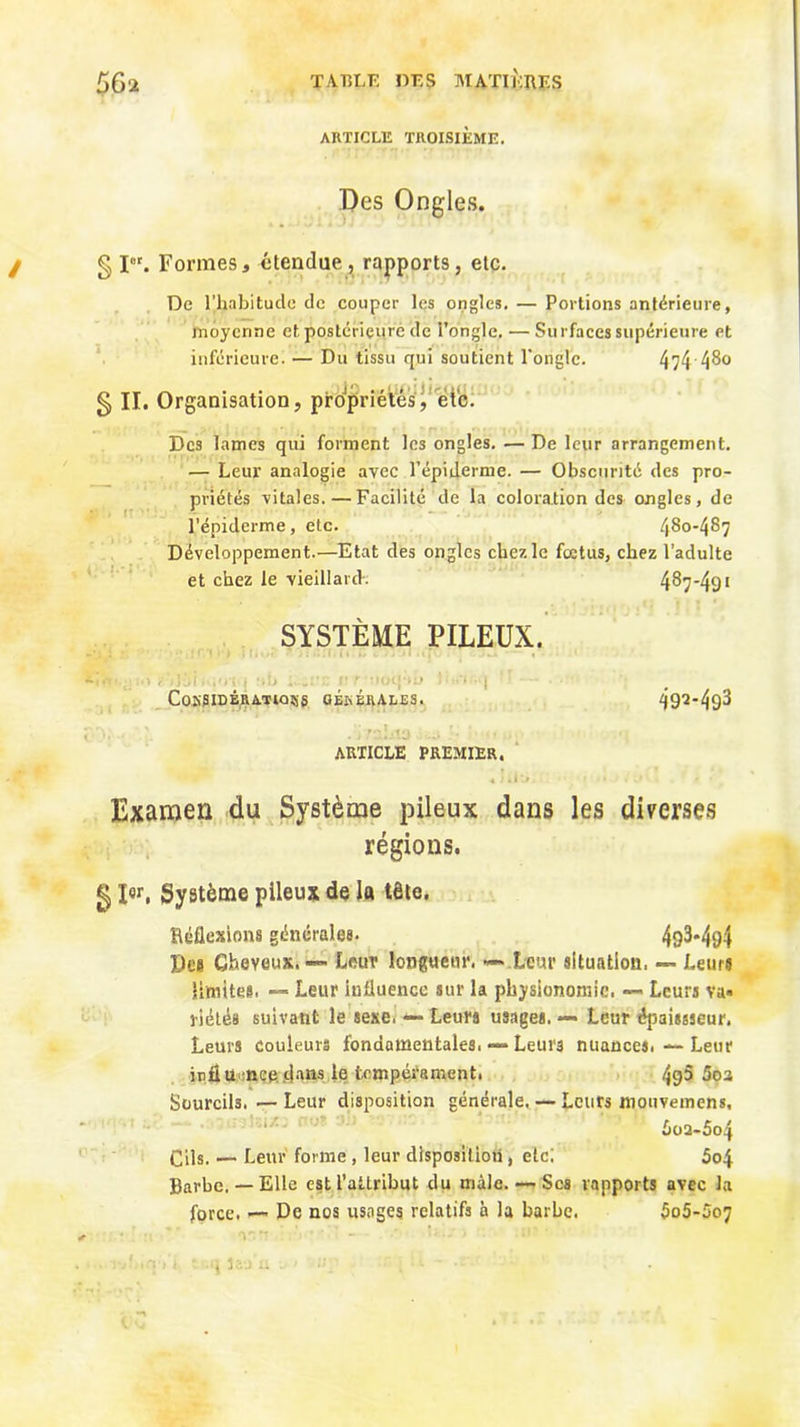 ARTICLE TROISIÈME. Des Ongles. g pr. Formes, étendue, rapports, etc. De 1’,habitude de couper les ongles. — Portions antérieure, moyenne et postérieure de l’ongle. — Surfaces supérieure et inférieure. — Du tissu qui soutient l’ongle. 474 4^° g II. Organisation, propriétés, etc. Dc3 lames qui forment les ongles. — De leur arrangement. — Leur analogie avec l’épiderme. — Obscurité des pro- priétés vitales. — Facilité de la coloration des ongles, de l’épiderme, etc. 480-487 Développement.—Etat des ongles chez le fœtus, chez l’adulte et chez le vieillard. 487-49* SYSTÈME PILEUX. • . 1 Z,;,!,'...'.!). :• • y ' | CoKSIDÉR AT IQ Sj g GÉüÉRALES. 492*493 article premier. « 1 il'.* • f » • • '• Examen du Système pileux dans les diverses régions. g I«r, Système pileux de la tête. Réflexions générales. 493*494 Des Cheveux. Leur longueur. ~~ Leur situation, — Leurs limites. — Leur influence sur la physionomie. — Leurs va- riété* suivant le sexe. — Leurs usages. — Leur épaissseur. Leurs couleurs fondamentales. •— Leurs nuances. — Leur irfiü ncp flans le tempérament. 49$ 5oa Sourcils. — Leur disposition générale. — Leurs mouvemens, 6oa-5o4 Cils. — Leur forme , leur disposition, etc; 5o4 Barbe. —Elle est l'attribut du mâle. — Scs rapports avec la force. — De nos usages relatifs n la barbe. 5o5-5o7 , • ar •• ' - ■ ir ■ . • ’ i la » o »! ' . •