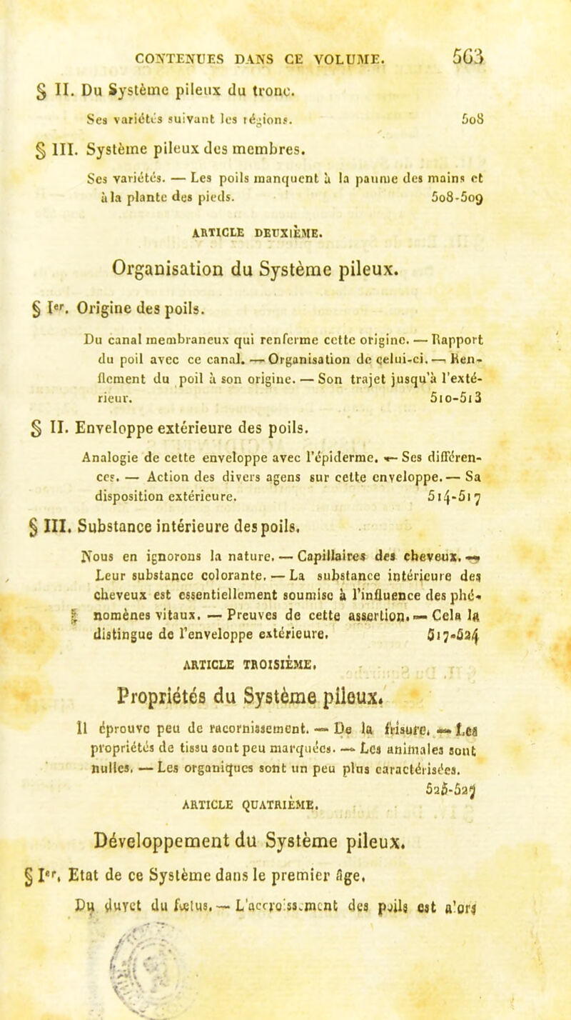 § II. Du Système pileux du tronc. Ses variétés suivant les régions. AoS § III. Système pileux des membres. Ses variétés. — Les poils manquent à la paume des mains et à la plante des pieds. 5o8-5og ARTICLE DEUXIÈME. Organisation du Système pileux. § Ier. Origine des poils. Du canal membraneux qui renferme cette origine. — Rapport du poil avec ce canal. — Organisation de celui-ci.—, Ren- flement du poil à son origine. — Son trajet jusqu’à l’exté- rieur. 51o-513 § II. Enveloppe extérieure des poils. Analogie de cette enveloppe avec l’épiderme. •»- Ses différen- ces. — Action des divers agens sur cette enveloppe.— Sa disposition extérieure. 514-51 ^ 5 III. Substance intérieure des poils. IS’ous en ignorons la nature. — Capillaires des cheveux. «*» Leur substance colorante, — La substance intérieure des cheveux est essentiellement soumise à l’influence des plié* | nomènes vitaux. —-Preuves de cette assertion. — Cela 1a distingue de l’enveloppe extérieure. fl 17.534 ARTICLE TROISIÈME, Propriétés du Système pileux. Il éprouve peu de racornissement. — De la frisure, J,ca propriétés de tissu sont peu marquées. — Les animales sont nulles. — Les organiques sont un peu plus caractérisées. 52$-5a5 ARTICLE QUATRIÈME. Développement du Système pileux. § Ier, Etat de ce Système dans le premier fige, Du duyet du fœtus,—. L’accro'ss.ment des pjjlj est a'on