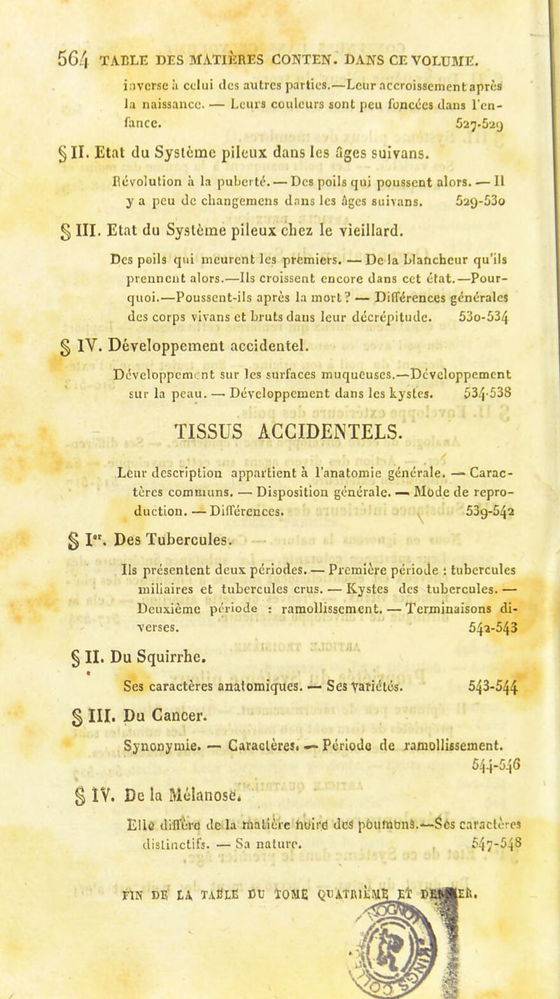 56/| TABLE DES MATIÈRES CONTEN. DANS CE VOLUME. inverse à celui îles autres parties.—Leur accroissement après la naissance. — Leurs couleurs sont peu foncées clans l’en- fance. 527-629 § II. Etat du Système pileux dans les figes suivans. Révolution h la puberté. — Des poils qui poussent alors. — Il y a peu de changemcns dans les âges suivans. 529-53o § III. Etat du Système pileux chez le vieillard. Des poils qui meurent les premiers. —Delà blancheur qu’ils prennent alors.—Ils croissent encore dans cet état.—Pour- quoi.—Poussent-ils après la mort? — Différences générales des corps vivans et bruts dans leur décrépitude. 53o-534 § 1Y. Développement accidentel. Développement sur les surfaces muqueuses.—Développement sur la peau. — Développement dans les kystes. 534-538 TISSUS ACCIDENTELS. Leur description appartient à l’anatomie générale. — Carac- tères communs. — Disposition générale. — Mode de repro- duction.— Différences. 53g-542 g I. Des Tubercules. Us présentent deux périodes. — Première période : tubercules miliaires et tubercules crus. — Kystes des tubercules. — Deuxième période : ramollissement. — Terminaisons di- verses. 542-543 § II. Du Squirrhe. « Ses caractères anatomiques. — Ses Variétés. 543-544 g III. Du Cancer. Synonymie. — Caractères. — Période de ramollissement. 544-546 § IV. De la Mélanosd* Elle diffère de la matière htiii é dcS pàumbnâ.—Scs caractères distinctifs. — Sa nature. 547-548 /