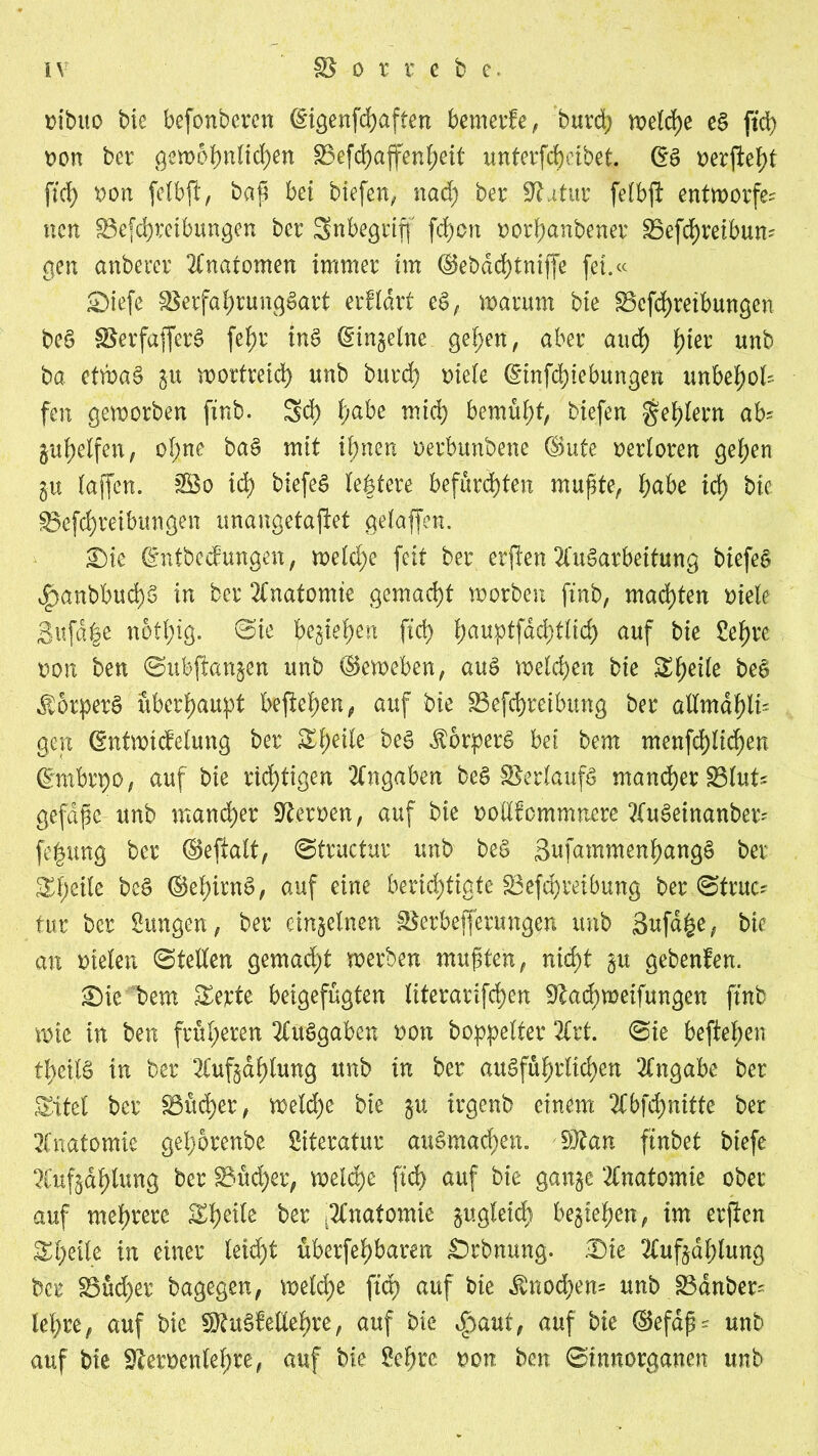 mbito bie befonberen (§igenfd)aften bemerfe, burd> welche ef ftd> twn ber gewöhnlichen 33efd)affenheit unterfchcibet. (Sä ftd> twn felbft, bap bet biefen, nad) ber Statur felbft entworfen nen ^Betreibungen ber Snbegriff fd)on twrhanbener 35efchreibum gen anberer Anatomen immer im @ebdd)tniffe fei.ee Siefe 33erfahrungfart erflart ef, warum bie Scfchreibungen bef SBerfafferS fei)r inf (Singeine gehen, aber and) f)ier unb ba etwaf gu wortreich unb burd) Diele ©infehiebungen unbehod fen geworben ftnb. 5d) f)abe mich bemüht, biefen Fehlern ah guhelfen, oI;ne baf mit ihnen oerbunbene ©ute oerloren gehen gu (affen. &So id) biefef (eifere befürchten mupte, ()abe id) bie ^Betreibungen unangetajiet gelaffen. Sie ©ntbeefungen, weld)e feit ber erjlen Aufarbeitung biefef v^anbbud)f in ber Anatomie gemacht worben ftnb, machten Diele 3ufd|e not(;ig. ©ie begießen ftd> (;auptfdd}tlid) auf bie Sehre oon ben ©ubftangen unb ©eweben, auf welchen bie S(;ei(e bef $5rperf überhaupt beftehen, auf bie Betreibung ber aUmai)lu gen ©ntwicfelung ber Sheile $orperf bet bem menfd)lid)en ©mbrpo, auf bie richtigen Angaben bef 33erlauff mancher Blut* gefdpc unb mancher Heroen, auf bie Dollfommnere Aufeinanber* fegung ber ©eftalt, ©tructur unb bef 3ufammenhangf ber Steile bef ©ehirnf, auf eine berichtigte Betreibung ber,©truc* tur ber Sungen, ber einzelnen Bezifferungen unb 3ufd|e, bie an Dielen ©teilen gemad)t werben mupten, nicht gu gebenfen. Sie bem Serie betgefügten literarifcpen 9lad)weifungen ftnb wie in ben früheren Aufgaben non boppelter Art. ©ie beftehen tljctlf in ber Aufgaptung unb in ber aufführlichen Angabe ber Sfttet ber Bücher, weld)e bie gu trgenb einem Abfd)niite ber Anatomie gel)6renbe Literatur auf machen. $flan ftnbet biefe Aufgdhtung ber Bücher, weiche ftd> auf bie gange Anatomie ober auf mehrere Speile ber .Anatomie gugleid) begtehen, im erjten Steile in einer leicht überfehbaren Srbnung. Sie Aufgdhlung ber Büd)er bagegen, welche ftd) auf bie $nod)em unb Bdnber^ lehre, auf bie $£uf Mehre, auf bie S^aut, auf bie ©efdp- unb auf bie Steroenlehre, auf bie Sehre non ben ©tnnorganen unb