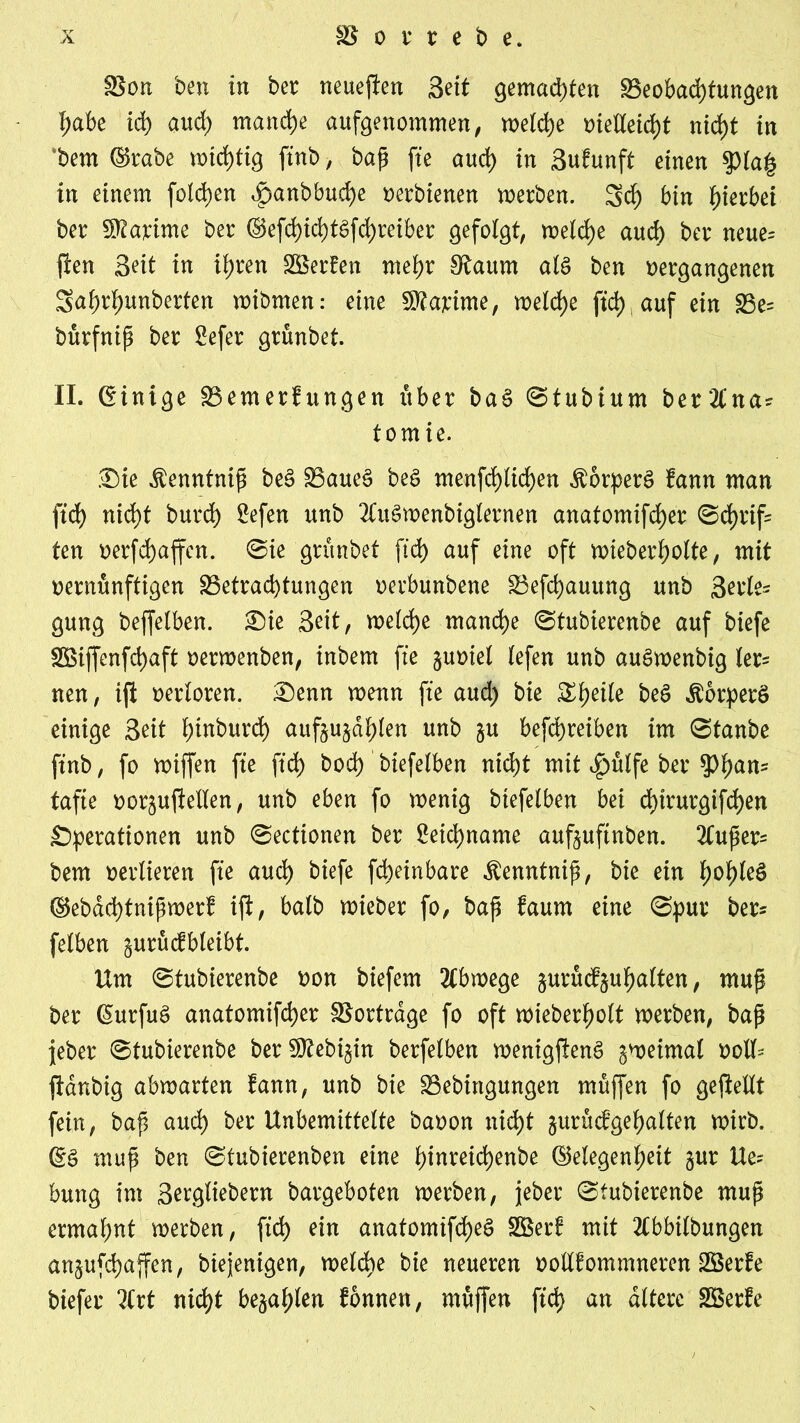 Bon ben in ber neueren Seit gemalten Beobachtungen habe id) auch manche aufgenommen, welche vielleicht nicht in bem (grabe wichtig ftnb, baß fte auch in Sufunft einen $la|3 in einem folgen ^anbbuche oerbienen werben. 3d) bin hierbei ber Sföajcime ber ®efchicht£fd)retber gefolgt, welche auch ber neue* fi'en Seit in ihren BSerEen mehr S^aum at$ ben vergangenen Sahrhunberten wibmen: eine SRajeime, welche ftd> auf ein Be* bürfnip ber £efer grünbet. II. (Einige Bemerkungen über ba§ ©tubium ber21*na? tomie. Sie $enntnip be3 Baues beS menfchlichen ÄorperS kann man ftd) nicht burch ^efen unb 2£uSwenbiglernen anatomifdjer @d>rif= ten verfdjaffcn. ©ie grünbet fid> auf eine oft wieberholte, mit vernünftigen Betrachtungen verbunbene Befchauung unb Serie* gung beffelben. Sie Seit, welche manche ©tubierenbe auf biefe BSiffenfchaft verwenben, inbem fte §uviel lefen unb auSwenbig ler* neu, ifi verloren. Senn wenn fte aud) bie &\)iilt beS Körpers einige Seit hwburch auf§u§dhlen unb ^u betreiben im ©tanbe ftnb, fo wiffen fte ftd) bod) biefelben nicht mit f)ülfe ber tyfyanz tafte vor^uftellen, unb eben fo wenig biefelben bei d)irurgifd)en Operationen unb ©ectionen ber Leichname auftuftnben. 2tuper= bem vertieren fte auch biefe fcheinbare Äenntnip, bie ein 1)oi)U$ (gebdchtnipmerk ijl, balb wieber fo, bap kaum eine ©pur ber* fetben ^urückbleibt. Um ©tubierenbe von biefem Abwege ^unterhalten, mup ber (SurfuS anatomifcher Bortrage fo oft wieberholt werben, bap jeber ©tubierenbe ber 2Ü?ebi$in berfelben wenigftenS zweimal voll* ftdnbig abwarten kann, unb bie Bebingungen müffen fo geftellt fein, bap aud) ber Unbemittelte bavon nicht gurückgehalten wirb. (gS mup ben ©tubierenben eine f>inreid)enbe (Gelegenheit §ur Ue* bung im Sergtiebern bargeboten werben, jeber ©tubierenbe mup ermahnt werben, ftd) ein anatomifcheS Söerk mit 2(bbilbungen an^ufchaffen, biejenigen, welche bie neueren vollkommneren Söerke biefer 2(rt nicht befahlen können, müffen ftd> an altere Bkrke