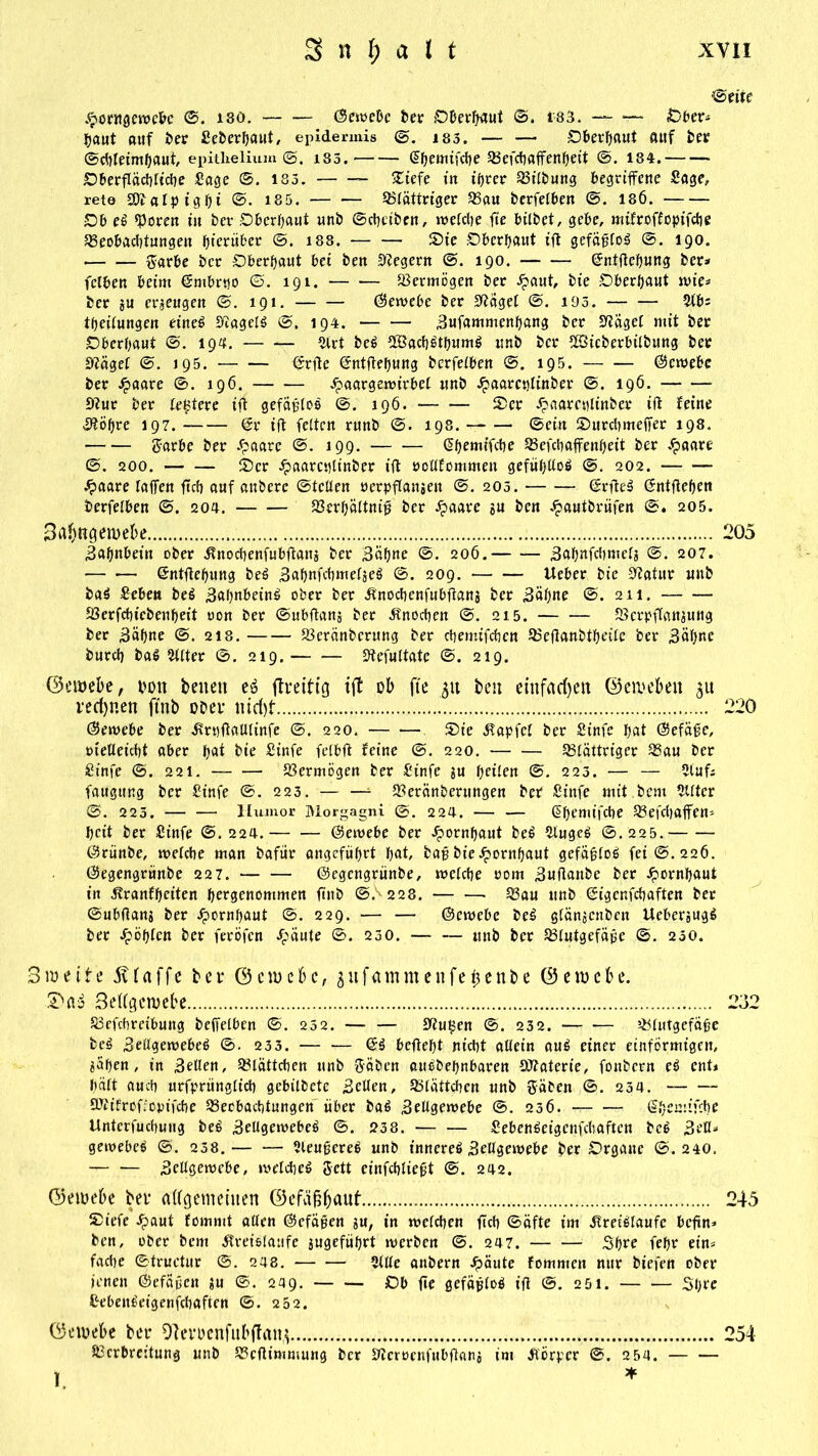 ©rite .^oatgewebe ©. i80. ©ewebe ber ©berfjaut ©, i'83. — * ©ber* Ijaut auf bet: Seberbaut, epidennis ©. 185. — •— ©berbaut auf ber ©chleimbaut, epitlielium ©. 183. (Jbemifche Befchaffenbeit ©. 134. ©berfläcbltche Sage ©. 183. £iefe in ihrer Bilbung begriffene Sage, rete SOfalpigbi ©• 185. Blättriger Bau berfetben ©. 186. ©b ei «Poren in bev ©berbaut nnb ©cbeiben, welche ffe bilbet, gebe, mifroffopifche Beobachtungen hierüber @. 188. S5ie ©berbaut iff gefäßlos ©. 190. garbe ber ©berbaut bet ben Negern ©. 190. (ürntffebung ber* fclben beim ©mbrtjo ©. 191. Vermögen ber £aut, bie ©berhaut wie* ber ju erzeugen ©. 191. — — ©ewebe ber Sftagel ©. 193. — — Slb= theitungen einei «ytagelS ©, 194. Sufammenbang ber Bägel mit ber ©berbaut ©. 194. Slrt beS 2Bach6tbum$ unb ber SSieberbilbung ber Bägef ©. 195. ©rffe ©ntffebung berfetben ©. 195. ©ewebe ber Staate ©. 196. jpaargemirbet unb .spaareptinber ©. 196. Bur ber teuere iff gefäßlos ©. 196. Ser Jpaarcplinber ift feine Boßre 197. @r ift fetten runb ©. 198. — — ©ein ©urchmeffer 198. garbe ber £aarc ©. 199. @bemtfcbe Befchaffenbeit ber .£aare ©. 200. tbcr .$aarcptinber ift öoltfommen gefühllos ©. 202. .£aare taffen ffch auf anbere ©fetten oerpftansen ©. 203. ©rfteS ©ntfteben berfetben ©. 204. Berbältniß ber ^aare su ben Jpautbrüfen @. 205. S^ttgetoebe 205 Sabnbein ober Knochenfubftans ber Sahne ©. 206. Sabnfchmels 207. — •— ©ntftebung beS SabnfchmelseS ©. 209. lieber bie Batur unb ba$ Seben bei SabnbeinS ober ber Knochenfubftans ber Säbne ©. 211. Berfchiebeubeit oon ber ©ubftans ber Knochen ©. 215. Berpffaitsung ber Säbne ©. 218. Bercinbcrung ber chemtfchen Beftanbtbeilc ber Säbne burch t»aö Witter ©. 219. Befultate ©. 219. ©ewebe, t>on betten eö ftmtig t(t ob fte 311 ben einfachen ©ewebeit 31t rechnen ftnb ooei* itid)f 220 ©ewebe ber Krpftalllinfe ©. 220. ®te Zapfet ber Sinfe bat ©efäße, oietteicht aber b^ bie Sinfe fetbft feine @. 220. Blättriger Bau ber Sinfe ©. 221. Bermögen ber Sinfe su beiten ©. 223. — — Slufi fauguug ber Sinfe ©. 223. — — Beränberungen ber Sinfe mit bem Sllter ©. 223. — — Humor Morgagni ©. 224. — — @bemifche Befchaffem beit ber Sinfe ©.224. ©ewebe ber ^ornbaut beS SlugeS @. 225. ©rünbe, welche man bafür angeführt bat, baß bie Hornhaut gefäßfoS fei ©.226. ©egengrünbe 227. ©egengrünbe, welche 00m Suftattbe ber Jpornbaut in Kranfbciten bergenontmen ftitb ©5 228. Bau unb ©igenfehaften ber ©ubftans ber Jpornbaut ©. 229. — — ©ewebe beS gtänjenben UebersugS ber Jpöbten ber feröfen Jpäute ©. 230. unb ber Blutgefäße ©. 230. 3weite 5Uaffe bei* ©ctuebc, 3itfatnmenfe^enbe ©eiocbc. 3eHgcwebe 232 Betreibung beffetben ©. 252. — — Bußen ©. 232. Blutgefäße beS Settgewebeö @. 233. 6$ beftebt nicht altein auS einer einförmigen, sähen, in Setten, Blättchen unb gäben auebebnbaren (Baterte, fonbern ei ent* hält auch urfprünglicb gebilbete Setten, Btättchen unb gäben ©. 234. SBifroffopifcbe Beobachtungen über bat» Seitgewebe ©. 236. rr Sbemifche Unterfuchuug be^ Seltgemebeö ©. 23 8. SebenSeigcnfcbaftcn bc^ 3eU* genoebeö ©. 238. Sleußereö unb innere^ Seltgemebe ber ©rgaue ©.240. — ■— Settgemebe, »vetche^ gett einfcbließt ©. 242. ©emebe bei* alfgemeiiten ©efÄ^aut 245 Siefe Jpaut fommt alten ©efäßen su, in metchen ffch ©äfte im .Kreisläufe beffn» ben, ober bem .Kreisläufe sugefübrt werben ©. 247. Sbee febr ein* fache ©truetur ©. 248. Stile anbern Jpäute fommen nur btefen ober jenen ©efäßen su @. 249. ©b ffe gefäßloS iff ©. 251. Sbre SebenSeigenfchaften ©. 262. ©etoebe bet* OTernnfubflitttj 254 Bcrbreitung unb Bcffimmung ber S'ieroenfubffans im Körper ©. 254.