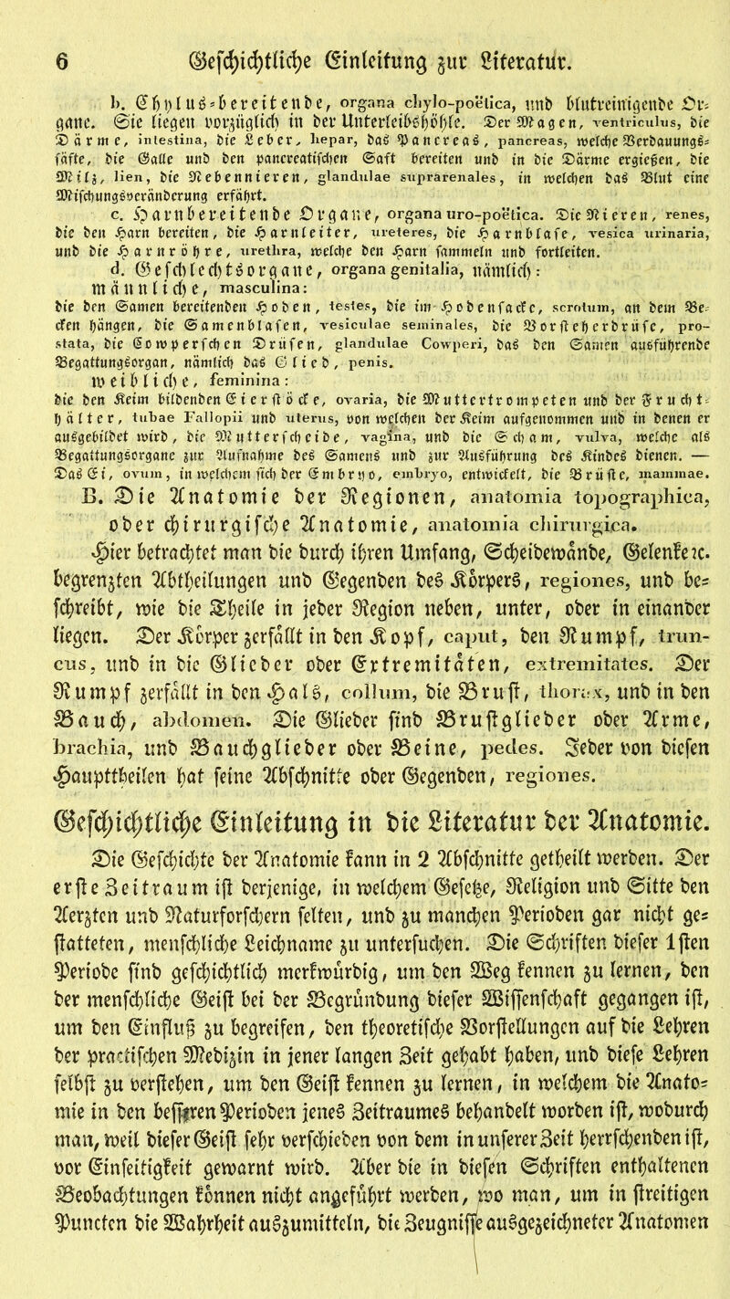 1). @fjl)ltt6 4ereifcenbe, organa cliylo-poetica, uttb bfutmtfigettbe £?l*s garte. 6'ie liegen oorzüglirf) in bev Untetrfei&ö^o^fe. ©er-SNagen, ventricuius, ine ©arme, Intestina, He £eber, hepar, &aö *Pancreat>, pancreas, welche IBerirnuungß* fäfte, bie ©alle uttö beit pancreatifdieit ©oft bereiten «nb in bic ©arme ergießen, bte SKtlj, lien, bt’c Nebennieren, glandulae suprarenales, in nselcfyen ba$ 5Slut eine £D?ifd)ung^9eränbcrung erfährt. c. a t’ n 6 e r e i t e n b e Organe, organa uro-poetica. ©te Nieren, renes, bie ben Harn bereiten, bic Harnleiter, ureteres, bie Harnbtafe, vesica urinaria, unb bie Harnröhre, urethra, meiere ben Harn fammetn ttnb fortleiten. d. @ C fd) (cd) Organe, organa genitalia, nämfief) nt ä tt tt ( i d) e, masculina: bie ben ©amen bereitenben Jpobe«, festes, bte im Hobeitfacfe, scrotum, an bem 93e. den bangen, bie ©amenblafen, vesiculae seminales, bic löorfteberbrüfe, pro- stata, bie (Sotvberfcben ©rufen, glandulae Cowperi, ba^ ben ©anten auöfiibrenbe 23egattung£organ, nämlicb i>ö6 ©lieb, penis. 10 tibi i c() e , feminiria: bt’e ben Äeim bilbenben @ i e r ft ö d e, ovaria, bie SNuttcrtr ompeten ttnb berftrucfyF b älter, tubae Fallopii nnb uterus, oon welchen ber^eim anfgeitommen uttb in benen er auSgebt’lbet mtrb, bic ONutterfcbcibe, vagina, unb bte ©cb am, vulva, meldbe al$ 58egattungsorgane juc Aufnahme i>e6 ©amcitS unb $ur 5lu^fi»brung bc£ ÄtnbcS bienen. — ©aö@i, ovum, itt meldiem ficb ber @m brn o, einbryo, entmidelt, bie Q3rüfte, mammae. B. £)ie Anatomie ber Legionen, anatomia topographiea, ober d)irurgifd)e Anatomie, anatomia chirurgica. 4>ier betrachtet man bie burd; ihren Umfang, ©cheibemdnbe, ©elenfeic. begrenzten Ableitungen unb ©egenben beS ^or^perS, regiones, unb bc= fdhrefbt, mie bie 5£f;eile in jeber Legion neben, unter, ober in einanber liegen. £)er Körper zerfallt in ben ^opf, caput, ben Stumpf, tmn- cns, unb in bie ©lieber ober ©rtremitdten, extremitates. £)er Stumpf zerfallt in ben$aIS# collum, bie 33 ruft, tliorax, unb in ben 18auch, abtlomen. £)ie ©lieber ftnb 33ruftglteber ober Arme, brachia, unb SSattcftglieber ober 83 ei ne, pedes. Seber oon biefen $aupttbeilen hat feine Abfdjnitte ober ©egenben, regiones. ©efcfncfrtltcfie Einleitung in bie Siterafur ber Anatomie. £)ie ©efdftdfte ber Anatomie fann in 2 Abfchnitte geteilt werben. £>er erfte Beitraum ift berjenige, in meinem ©efe^e, Religion unb ©itte ben Aerzten unb S?aturforfd)ern feiten, unb zu manchen ^erioben gar nicht ge* ftatteten, menfchliche Leichname zu unterfuchen. £>ie ©driften biefer lften 3)eriobe ftnb gefthichtlid) merfwürbig, um ben 2Beg fennen zu lernen, ben ber menfchliche ©eift bei ber 83egrünbung biefer SQBiflenfchaft gegangen ift, um ben ©iuflujj zu begreifen, ben theorettfdje 33orftellungen auf bie Sehren ber practifchen 50?ebiztn in jener langen Seit gehabt haben, unb btefe Sehren felbft zu oerftehen, um ben ©eift fennen zu lernen, in welchem bie Anato? mie in ben beferen $Perioben jenes? BettraumeS behanbelt worben ift, woburch man, weil biefer©eift fehr oerfthieben oon bem inunfererBeit herrfchenbenift, oor (Sinfeitigfeit gewarnt wirb. Aber bie in biefen ©chriften enthaltenen ^Beobachtungen fonnen nicht angeführt werben, wo man, um in ftreitigen Kumten bie SBahrheit au^umittcln, bie Beugniffe ausgezeichneter Anatomen