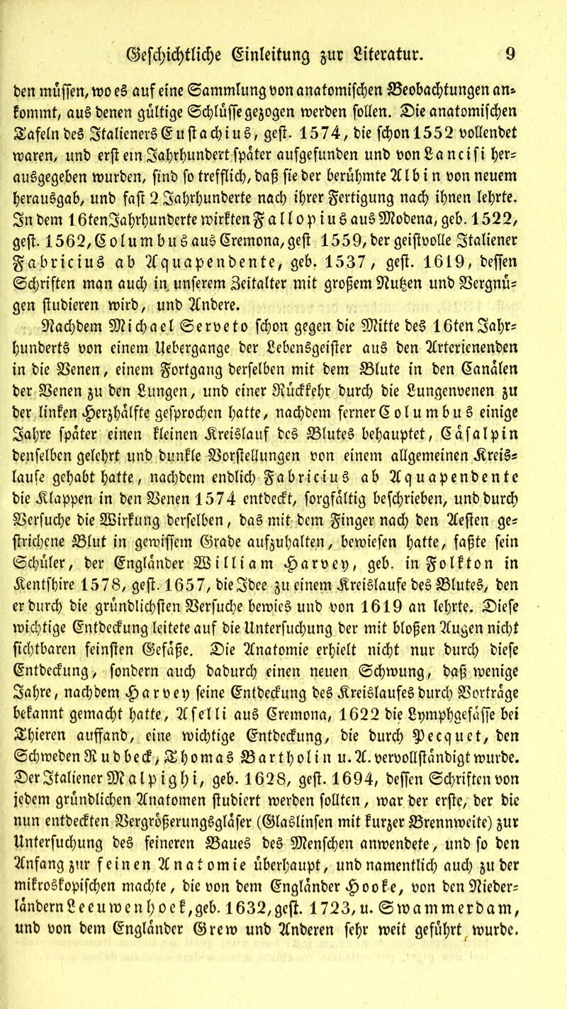 beit muffen, wo eS auf etne (Sammlung oon anatomifchen ^Beobachtungen an» fommt, auSbenen gültige Schlüffe gezogen werben fallen. £)ie anatomifchen tafeln beS StalienerS(£uftachiu6, geft. 1574, bie fd)on 1552 oollenbet waren, unb erft ein Sabrhunbert fpater aufgefunben unb bonßanctft J)er= auSgegeben würben, ftnb fo trefflich, bag fte ber berühmte 211 b i n oon neuem Verausgab, unb faft 2 2a Wunberte nach ihrer Fertigung nach ihnen lehrte. 2n bem 1 6fen2ahrbunberte wirkten g a 1l o p i u § auS Sföobena, geb. 1522, geft. 1562,(5olumbuSauSßremona,geft 1559,bergeiftoolle Staliener gabriciuS ab 2f quapenbente, geb. 1537, geft. 1619, beffen (Schriften man auch in unferem Seitalter mit großem 92uhen unb SöergmU gen ftubieren wirb, unb Tfnbere. 92ad;bem Michael Serbe to fchon gegen bie SDtitte beS 16tenSahr» hunbertS non einem llebergange ber SebenSgetfter auS ben Tlrtertenenben in bie SSenen, einem gorfgang berfelben mit bem S3lute in ben banalen ber SSenen ju ben Bungen, unb einer Stüdfehr burcb bie Bungenoenen 511 ber linfen $er$halfte gefprochen hatte, nachbem ferner @ ol u m bu S einige 2at;re fpater einen deinen Kreislauf bc6 SSluteS behauptet, Gafalpin benfelben gelehrt unb bunfle SSorjlellungen non einem allgemeinen KreiSs laufe gehabt hafte, nachbem enblich gabriciuS ab Tlquapenbente bie klappen in ben SSenen 1574 entbecft, forgfaltig betrieben, unb burch SSerfuche bieSBirfung berfelben, baSmit bem ginger nad; ben Tieften ge* ftridjene SBlut in gewiffem ©rabe aufjuhalten, bewiefen hatte, fafte fein (Schüler, ber ©nglanber SBtlliam *£>an>ep, geb. in golfton in Kentfhire 1578, geft. 1657, bieSbee gu einem Kreisläufe beS SSlute^, ben erburch bie grünblichflen SSerfuche bewies unb non 1619 an lehrte. £)tefe wichtige ©ntbecfung leitete auf bie Unterfuchung ber mit bloßen Tlugen nicht fid)tbaren feinften ©efaße. £)te Tfnatomie erhielt nicht nur burch biefe ©ntbecfrmg> fonbern auch baburch einen neuen (Schwung, baß wenige Sahre, nachbem £>arnep feine ©ntbedung beS Kreislaufes burch SSorfrage begannt gemacht hatte, Tlfelli auS ßremona, 1622 bie Spmphgefaffe bei 5£hteren auffanb, eine wichtige ©ntbecfung, bie burch $)ecquet, ben Schweben 9t u b bed, ^homaS SBart-h'olin u.21. nernollftanbigt würbe. £)erStaliener a l p ig 1) i, geb. 1628, geft. 1694, beffen Schriftennon jebem grünblichen Tfnatomen ftubiert werben follten, war ber erfte, ber bk nun entbecften SSergroßerungSglafer (©laSlinfen mit furjer ^Brennweite) jur Unterfuchung beS feineren S5aueS beS SOknfchen anwenbete, unb fo ben TCnfangjur feinen Tlnatomie überhaupt, unb namentlich auch 511 ber mifroSfopifchen machte, bie oon bem ©nglanber £oofe, oon benüftteber* lanbernSeeumenhoef,geb. 1632,geft. 1723,u. Swammetbam, unb oon bem Ctnglanbcr ©rew unb Tlnberen fehr weit geführt würbe.