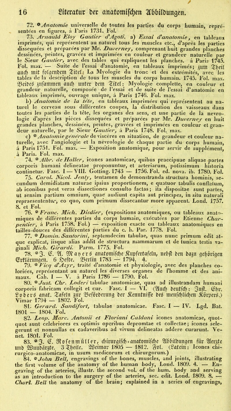 72. Q Anatomie universelle de toutes les parties du corps humain, repre'- sentees en figures, ä Paris 1731, Fol. 73. Arnauld Eloy Gautier d'Agoti. a) Essai cCanatomie , en tableaux imprimes, qui representent au naturel tous les muscles etc., d’apres les parties dissequees et preparees par Mr. Duverney, comprenant huit grandes planches dessinees, peintes, gravees et imprimees en couleur et grandeur naturelle par le Sieur Gautier, avec des tables qui expliquent les planches. ä Paris 1745. Fol. max. — Suite de l’essai d’anatomie, en tableaux imprime's; pttt £{jet( attd) mit folgendem titele La Myologie du tronc et des extremites, avec les tables de la description de tous les muscles du corps humain. 1745. Fol. max. ©eibeö jufammett aud) unter bßttt Myologie complette, en couleur et grandeur naturelle, composee de l’essai et de suite de l’essai d’anatomie en tableaux imprimes, ouvrage unique, a Paris 1746. Fol. max. b) Anatomie de la tete, en tableaux imprimees qui repre'sentent au na- turel le cerveau sous differentes coupes, la distribution des vaisseaux dans toutes les parties de la tete, les Organes des sens, et une partie de la nevro- logie d’apres les pieces dissequees et preparees par Mr. Duverney en huit grandes planches, dessinees, peintes, gravees et imprimees en couleur et gran- deur naturelle, par le Sieur Gautier, ä Paris 1748. Fol. max. c) % Anatomie generale de visceres en Situation, de grandeur et couleur na- turelle, avec l’angiologie et la nevrologie de chaque partie du corps humain, ä Paris 1751. Fol. max. — Exposition anatomique, pour servir de Supplement, a Paris. Fol. max. 74. ^ Albr. de Haller, icones analomicae, quibus praecipuae aliquae partes corporis humani delineatae proponunlur, et arteriarum, potissimum historia continetur. Fase. I — VIII. Gotting. 1743 — 1756. Fol. ed. nova. ib. 1780. Fol. 75. Carol. Nicol. Jenty, lentamen de demonstranda structura hominis, se- cundum demidiatam naturae ipsius proportioneni, e quatuor tabulis conflatum, ab iconibus post veras dissectiones consulto factas; ita dispositae sunt partes, ut sensim partium omnium, quae audiunt capita aut principes, in situ nalurali repraesententu., eo quo, cum primum dissecantur rnore apparent. Lond. 1757. 8. et Fol. 76. & Franc. Mich. Disdier, (expositions anatomiques, ou tableaux anato- miques de differentes parties du corps humain, executees par Etienne Char~ penlier, ä Paris 1758. Fol.) — exposition exacte cu tableaux anatomiques en tailles-douces des differentes parties du c. h. Par. 1778. Fol. 77. % Domin. Santorini, septemdecim tabulae, quas nunc primum edit at- que explicat, iisque alias addit de structura niammarum et de tunica testis va- ginali Mich. Girardi. Parm. 1775. Fol. 78. #5. @. 21. Oftaperö anatomtfrf)e fötpfertafeln, nebft bett bap gehörigen Grrflaritngen. 6 Speftc. ©erlin 1783 — 1794. 4. 79. * Vicq dAzyr, traite d’anatomie et physiologie, avec des planches co- loriees, representant au naturel les diverses Organes de l’homme et des ani- maux. Cab. I — V. ä Paris 1786 — 1790. Fol. 80. *Just. Chr. Loderi tabulae anatomicae, quas ad illustrandam humani corporis fabricam collegit et cur. Fase. I — VI. (Qfttd) betltTcf) : @fjr. So b er 6 anat. tafeln pr ©eförberuttg bet* ^enntnifTe be£ menfcfylidjen ivörperö.) Vimar 1794 — 1802. Fol. 81. Gerard. Sandifort, tabulae anatomicae. Fase. I — IV. Lgd. Bat. 1801 — 1804. Fol. 82. Leop. Marc. Antonii et Floriani Caldani icones anatomicae, quot- quot sunt celebriores ex optimis operibus depromtae et collectae; icones sele- gerunt et nonnullas ex caaaveribus ad vivum delinealas addere curarunt. Ve- net. 1801. Fol. 83. *%. <£. di ofen müder, dururgtfd)*anatonufd)e Wilbungen für Qtev$tc unb Söuubiir^te. 3 &Jfjeile. Sßetmar 1805 — 1812. $ol. (Latein: Icones chi- rurgico-anatomicae, in usum medicorum et chirurgorum.) 84. &John Bell, engravings of the bones, muscles, and joints, illustrating the first volume of the anatomy of the human body, Lond. 1809. 4. — En- graving of the arteries, illustr. the second vol. of the hum. body and serving as an introduction to the surgery of the arteries, sec. edit. Lond. 1809. 8. — Charl. Bell the anatomy of the brainj explained in a series of engravings,