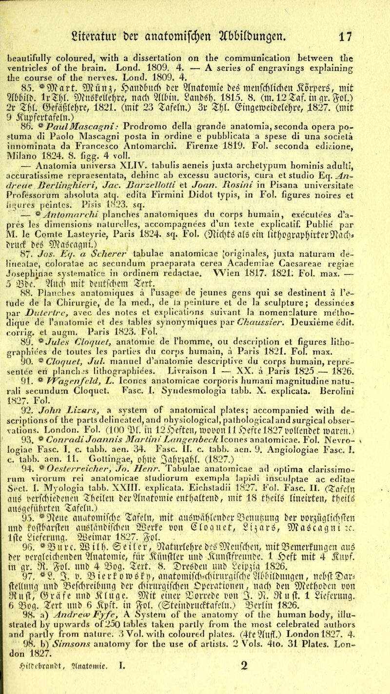 beaulifully coloured, with a dissertation on the communlcatlon between tbe ventricles of the brain. Lond. 1809. 4. — A series of engravings explaining the course of the nerves. Lond. 1809. 4. 85. #9X art. 9}fün£, Spanb&ud) ber Qfnatomie be£ menfd)fid)en 5vörper£, mit 5(bbifb. lr&fjf. 9ttu$Fette&re, nad) Qft&in. 2anbsf). 1815. 8. (m. 12 £af. in gr. $of.) 2r Zi)l ©efäüfeijre, 1821. (mit 23 Safefn.) 3r JfcjjL @ingetpeibelef)re, 1827. (mit 9 5\upfertafeln.) 86. ** PaulMascagni: Prodromo della grande anatomia, seconda opera po- stuma di Paolo Mascagni posta in ordine e pubblicata a spese di una societä innorninata da Francesco Antomarchi. Firenze 1819. Fol. scconda edizione, Milano 1824. 8. figg. 4 voll. — Anatomia universa XLIV. tabulis aeneis juxta archelypum hominis adulti, accuratissime repraesentata, dehinc ab excessu auctoris, cura et Studio Eq. An- dreae Berlinghicri, Jac. Barzellotti et Joan. Rosini in Pisana univexsitate Professorum absoluta atq. edita Firmini Didot typis, in Fol. flgures noires et hgures peinles. Pisis 1823. sq. — * Antomarchi planches anatomiques du corps humain, execute'es d’a- pres les dimensions naturelles, accompagnees d’un texte explicatif. Publie par M. le Comte Lasteyrie, Paris 1824. sq. Fol. (2Rid)tö al$ ein lithograptyirter^ad}» brucf be3 9??a3cagni.) 87. Jos. Ecj. a Scherer' tabulae analomicae ^originales, juxta naturam de- ürientae, coloratae ac secundum praeparata cerea Academiae Caesareae regiae Joseph^nae systematice in ordinem redactae. Wien 1817. 182L Fol. max. — 5 23be. 5(nd) mit beittfdjem Ztxt. 88. Planches anatomiques ä l’usage- de jeunes gens qui se destinent ä l’e- tude de la Chirurgie, de la med., de ia peinture et de la sculpture; dessinees par Dulertre, avec des notes et explications suivant Ia nomenclature me'lho- dique de l’anatomie et des tables synonymiques par Ckaussier. Deuxieme edit. co'rrig, et augm. Paris 1823. Fol. 89. & Jules Cloquet, anatomie de l’homme, ou description et figures litho- graphices de toutes les parlies du corps humain, ä Paris 1821. Fol. max. 90. ^Cloquet, Jul. manuel d’anatomie desciiptive du corps humain, repre- sentee eri planches lithographiees. Livraison I — XX. ä Paris 1825 — 1826. 91. ® VPagenfcld, L. Icones anatomicae corpox is humani magnitudine natu- rali secundum Cloquct. Fase. I. Syndesmologia tabb. X. explicata. Berolini 1827. Fol. 92. John Lizars, a System of anatomical plales; accompanied with de- 1 scriplions of the parts delineated, and ohysiological, pathological and surgical obser- j vations. London. Fol. (100 $)f. in 125peften, tporon 11 ftefte 1827 poftenbet mären.) 93. * Conradi Joannis Martini Langenbeck Icones anatomicae. Fol. Nevro- i« ; logiae Fase. I. c. tabb. aen. 34. Fase. II. c. tabb. aen. 9. Angiologiae Fase. I. c. tabb. aen. 11. Gottingae, oljue 3af)riafjl. (1827.). 94. ® Oesterreicher, Jo. Henr. Tabulae anatomicae ad optima clarissimo- rum virorum rei anatomicae studiorum exempla lapidi insculptae ac editae Sect. I. Myologia tabb. XXIII. explicata. Eichsladii 1827. Fol. Fase. II. (tafeln mtö perfd)iebenen feilen bet* Anatomie ent&altenb, mit 18 tfjeitö lineirten, tyeitt angeführten tafeln.) 95. *9teue (matomifefje tafeln, mit au&Päfjfenber 93enitijung ber porpgfid)fren ttnb foft&arften awStflnbifcbcn SßerFe non @log net, 2i3 ar ^, 9ttaäcagni :c. Ifte Lieferung. SSBeimar 1827. . 96. #93urc. 2© iU). © eit er, Oiaturfefjre &eö 9)icnfd)en, mitQ5emerfungen <tu$ ber pergfeieüenben Anatomie, für Äünfttcr ttnb Xiunflfreunbe. 1 Speft mit 4 jvttpf, in gr. Öl. $ol. ttnb 4 25og. Ztxt. 8. ©reöben unb Seip^ig 1826. 97. 3. P. 93ier6 omöf t;, anatDmifc(^d)irnrgifd)e 2f6Iu(bmtgen, ncbft3>ar* Rettung unb 23efd)rei6ung ber djtrutgifcfjen Operationen, nad) ben 9ffetfjoben pon ölnil, ©räfe unb jllüge. 9)fit einer SSorrebe pon 3* Öl. Otuft. 1 Lieferung. 6 23og. Ztxt unb 6 Avpft. in $of. (0tetnbrucFtafefn.) 93erfin 1826. 98. a) Andrew Fyfe, A System of the anatomy of the human body, illu- slraled by upwards of2Ö0 lables taken partly from the xnost celebraled authors and partly from nature. 3VoI. with coloured plates. (4tcQlllfl.) London 1827. 4. 98. b) Simsons anatomy for the use of arlists. 2 Vols. 4to. 31 Plates. Lon- don 1827. Jptffi'branbt, 9tnatomte. I. 2