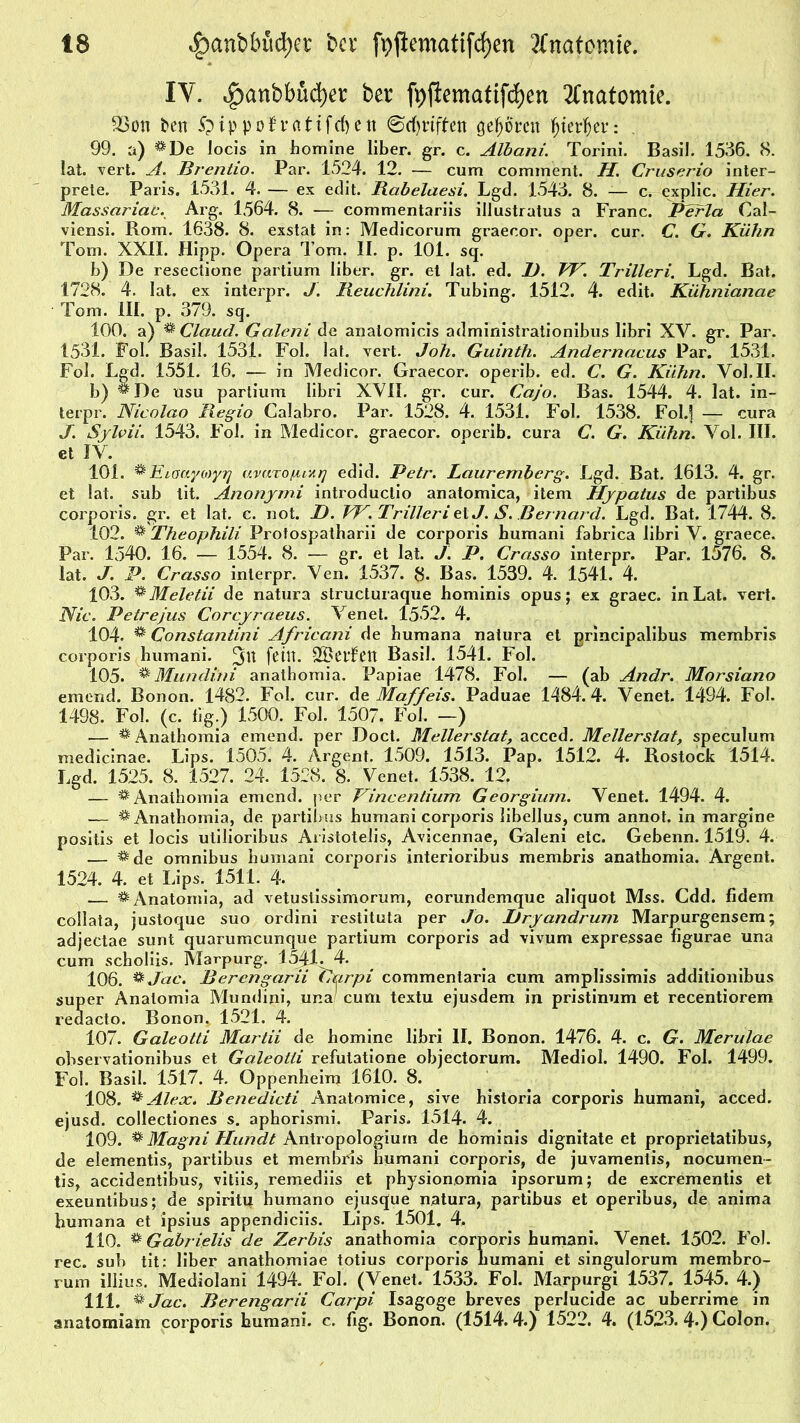 IV. 4)anbbüd)et btt foffcmatifd&en Anatomie. 23oti fcett 5p i p p o f’ v a t i frf) c tt ©griffen gehörnt fjierfjer: 99. a) **De Jocis in homine über. gr. c. Albani. Torini. Basil. 1536. 8. lat. vert. A. Brentio. Par. 1524. 12. — cum cominent. H. Cruserio inter- prete. Paris. 1531. 4. — ex edit. Rabelaesi. Lgd. 1543. 8. — c. explic. Hier. Massariac. Arg. 1564. 8. — commentariis illustratus a Franc. Perla Cal- viensi. Rom. 1638. 8. exstat in: Medicorum graecor. oper. cur. C. G. Kühn Tom. XXII. Hipp. Opera Tom. II. p. 101. sq. b) De resectione partium über. gr. et lat. ed. JÜ. VF. Trilleri. Lgd. Bat. 1728. 4. lat. ex interpr. J. Reuchlini. Tubing. 1512. 4. edit. Kühnianae Tom. III. p. 379. sq. 100. a) % Claucl. Galeni de analomicis administrationibus libri XV. gr. Par. 1531. Fol. Basil. 1531. Fol. lat. vert. Joh. Guinth. Andernacus Par. 1531. Fol. Lgd. 1551. 16. — in Medicor. Graecor. operib. ed. C. G. Kühn. Vol.II. b) *^De usu partium libri XVII. gr. cur. Cajo. Bas. 1544. 4. lat. in- terpr. Nicolao Regio Calabro. Par. 1528. 4. 1531. Fol. 1538. Fol.] — cura J. Sylvii. 1543. Fol. in Medicor. graecor. operib. cura C. G. Kühn. Vol. III. et IV. 101. % Eioaycoyq uvaTOfuxr] edid. Petr. Lauremberg. Lgd. Bat. 1613. 4. gr. et lat. sub lit. Anonymi introductio anatomica, item Hypatus de partibus corporis, gr. et lat. c. not. I). VF. Trilleri etJ. S. Bernard. Lgd. Bat. 1744. 8. 102. ^ Theophili Protospatharii de corporis bumani fabrica übri V. graece. Par. 1540. 16. — 1554. 8. -— gr. et lat. J. P. Crasso interpr. Par. 1576. 8. lat. J. P. Crasso interpr. Ven. 1537. 8. Bas. 1539. 4. 1541. 4. 103. ®Meletii de natura structuraque hominis opus; ex graec. in Lat. vert. Nie. Petr ejus Corcyraeus. Venet. 1552. 4. 104. ** Constantini Africani de bumana natura et principalibus membris corporis humarii. fettt. 25>CtfCtt Basil. 1541. Fol. 105. % Mundini anathomia. Papiae 1478. Fol. — (ab Andr. Morsiano emend. Bonon. 1482. Fol. cur. de Maffeis. Paduae 1484.4. Venet. 1494. Fol. 1498. Fol. (c. fig.) 1500. Fol. 1507. Fol. —) — ^Anathomia emend. per Doct. Mellerstat, acced. Mellerstat, speculum medicinae. Lips. 1505. 4. Argent. 1509. 1513. Pap. 1512. 4. Rostock 1514. Lgd. 1525. 8. 1527. 24. 1528. 8. Venet. 1538. 12. — ^ Anathomia emend. per Fincentium Georgium. Venet. 1494. 4. — * Anathomia, de partiims bumani corporis übellus, cum annot. in margine positis et locis utiüoribus Aristoteüs, Avicennae, Galeni etc. Gebenn. 1519. 4. — ^de omnibus bumani corporis interioribus membris anathomia. Argent. 1524. 4. et Lips. 1511. 4. — & Anatomia, ad vetustissimorum, eorundemque aliquot Mss. Cdd. fidem collata, justoque suo ordini restituta per Jo. Itryandrum Marpurgensem; adjectae sunt quarumeunque partium corporis ad vivum expressae figurae una cum schoüis. Marpurg. 1541. 4. 106. **Jac. Berengarii Curpi commentaria cum amplissimis additionibus super Anatomia Mundini, una cum textu ejusdem in pristinum et recentiorem reaacto. Ronon. 1521. 4. 107. Galeotti Martii de bomine übri II. Bonon. 1476. 4. c. G. Merulae observationibus et Galeotti refulatione objectorum. Mediol. 1490. Fol. 1499. Fol. Basil. 1517. 4. Oppenheim 1610. 8. 108. ^ Alex. Benedicti Anatomice, sive historia corporis humani, acced. ejusd. collectiones s. apborismi. Paris. 1514. 4. 109. % Magni Hundt Antropologium de hominis dignitate et proprietatibus, de elementis, partibus et membris bumani corporis, de juvamentis, nocumen- tis, accidentibus, vitiis, remediis et physionomia ipsorum; de exerementis et exeuntibus; de spiritu humano ejusque natura, partibus et operibus, de anima bumana et ipsius appendiciis. Lips. 1501. 4. 110. ** Gabrielis de Zerbis anathomia corporis bumani. Venet. 1502. Fol. ree. sub tit: über anathomiae totius corporis bumani et singulorum membro- rum illius. Mediolani 1494. Fol. (Venet. 1533. Fol. Marpurgi 1537. 1545. 41) 111. & Jac. Berengarii Carpi Isagoge breves perlucide ac uberrime in anatomiam corporis humani. c. fig. Bonon. (1514.4.) 1522. 4. (1523. 4-) Colon.