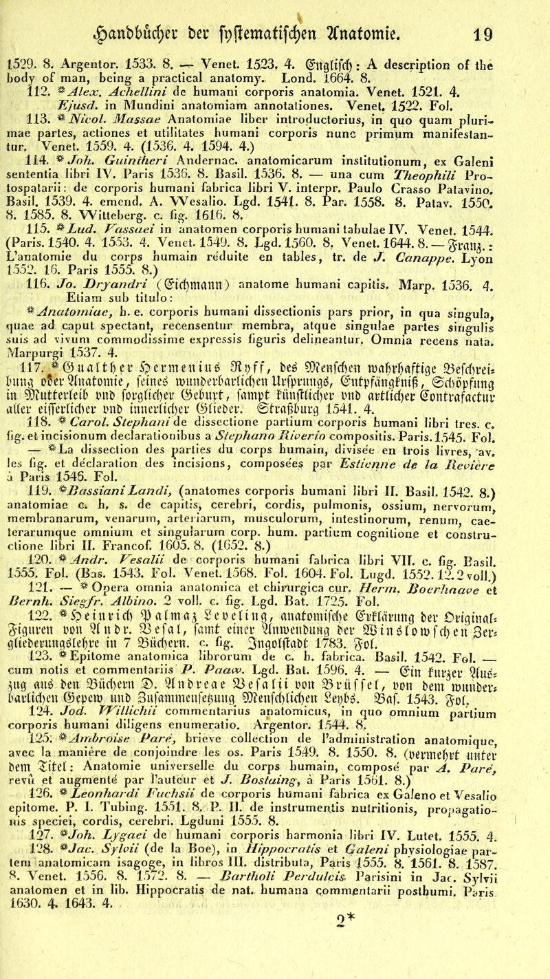 1529. 8. Argentor. 1533. 8. -r- Venet. 1523, 4. ©ttglifd): A description of the body of man, being a practical anatomy.. Lond. 1664. 8. 112. * Alex. Acfiellini de humani corporis anatomia. Venet. 1521. 4. Ejusd. in Mundini anatomiam annotaliones. Venet. 1522. Fol. 113. % Nicol. Massae Anatomiae über introductorius, in quo quam pluri- mae partes, acliones et utiütates humani corporis nunc primum manifestan- tur. Venet. 1559. 4. (1536. 4. 1594. 4.) 114. % Joh. Guiniheri Andernac. anatomicarum institutionum, ex Galeni sententia libri IV. Paris 1536. 8. Basil. 1536. 8. — una cum Theophili Pro- tospalarii: de corporis humani fabrica libri V. interpr, Paulo Crasso Patavino. Basil. 1539. 4. emend. A. Wesaüo. Lgd. 1541. 8. Par. 1558. 8. Patav. 1550. 8. 1585. 8. Witteberg, c, fig. 1616. 8. 115. & Lud. Fassaei in analomen corporis humani tabulae IV. Venet 1544 (Paris. 1540. 4. 1553. 4. Venet. 1549. 8. Lgd. 1560. 8. Venet. 1644. 8. — $*1% : L’anatomie du corps humain reduite en tables, tr. de J. Canapp*». Lyon 1552. 16. Paris 1555. 8.) J 116. Jo. Drjandri ((Jtcfytttatttt) anatome humani capitis. Marp. 1536. 4. Eliam sub titulo: ^ Anatomiae, h. e. corporis humani dissectionis pars prior, in qua singula, quae ad caput spectant, recensentur membra, atque singulae partes singuüs suis ad vivum commodissime expressis figuris delineaniur. Omnia recens nata. Marpurgi 1537. 4. 117. © u a 11 f) e r Sp e r m e n t u 6 Ütpff, be£ ?D?enfdf)ett ttxtfjpfjafttge ©efcfyret* htug o$er Qlnatomte, feinet nmnber&arlicfyen Urfprungä, ©ntpfängfntfl, ©dyöpfung in WlutttvUib pnb forgftdyet? ©ebujrt, fampt fünfttidyer Pnb artfidyer @ontrafactur aller eifferlielyer imb innerlicher ©lieber. 0trapurg 1541. 4. 118. * Carol. Stephani de dissectione partium corporis humani libri tres. c. lig. et incisionum declarationibus a Stephano Riverio compositis. Paris. 1545. Fol. — $La disseclion des parties du corps humain, divise'e en trois liyres, av. les lig. et declaration des incisions, composees par Estienne de la Reviere ä Paris 1546. Fol. 119. %BassianiLandi, (anatomes corporis humani libri II. Basil. 1542. 8.) anatomiae c-. h, s, de capitis, cerebri, cordis, puimonis, ossium, nervorum, membranarum, venarum, arteiiarum, musculorum, intestinorum, renum, cae- terarumque omnium et singularum corp. hum. partium cognilione et constru- ctione libri II. Francof. 1605. 8. (1652. 8.) 120. % Andr. Vesalii de corporis humani fabrica libri VII. c. fig. Basil. 1555. Fpb (Bas. 1543. Fol. Venet. 1568. Fol. 1604. Fol. Lugd. 1552.12.2 voll.) 121. — ^ Opera omnia anatomica et c.hirurgica cur. Herrn. Boerhaave et Bernh. Siegfr. Albino. 2 voll. c. fig. Lgd. Bat. 1725. Fol. 122. Mpetttrid) Senettng, anatomifdye ©rftäwng ber Original* Figuren pdu Qlnbr. 23efal, famt einer 21nu)enbung ber in$lon>fe^ett ,3er# glieberung^lefyre in 7 23üd)ern. c. fig. ^ngolftabt 1783. $ol. 123. & Epitome anatomica librorum de c. h. fabrica. Basil. 1542. Fol. cum notis et commentariis P. Paaw. Lgd. Bat. 1596. 4. — ©{ft furzet’ 3ttg aitö ben 33ttd>ern £>. Qlnbrcae 23 e fallt Pott Trüffel, pon bem munber* 6atlid)en ©epetp unb Sufatnmenfe^uttg 9Q?enfd)lid)en Sepb». 23af. 1543. $o(. 124. Jod. EVillichii commentarius anatomicus, in quo omnium partium corporis humani diligens enumeratio. Argentor. 1544. 8. 125. % Ambroüe Pare, brieve collection de l’administration anatomique, avec la maniere de conjoindre les os. Paris 1549. 8. 1550. 8. (bemteljrt Unter bem £itel: Anatomie universelle du corps humain, compose par A. Pare, revu et augmentd par Pauteur et J. Bostaing, ä Paris 1561. 8.) 126. % Leonhardi Fuchsii de corporis humani fabrica ex Galeno et Vesalio epitome. P. I. Tubing. 1551. 8, P. II. de instrumentis nutritionis, propagatio- nis speciei, cordis, cerebri. Lgd uni 1555. 8. 127. %Joh. Lygaei de humani corporis harmonia libri IV. Lutet. 1555. 4. 128. *Jac. Sylvii (de la Boe), in Hippocratis et Galeni physiologiae par- lem analomicam isagoge, in fibrös III. distributa, Pari§ 1555. 8. 1561. 8. 1587. 8. Venet. 1556. 8. 1572. 8. — Bartholi Perdulci& Parisini in Jac. Sylvii anatomen et in lib. Hippocratis de nat. hunjana commentarii posthumi Paris 1630. 4. 1643. 4.