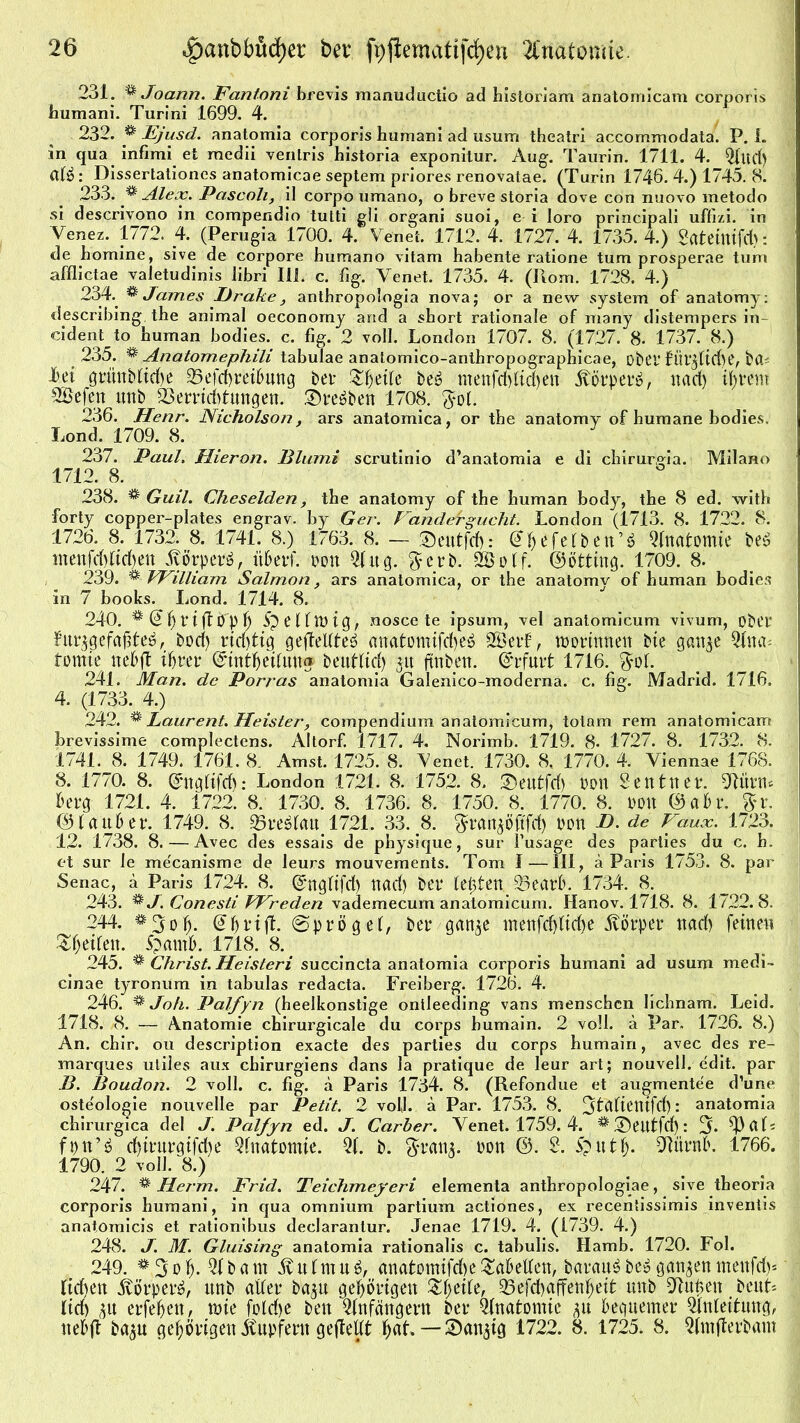 231. % Joann. Fantoni brevis manuductio ad historiam anatomicam corporis humani. Turini 1699. 4. 232. & Ejusd. anatomia corporis humani ad usum theatri accommodata. P. 1. in qua infimi et raedii venlris historia exponitur. Aug. Taurin. 1711. 4. 2f«d) Cllö: Dissertationcs anatomicae septem priores renovalae. (Turin 1746. 4.) 1745. 8. 233. ^ Alex. Pascoli, il corpo uraano, o breve storia dove con nuovo metodo si descrivono in compendio tutti gli organi suoi, e i Ioro principali uffizi. in Venez. 1772. 4. (Perugia 1700. 4. Venet. 1712. 4. 1727. 4. 1735. 4.) Stttemifd): de homine, sive de corpore bumano vitam habente ratione tum prosperae tum afflictae vaJetudinis Jibri 111. c. fig. Venet. 1735. 4. (Rom. 1728. 4.) 234. % James Brake ^ antbropologia nova; or a new System of anatomy: describing the animal oeconomy and a sbort rationale of many distempers in ddent to human bodies. c. fig. 2 voll. London 1707. 8. (1727. 8- 1737. 8.) 235. ^ Anatomephili tabulae anatomico-anthropographicae, ober füt^fidte, ba- J6et grnnbfiche 25efd>reihnng bei* Zfaite beä menfddiften ltörper£, nad) ihrem SÖefen ttnb 23ernd)tungett. ©reiben 1708. $ol. 236. Henr. Nicholson, ars anatomica, or the anatomy of humane bodies. Lond. 1709. 8. 237. Paul. Hieran. Blurni scrutinio d’anatomia e di chirurgia. Milano 1712. 8. 238. % Guil. Cheselden, the anatomy of the human body, the 8 ed. with forty coppei’-plates engrav. by Ger. Fanäergucht. London (1713. 8. 1722. 8. 1726. 8. 1732. 8. 1741. 8.) 1763. 8. — SDeutfd): (j&*fe(bett’$ Anatomie be$ menfd)ltd)en liörpetä, übevf. pon 21 itg. erb. 2Bo(f. ©ötting. 1709. 8. 239. % VFilliam Salmon, ars anatomica, or the anatomy of human bodies in 7 books. Lond. 1714. 8. 240. t(tÖ“pfj -SpenUHCJ, nosce te ipsum, vel anatomicum vivum, ober fnr$<jefafjte$, bod) rid)tig geflehte^ anatomifcfyeä SBerf, tporinnen bie gan^e 2tna* tomie neRft ifjrer ©tntheifun® beufftd) 31t ftnben. Erfurt 1716. %ot. 241. Man. de Porras anatomia Galenico-inoderna. c. fig. Madrid. 1716. 4. (1733. 4.) 242. & Laurent. Heister, compendium anatomicum, totam rem anatomicam brevissime complectens. Altorf. 1717. 4. Norimb. 1719. 8- 1727. 8. 1732. 8. 1741. 8. 1749. 1761. 8. Amst. 1725. 8. Venet. 1730. 8. 1770. 4. Viennae 1768. 8. 1770. 8. ©ttgüfd): London 1721. 8. 1752. 8. ©eutfd) pon 2 ent tut*. ORtrrn fcerg 1721. 4. 1722. 8. 1730. 8. 1736. 8. 1750. 8. 1770. 8. Pon ©ahv. ©(anher. 1749. 8. ^reStan. 1721. 33. 8. $ratRÖftfd) Pon B. de Faux. 1723. 12. 1738. 8. — Avec des essais de physique, sur i’usage des parties du c. h. et sur le me'canisme de leurs mouvements. Tom 1 —111, ä Paris 1753. 8. par Senac, ä Paris 1724. 8. ©ngfifd) ttad) bet* teufen 23earh. 1734. 8. 243. % J. Conesti FFreden vademecum anatomicum. Hanov. 1718. 8. 1722.8. 244. *3ofj. @hrift. ©pröget, bet* gatne tnenfd)lid)e Ivörpet* ttad) feine« ZfytiUw. ipamh. 1718. 8. 245. % Christ. Heisteri succincta anatomia corporis humani ad usum rnedi- cinae tyronum in tabulas redacta. Freiberg. 1726. 4. 246. & Joh. Palfyn (heelkonstige ontleeding vans manschen lichnam. Leid. 1718. 8. — Anatomie chirurgicale du corps bumain. 2 voll, ä Par. 1726. 8.) An. chir. ou description exacte des parties du corps humain, avec des re- marques uliles aux chirurgiens dans la pratique de leur art; nouvell. edit. par B. Boudon. 2 voll. c. fig. ä Paris 1734. 8. (Refondue et augmentee d’une oste'ologie nouvelle par Petit. 2 volj. ä Par. 1753. 8. Odaftcnifd): anatomia chirurgica del J. Palfyn ed. J. Carber. Venet. 1759. 4. # ®eutfd): Jj. $PaL fpn’ä d)tt*ut*gifd)e Anatomie. 2(. b. $ratn. pon ©. 2. Sputf). iftürnh. 1766. 1790. 2 voll. 8.) 247. * Herrn. Frid. Teichmeyeri elementa anthropologiae, sive theoria corporis humani, in qua omnium partium actiones, ex recentissimis inventis anatomicis et rationibus declaranlur. Jenae 1719. 4. (1739. 4.) 248. J. M. Gluising anatomia rationalis c. tabulis. Hamb. 1720. Fol. 249. &3öf). 2fbam fultnu^ anatotnifdteSahetten, barau$be» ganzentnettfd)* fid)ett Ivörperä, ttnb attet* ba^n gehörigen Zweite, 23efd)affenf)eit ttnb 9lithett be«L lid) 3« erfehett, mte fo(d)e ben Anfängern bet* Anatomie gn bequemer 2iniettung, ttebft ba^n gehörigen Itupfern gefleht hflf • I722* 8- 1725. & Sfatflerbatn