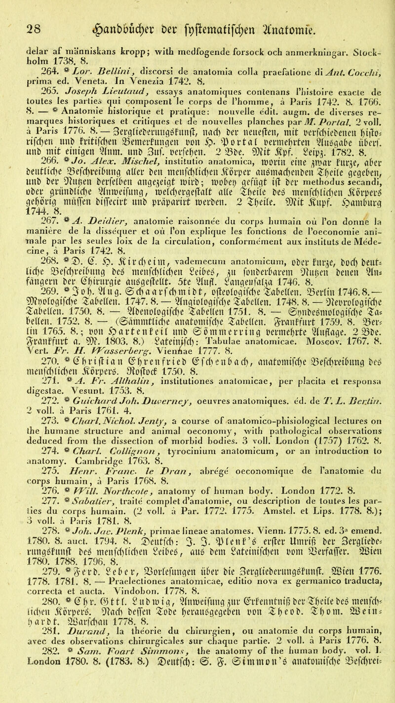 delar af människans kropp; with medfogende forsock och anmerkningar. Stock- holm 1738. 8. 264. % Lor. Bellini, discorsi de anatomia colla praefatione di Ant. Cocchi, prima ed. Veneta. In Venezia 1742. 8. 265. Joseph Lieutaud, essays anatomicpies contenans Phistoire exacte de toutes les parties qui composent Je corps de l’homme, a Paris 1742. 8. 1766. 8. — ^Anatomie historique et pratique: nouvelle edit. augm. de diverses re- marques historiques et critiques et de nouvelles planches par M. Portal, 2 voll. a Paris 1776. 8. — 3ergkieberung£kunft, rtad) ber neueften, mit perfd>iebenett hifio* rifdjen unb kritifd)en Bemerkungen pon 5p. portal permehrten Qkubgabe über)', unb mit einigen Qlnrn. unb 3uf. perfehen. 2 Bbe. SOiit itpf. 2eip$. 1782. 8. 266. ®Jo. Alex. Mischei, institutio anatomica, worin eine ^war kur$e, aber beut(id)e Befdyreibung atter beit menfd)üd)en Körper au£mad)enben Zfyeilt gegeben, unb ber ^Ru0eit berfekben attge^eigt wirb; wobei; gefügt ift bei* methodus secandi, ober grünbktd)e Qlttmeifung, meid) erg eftalt akke Sfjeike bei? tnenfd)(id)en Atörper» gehörig müffen bifiecirt uttb praparirt werben. 2 Ztyilt. €>7tit jvitpf. Hamburg 1744. 8. 267. # A. Deidier, anatomie raisonne'e du corps humain oü Pon donne la maniere de la dissequcr et oü Pon explique les fonctions de l’oeconomie ani- male par les seules loix de la circulation, conformement aux instituts de Mede- eine, ä Paris 1742. 8. 268. (2. 5p. 5v ir d) e i m, vademecum anatomicum, über flute, bod) beut* lid)e Befd)tetbung beS menfd)kid)ett 2eibe£, ^u fottberbarem SÄu^en Denen 2kn* fängent ber Chirurgie aiWgefteÜt. 5te 2IufT. Sangenfa^a 1746. 8. 269. f 3ol). 2k ug. 0d)aarfd)tnibt, o(teokogifd)e'Säbelten. Berlin 1746.8.— 9ttpokogifd)e Tabellen. 1747.8. —■ 2kngiokogifd)e Tabellen. 1748. 8. — 9leorokogifd)e Tabellen. 1750. 8. — 2kbettokogifd)e Tabellen 1751. 8. — 0pnbe6niokogifd)e Sa« bellen. 1752. 8. — (@ammtltd)e attatomifri)e Tabellen. Frankfurt 1759. 8. Ber* litt 1765. 8.; pon 5p artenkeil unb 0ömm erring Perm ehrte Auflage. 2 Bbe. Frankfurt a. 9)?. 1803. 8.) Sateinifd): Tabulae anatomicae. Moscov. 1767. 8. Vert. Fr. H. VFasserberg. Vienüae 1777. 8. 270. ^@hriftian Grtjrenfrieb Gtfdtenbad), anatomifdje Befchreibung bet? mettfd)lid)en Avörper». Otojtock 1750. 8. 271. * A. Fr. Althalin, institutiones anatomicae, per placita et responsa digestae. Vesunt. 1753. 8. 272. ^ Guichard Joh. Duverney, oeuvres anatomiques. ed. de T. L. Berlin. 2 voll, ä Paris 1761. 4. 273. * Charl. Nichol. Jenty, a course of anatomico-phisiological lectures on ihe humane structure and animal oeconomy, with pathological observations deduced from the dissection of morbid bodies. 3 voll. London (1757) 1762. 8. 274. ** Charl. Collignon, tyrocinium anatomicum, or an introduction to anatomy. Cambridge 1763. 8. 275. Henr. Franc, le Dran, abre'ge' oeconomique de Panatomie du corps humain, a Paris 1768. 8. 276. % Will. Northcote, anatomy of human body. London 1772. 8. 277. ^ Sabatier, traite complet d’anatomie, ou description de toutes les par- iies du corps humain. (2 voll, ä Par. 1772. 1775. Amsiel, et Lips. 1778. 8.); 3 voll, ä Paris 1781. 8. 278. % Joh. Jac. Plenk, primae lineae anatomes. Vienn. 1775. 8. ed. 3a emend. 1780. 8. auct. 1794. 8. ®eutfd): 3- fi)kenk’£ erfter Umriß ber 3ergfiebe^ rungäfuttfl beä menfd)kid)en Seibeb, ans bem Sateinifdjett Pont Berfafier. 2Bien 1780. 1788. 1796. 8. 279. *$erb. Seber, Borkefungen über bie Sergkieberung^kunfl. JHSien 1776. 1778. 1781. 8. — Praelectiones anatomicae, editio nova ex germanico traducta, correcta et aucta. Vindobon. 1778. 8. 280. <* d h r. © 11 f. 2 ub ip i g, Qknweifmtg $ur ©rkenntnifi ber Sheike be5 menfdp tidten 5vörper». 9Iad) beflfen Sobe hrraubgegeben pon &beoö. Show* 2Beiit; harbt. 2öarfd)au 1778. 8. . \ 281. Durand, la theorie du Chirurgien, ou anatomie du corps humain, avec des observations chirurgicales sur chaque partie. 2 voll, a Paris 1776. 8. 282. * Sam. Foart Simmons, the anatomy of the human body. vol. I. London 1780. 8. (1783. 8.) SPeutfd): 0. 0immon’$ anatomifcfye Befchreü