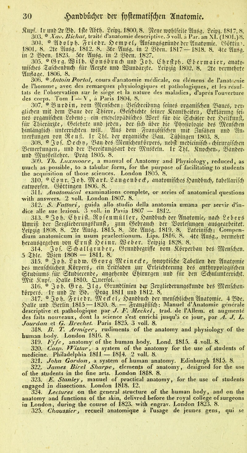 $upf. Ir uttb 2r Sb. lfte $IUf). Seip^. 1800.8. 94eue wof}(fei(e Qfubg. Mp$. 1817.8. 303. * Xav. Bichat, traite d’anatomie descriptive. 5 voll, ä Par. an XI. (1801.) 8. 304. *Q(bofpb. ftriebr. Stempel, QlnfangbgrimbeberAnatomie, ©öttiin. 1801. 8. 2tc Qfubg. 1812. 8. 3te Qfubg. tu 2 Sben. 1817 — 1818. 8. 4te Qfubg. in 2 35beit. 1823. 5te Qfubg. in 2 Sben. 1827. 305. *©rg. SBifh. ©onbbrucb unb 3ob- C?^r|tpf>. ©bermaier, anato« Safchenfhtd) für Qiente unb QBunbänte. 2eip,ug 1802. 8. 2te perraehrte Qfuffage. 1806. 8. 306. ^ Antoin Portal, cours d’anatomie medicale, ou elemens de l’anatiynie de l’homme, avec des remarques physiologiques et patbologiques, et les resul- tats de I’observation sur le siege et la nalure des maladies, d’apres Pouverture des corps. Tom I —V, ä Paris 1804. 8. 307. *93urbin, Pom 9}?enfcf)en: Sefch'reiDitng feinet organifchen Saueb, per« glichen mit bem 95aue bet* &biere, ©efchichte feiner Ärnnf^eiteu, ©rffcirung fei« neb organifd)en 2ebenb; ein encpcfopcibifcheb Qöerf für Die ©duffer ber ipeiffitnjt, für Sfyierär^te, ©efebrte unb jebeu, ber fleh über bie 9.%ftoiogie beb ättenfchen f)infängfid) unterrichten will. Qfttb bem $ran$öjtfd)en mit Bufäfeen unb Qfn* Wertungen Pott SKeufj. Ir Sbf- ber organifd&e Sau. Tübingen 1803. 8. 308. *3of. Öed)p, Sau beb ^enfchenförperb, nebft mebicinifd)sd)irurgifd)en Semerfungen, unb ber Sereitungbart ber 9)?ubfefn. Ir Zkl. Knochen*, Siinben unb 9)?ubteffebre. Q)rag 1805. 8. 309. Th. Luxmoore, a manual of Anatomy and Physiology, reduced, as tnuch as possible, to a tabular form, for the purpose of facilitating to students the acquisition of tbose Sciences. London 1805. 8. 310. *@onr. 3ob- 9ttart. Sattgenbecf, anatomifdub£>anbfmd), tabeffarifd) entworfen, ©öttingen 1806. 8. 311. Anatomical examinations complete, or series of anatomical questions with answers. 2 voll. London 1807. 8. 312. S. Fattori, guida allo Studio della anatomia umana per servir d’in- dice alle sue lezioni. 3 voll, in Pavia 1807 — 1812. 313. *3ob- ©briff- 91ofenmüHer, Spanbbud) ber Qfnatomie, nad) Sehern Umriß ber Sergfieberungbfunft, 34m ©ebraud) ber Sorfefuitgen aubgearbeitet. Mm 1808. 8. 2te Qfubg. 1815. 8. 3te Qfubg. 1819. 8. Sateinifd): Compen- dium anatomicum in usum praeleclionum. Lips. 1816. 8. 4te Qfubg., permefjft beraubgegeben pou ©ruft 5>eittr. QBebet*. Seip^ig 1828. 8. 314. 3of. @d)affgruber, ©rmtb&egriffe porn Körperbau beb Sftenfdyen. 5 Zfyt. SBieu 1808 — 1811. 8. 315. * 3 ob- £ubw. ©eorg kleine de, fpnopfifd)e fabelten ber Qfnatomie beb menfd)lid)en Äörperb, ein Seitfaben jur Erleichterung beb antbrppofogifd)en ©tubiitmb für ©tubterenbe, attgebenbe ©birurgett unb für ben ©d)ufunterrid)t. OXit itupf. ipatle 1810. £uterfof. 316. * 3ob- ©t*g. 3fg> ©utnbfinien ber Serglieberungbfunbe beb Sttenjchen* törperb. Ir unb 2r Sb. Q)rag 1811 unb 1812. 8. 317. *3.ob- $rtcbr. 97tec6e 1, 5panbbud) ber menfd)fid)enQfnatomie. 4Sbe. S^aüe unb 95eriin 1815—1820. 8. — ^rangöftfd): Manuel d’Anatomie generale descriptive et pathologique par J. F. Meckel, trad. de l’Allem. et augmente des faits nouveaux, dont la Science s’est enrichi jusqu’ä ce jour, par A. J. J. Jourdan et G. Brechet. Paris 1825. 3 voll. 8. 318. B. *T. Armiger, rudiments of the anatomy and physiology of the human body. London 1816. 8. 319. Fyfe, anatomy of the human body. Lond. 1815. 4 voll. 8. 320. Casp. VFistar, a System of the anatomy for the use pf students of medicine. Philadelphia 1811 — 1814. 2 voll. 8. 321. John Gordon, a System of human anatomy. Edinburgh 1815. 8. 322,. James Birel Sharpe, elements of anatomy, designed for the use of the students in the fine arts. London 1818. 8. 323. E. Stanley, manuel of practical anatomy, for the use of students engaged in dissections. London 1818. 12. 324. Lectures on the general siructure of the human body, and on the anatomy and functions of the skin, delivred before the royal College of surgeons in London, during the course of 1823. with engrav. London 1823. 8. 325. Chaussier, recueil anatomique ä l’usage de jeunes gens, qui se