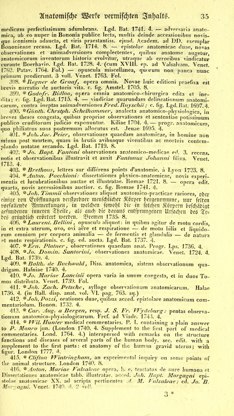 medicum perfectissimum adumbrans. Lgd. Bat. 1741. 4. — adversaria anato- mica, ab eo nuper in Bononia publice lecta, multis deinde accessionibus novis- que iconismis adaucta, et viris praeslantiss. ejusd. Academ. ad DD. exemplar Bononiense recusa. Lgd. Bat. 1714. 8. — epistoJae anatomicae duae, novas observationes et animadversiones complectentes, quibus anatome augetur, anatomicorum inventorum historia evolvitur, utraque ab erroribus vindicatur curante Boerhavio. Lgd. Bat. 1728. 4. (cum XVIII. ep. ad Valsalvam. Venet. 1762. Patav. 1764. Fol.) — opuscula miscellanea, quorum non pauca nunc primum prodierunt. 3 voll. Yenet. 1763. Fol. 398. % Regner de Graaf, opera omnia. Novae I.uic editioni praefixa est brevis narratio de auctoris vita. c. fig. Amstel. 1705. 8. 399. ^ Godofr. Bidloo, opera omnia anatomico-chirurgJca edita et ine- dita; c. fig. Lgd. Bat. 1715. 4. — vindiciae quarundam delineationum anatomi- -carum, contra ineptas animadversiones Fred. Rnyschii; c. fig. Lgd. Bat. 1697.4. 400. ®Günth. Chrstph. Schelhcimmer, analecta anatomico-physiologica, in breves tbeses congesla, quibus propriae observationes et sententiae potissimum publico eruditorum judicio exponuntur. Kiliae 1704. 4.— progr. anatomicum, quo philiatros suos postremum allocutus est. Jenae 1695. 4. 401. % Joh. Jac. Peier, observationes quaedam anatomicae, in homine non minus post mortem, quam in brutis avibusque viventibus ac morluis corilem- plando notatae secando. Lgd. Bat. 1719. 8. 402. & Jo. Bapt. Fantoni observationes anatomico-medicae ed. 3. recens. notis et observationibus illustravit et auxit Fantonus Johanni filius. Venet 1713. 4. 403. * Brethous, lettres sur differens points d’anatomie. ä Lyon 1723. 8. 404. * Anton. Pacchioni: dissertationjes pbysico-anatomicae, novis experi- inentis et lucubrationibus auctae et illustdatae. Romae 1721. 8. — opera edit. quarta, novis accessionibus auctior. c. fig. Romae 1741. 4. 405. %Jok. Timrnii observationes aliquot anatomico-practicae rariores, obcl* einige t*on Eröffnungen »erflorbner ntenfcfelidjer Körper fjergettonmine, nur feiten »orfaUenPe QInmerfungen, in welchen foraofjf He in folgen Körpern öefdjtfHgt gefundenen inneren Zfytilt, aH aud) He daraus entfprungeneit Urfad)en des Zq* des gntnditrf) erörtert werden. Bremen 1735. 8. 406. % Laurent. Bellini, opuscula aliquot: in quibus agilur de motu cordis, in et extra uterum, ovo, ovi aere et respiratione — de motu bilis et liquido- rum omnium per Corpora animalia — de fermentis et glandulis — de natura et motu respirationis. c. fig. ed. aucta. Lgd. Bat. 1737. 4. 407. ®Hrn. Platner, observationes quaedam anai. Progr. Lps. 1736. 4. 408. * Jo. Domin. Santorini, observationes anatomicae. Yenei. 1724. 4. Lgd. Bat. 1739. 4. 409. * Balth. de Buchwald, Diss. anatomica, sistens observationum qua- drigam. llafniae 1740. 4. 410. ^ Jo. Mariae Lancisii opera varia in unum congesta, et in duos To- rnos distribufa. Yenet. 1739. Fol. 411. & Joh. Zach. Petsche, sylloge observationum anatomicarum, Halae 1736. 4. (in Hall. disp. anat. vol. VI. pag. 763. sq.) 412. # Joh.Pozzi, orationes duae, quibus acced. epislolare anatomicum com- mentariolum. Bonon. 1732. 4. 413. % Car. Aug. a Bergen, resp. J. S. Fr. VFjdeburg: pentas observa- tionum anatomico-physiologicarum. Frcf. ad Yiadr. 1743. 4. 414. ^ VPil. Hunter medical commentaries. P. I. containing a plain answer to P. Monro jun. (London 1740. 4. Supplement to tbe first part of medical commentaries. Lond. 1764. 4.) interspersed with remarks on tbe structure functions and diseases of several parts of tbe human body. sec. edit. with a Supplement to tbe first parts: et anatomy of tbe human gravid uterus; with figur. London 1777. 4. 415. % Clifton VFintringham, an experimental inquiry on some points of tlie animal structure. London 1740. 8. 416. % Anton. Mariae Falsalvac opera, h. e. tractatus de aure bumana et. Disseriationes anatomicae tabb. illustratae. acced. Joh. Bapt. Morgagni epi- slolae anatomicae XX. ad scripta pertinentes A. M. Valsalvae; ed. Jo. B Morgagni. Venet. 1740. 4. 2 voll. 3 *