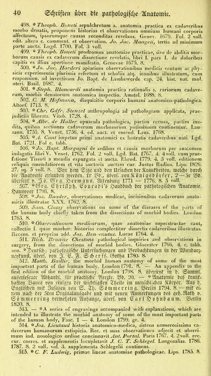 498. ®Theoph. Boneti sepulchretum s. anatomia praclica ex cadaveribus morho denatis, proponcns historias el observationes omnium bumani corporis affectuum, ipsorumque causas reconditas revelans. Genev. 1679. Fol. 2 voll, edit. altera c. comment. et observation. Jo. Jac. Mangeiitertia ad miuimum parte aucta. Lugd. 1700. Fol. 3 voll. 499. % Theoph. Boneti prodromus anatomiae practicae, sive de abditis mor- borum causis ex cadaverum dissectione revelatis, libri I. pars I. de doloribus capitis ex illius apertione manifestis. Genevae 1675. 8. 500. &Jo. Jac. Harcleri apiarium observationibus medicis centum ac phy- sicis experimentis plurimis referlum et scboiiis alq. iconibus illüstratum, cum responsion. ad invectivarn Jo. Bapt. de Lambzwerde cap. 24. bist. nat. mol. Uteri. Basil. 1687. 4. 501. ** Steph. Blancardi anatomia practica rationalis s. rariorum cadave- rum, morbis denatorüm anatomica inspectio. Amstel. 1688. 8. 502. C. M. Hof mann, disquisitio corporis bumani anatomico-pathologica. Altorf. 1713. 8. 503. ® Chr. Gdfr. Stenzei anthropologia ad pathologiam applicata, prae- judiciis liberata. Viteb. 1728. 4. 504. % Albr. de Haller opuscula pathologica, partim recusa, partim ine- dita, quibus sectiones cadaverum morbosorum potissimum continenlur. Lau- sann. 1755. 8. Venet. 1756. 4. ed. auct. et emend. Laus. 1768. 505. %A. Cant impetus primi anatomici ex Justratis cadaveribus nati. Lgd. Bat. 1721. Fol c. tabb. 506. &Jo. Bapt. Morgagni de sedibus et causis morborum per anaiomen indagatis libri V. Venet. 1762. Fol. 2 voll. Lgd. Bat. 1767. 4. 4voll. cum prae- fatione Tissoti a mendis expurgata et aucta. Ebrod. 1779. 4. 3 voll, editionem reliquis emendatiorem et vita auctoris auctam cur. Justus Radius. Lips. 1826. 27. sq. 5 voll. 8. 23dh bem unb bctt Urfacfyenber'ÄMftfJeiten, weicfye bttrd) bie Anatomie erfunbett werben. Ir 43b., tiberf. nonStöuigbbörfer, 2 —5r 43b. überlebt p. 3o. ©rg. Hermann. ^Ulenburg 1771 — 1776. 8. 5 voll. 507. ^©rg. @Jri(lpJ. @onrabSpanbimd) ber patJologifd)en Anatomie. Spannopcr 1796. 8. 508. ® Jos. Baader, observationes medicae, incisionibus cadaverum anato- rnicis illustratae XXX. 1762. 8. 509. Sam. Clossy observations on some of tbe diseases of the parts of tbe buman body ebiefly taken from tbe disseclions of morbid bodies. London 1763. 8. 510. ® Observationum medicarum, quae anatomiae superstructae sunt, collectio I. quae morbor. bistorias complectitur dissectis cadaveribus illustratas. Recens. et proprias add. Jos. Ben enutus. Lucae 1764. 4. 511. Bich. Browne Chestons pathological inquiries and observations in surgery, from the disseclions of morbid bodies. Glocester 1766. 4. c. tabb. aen. ^.^eutfrf): patbofcgifdje Uttterfud)ungen unb 45eobad)tungeu in ber SSöunbar^ nepfunfl, itberf. t>on 3. Q. $. @ cf) er ff. ©otja 1780. 8. 512. Matth. Baülie, the morbid buman anatomy of some of tbe most important parts of the human body. Londonl791. 8. — An appendix to the first edition of tbe morbid anatomy. London 1798. 8. Überfept tlt b. @dttlint. im^erlefener QlbljanbL für practifd)e 4(er^te. 43b. 20. — * Anatomie beii franL haften 43aue» pon einigen ber mid)tigften Zfytik im menfd)üd)en Jtörper. 5Iitä b. ©nglifd)en mit Snjcijeu pon @. @ö mm erring. 43£rtitt 1794. 8. — mit tu nem nad) ber 5ten Drgimdau»gabe unb mit neuen Qinmerfungen be£ gefj.^tatf) p. 6 ö m m e r ring permefjrtcn 4fujange, überf. Pütt Sari £> ü f; tt b a u m. Berlin 182°. 8. _ ... . 513. — ^A series of engravings accompanied with explanations, which are intended to illustrate the morbid anatomy of some of tbe most important parts of the buman body, Fase. 1 — 4. London 1799. gr. 4. 514. % Jos. Lieutaud bistoria anatomico-medica, sistens numerosissima ca- daverum humanorum extispicia. Rec. et suas observationes adjecit et uberri- mum ind. nosologico ordine concinnavit Ant. Portal. Paris 1767. 4. 2voll. rec. cur. correx. et supplementis locupletavit J. C. T. Schlegel. Langosaliss. 1786. 1787. 8. 2 voll. vol. 3. supplementa Scblegelii continens. 515. & C. F. Ludwig, primae Iineae anatomiae patbologicac. Lips. 1785. 8.