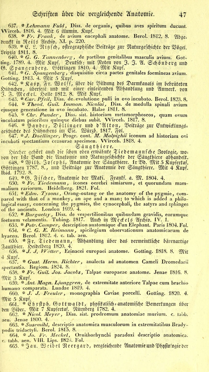 637. & Lehmann JFuld, Diss. de organis, quibus aves spiritum ducunt. Wirceb. 1816. 4. mit 6 ittumttt. Hupf. 638. & Fr. Frank, de avium encepbali anatome. Berol. 1812. 8. Qlbqe* brucft tu 9t eil» 2trdno. XI. p. 220. 639. 2. 9tit>fd), ofleograpfjifcfte Beiträge $ur 9taturgefd)id)te ber$3öget. getpjig 1811. 8. 640. ^ G. 6?. Tannenberg', de partibus genitalibus masculis avium. Got- ting. 1789. 4. SOfit Hupf. ®eutfrf): mit Noten t>on 3. 3- 2t ©d)önbetg unb ®. ©pangeuberg. (Böttingen 1810.. 4. mit Hupf. 641. & G. Spangenberg, disquisitio circa partes genitales foemineas avium. Gotting. 1813. 4. ?9tit 5 Hupf. 642. #Ha$p. ?yr. Sßotff, über bie 23itbung be$ ©anrtfanafö im bebrüteten Spübncben, überfeßt unb mit einer einteitenben QtbfjanMung unb QÜttmerf. pon 3. %. mtätl £mlte 1812. 8. mit Hupf. 643. ** Car. Pfeil, Diss. de evolutione pulli in ovo incubato. Berol. 1823. 8. 644. * Theod. Guil. Imman. Nicolai, Diss. de medulla spinali avium ejusque generatione in ovo incubato. Halae 1811. 8. 645. % Chr. Pander, Diss. sist. bistoriam metamorphoseos, quam ovum incubatum prioribus quinque diebus subit. Wirceb. 1817. 8. 646. * ^3anber, Göttinger unb b’Qltton, ^Beiträge $ur ©ntmicfrungä« gefcbicbte bc$ £?üjjndjett$ im Grie. SSöür^b. 1817. . 647. % J. Docllinger, Progr. cont. M. Malpighii iconum ad historiam ovi incubati spectantium censurae specimen. Wirceb. 1818. 4. © ä u g t f) i e r e. £>ierf;er gehört and) bie fdjon oben ermähnte £iebemannfd)e Sootogie, mo; pon ber ljte 25anb bie Anatomie unb 9taturgefd)id)te ber ©äugtbtere abtjanbett. 648. 3ofep$i> Anatomie ber ©äugtbtere. Ir 33b. mit5 Hupfertaf. (Böttingen 1787. 8., unb Beiträge pr Anatomie ber ©äugtbtere. mit 4 Hupf. Ibid. 1792. 8. 649. *®. $ifd)er, Anatomie ber 91tafi. ftrattff. a. m. 1804. 4. 650. % Fr. Tiedemann , icones oerebri simiarura, et quorundam mam- malium rariorum. Heidelberg. 1821. Fol. 651. % Ed/n. Tysons, Orang-outang or the analomy of the pygmie, com- pared vvith that of a monkey, an ape and a man; to whicb is added a pbilo- logical essay, concerning the pygmies, the cynocephali, tbe satyrs and sphinges of tbe ancients. London 1699. 4. 652. & Burgaetzy, Diss. de vespertilionibus quibusdam gravidis, eorumque foetuum velamentis. Tubing. 1817. 2tud) in 91t e c£ e 1 ^ 2trd)i0. IV. 1. 653. & Petr. Camper, description anatomique d’un Elephant. Paris 1804. Fol. 654. % C. G. E. Reimann, spicilegium observationum anatomicarum de hyaena. Berol. 1812. 4. c. tab. aen. 655. #g?r. Zit bemann, 2fl>banbtung über ba£ vermeintliche bärenartige ftaultbicr. 5peibetberg 1820. 4. 656. * J. J. Wetter, Erinacei europaei anatome. Gotting. 1818. 8. 91tit 4 Hupf. 657. ® Gust. Herrn. Richter, analecta ad anatomen Gameli Dromedarii spectantia. Regiom. 1824. 8. 658. ** Fr. Guil. Jos. Jacobs, Talpae europaeae anatome. Jenae 1816. 8. 91tit 3 Hupf. 659. % Ant. Magn. Ljunggren, de extremitate anteriore Talpae cum brachio humano comparata. Lundae 1819. 4. 660. * J. J. Freuler, monographia Caviae porcelli. Gotting. 1820. 4. mit 5 Hupf. 661. # @b vftpb- ©ottmatbt, pbvftMifcf)?anatomifdje SÖemerfungen über ben 33iber. 91iit 7 Hupfertaf.. Nürnberg 1782. 4. 662. ® Nicol. Meyer, Diss. sist. prodromum anatomiae murium. c. tabb. aen. Jenae 1800. 4. 663. & Susernihl, descriplio anatomica musculorum in extremitatibus Brady- podis tfidactyli. Berol. 1815. 8. 664. ^ Jo. Fr. Meckel, Ornilhorbyncbi paradoxi descriptio anatomica. c. tabb. aen. VIII. Lips. 182o. Fol. 665. *3au. S eibet Itcergarb, ocrgteid)enbc Qlnatomieunb^bpjtofogieber