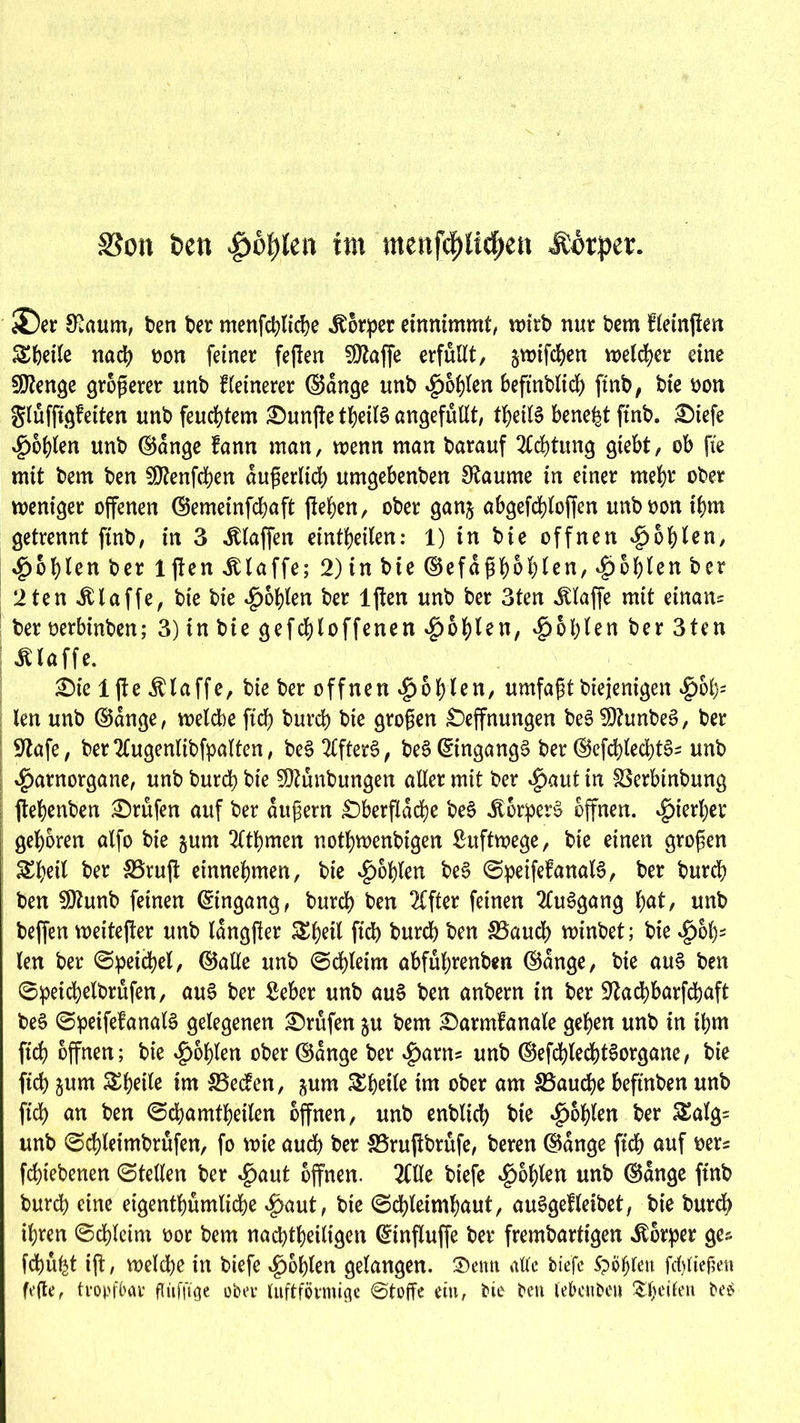 SSon fcett «poftfen im menf^U^en Äörper. i£)er Kaum, ben Der menfdjlidje .Körper einnimmt, voirb nur bem fteinjien Steile nat oon feiner feften SDtaffe erfüllt, §wiften welcher eine Stenge größerer unb kleinerer ©dnge unb fohlen beftnblit ftnb, bie oon gluffigfetten unb feuchtem £)un|te tbeiB angefullt, tbeiB bene^t ftnb. Oiefe fohlen unb ©dnge fann man, wenn man barauf Sichtung giebt, ob fie mit bem ben SO^enfcben dußerlkb umgebenben Raunte in einer mehr ober weniger offenen ©emeinftaft flehen, ober gan§ abgeftloffen unboon ihm getrennt ftnb, in 3 klaffen eintbeilen: 1) in bie offnen Noblen, Noblen ber ljten Klaffe; 2) in bie ©efdßhohlen, Noblen ber 2ten klaffe, bie bie ^oblen ber ljten unb ber 3ten «Klaffe mit einan* ber oerbinben; 3) tn bie geftloffenen fohlen, Noblen ber 3ten Klaffe. Oie 1 fie Klaffe, bie ber offnen $bbien, umfaßt biejenigen $ob5 len unb ©dnge, welche ftcb bureb bie großen Öffnungen be3 SOhtnbeS, ber 9tafe, berSlugenlibfpalten, beSSlfterS, beS ©ingang§ ber ©efd)ted)tS= unb $arnorgane, unb bureb bie 3D?unbungen aller mit ber Spant in Söerbinbung ftebenben Prüfen auf ber äußern Oberfläche be£ Körpert offnen. ^)ierl;er geboren alfo bie gum Sltbmen notbwenbigen Luftwege, bie einen großen ^beil her 35rufl entnehmen, bie Noblen be§ ©peifefanaB, ber bureb ben SDhtnb feinen ©ingang, bureb ben Slfter feinen SluSgang l)at, unb beffen weiterer unb langfier Sßeil ficb bureb ben £3aucb winbet; bie #ol)5 len ber ©peicbel, ©alle unb ©cbletm abfubrenben ©dnge, bie au§ ben ©petcbelbrüfen, aus ber Seher unb au£ ben anbern in ber üftaebbarfebaft be3 ©peifefanaB gelegenen Orufen ju bem Oarmlanale geben unb in tbm ftcb offnen; bie Noblen ober ©dnge ber ^anu unb ©efcblecbBorgane, bie ficb jum Steile im SBecfen, jum Steile int ober am SSaucbe beftnben unb ftcb an ben ©cbamtbeilen offnen, unb enblicb bte Noblen ber £alg= unb ©cbleimbrüfen, fo wie auch ber 33rujibrüfe, beren ©dnge ftcb auf oer* febtebenen ©teilen ber $aut offnen. 2Clle biefe Noblen unb ©dnge ftnb bureb eine eigentümliche ^aut, bie ©cbleimbaut, auSgefleibet, bie bureb ihren ©cbleim oor bem nachteiligen ©influffe ber frembartigen Körper ge* ftü^t ift, weite in biefe fohlen gelangen, £)enn alle biefe Spöfjlen fcfyliefjett fe(le, tropfbar flüfftge ober luftförmige ©toffe ein, bte ben lebenbeu &f)eilen be£