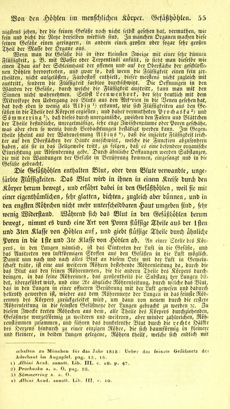 y fff, JWi; - ®on'ben apo^len im menfd)lid)en Körper. ®efdppöf)(en. 55 ntöflettö jeben, ber bie feinen ©efäße nodf> ntd)t fett)ff gefeiten hat, oermutßen, wie fein unb btd)t bte 9Reße berfefbcn mirHift) ftnb. 3n mand)en Organen machen biefe feinen ©efäße einen geringem, in anöertt eineft. großen ober fogar feßr großen $ßeil ber Pfaffe ber Organe auö. Söenn man bie ©efäße bt» in il>re Heinffen 3weige mit einer feßr biinnen gfiifjtgfeit, f. 33. mit SBaffer ober Terpentinöl anfüllt, fo fiel)t man biefelbe wie einen Tßau auf ber ©dffeimßaut ber offenen unb auf ber Oberffäd)e ber gefchloffe* neu Spößlen ßeroortreten, unb fwar fo, baß wenn bie $lüfftgfeit einen fein fer* Reiften, nid)t aufgelöffen,- ftärbeffoff entlieft, tiefer meiffenö nicht fitgleid) mit aubtritt, fonbern bie $lüfftgfeit farblos buret)fd>n>i0t. Sie Oeffnungen in ben 28änben ber ©efäße, burd) weld)e bie ftfüfftgfeit auStritt, bann mau mit ben ©innen nid)t waßrneßmen. ©elbff Seeuwenßoet, ber feßr beutlid) mit betn Sttifroffope ben Uebergang beS 35lutS aus ben Arterien in bie 33enen gefeßen ßat, bat bod) eben fo wenig als 3tlbin *) ernannt, wie ftd) $lüffigteiten aus ben @e* faßen in bie Tßeile beS Körpers ergießen; unb baßer permutßeten tyv o d) a S t a * 1 2) unb ©ö mm er ring 3), baß biefeS burd) unorgänifcße, fwifd)en ben Wafern unb 33tättd)en ber Tßeile beffnbliaje, unregelmäßige, feßr enge 3wifd)enräume ober 33oren gefchäße, toaS aber eben fo wenig burd) Beobachtungen beffätigt werben fattn. 3m ©egen* tßeile fd)eint auS ber Söaßrneßnutng 2llbinS 4), baß bie injicirte ftliifftgfeit leid> ter auf ben Oberffädjen ber 5?äute auSjcßwißt, welche bie Function abfufonbern ßaben, alS fte in baS 3ettgewebe tritt, 51t folgen, baß eS eine befonbere organifche @inrid)tuug für Qtbfonbermtg gebe. 3>urd) äfjrilidje Oeffnungen werben ©itbffanfen, bie mit ben 2Banbungen ber ©efäße in Berüßrung fomnten, eingefaugt unb in bie ©efäße gebt*ad)t. Ste ©efapßoßlen enthalten 83lut, ober bem IBtufe oerwanbfe, unge- färbte gtuffigfeiten. £>a3 IBtut wirb in ißnen in einem Greife bureb ben Körper herum bewegt, unb erfahrt babei in ben ©efaßboßlen, weit fte mit einer eigentümlichen, felßr glatten, hießten, gleich aber bunnen, unb in ben engften 0fot)rd)en nicht mehr unterfeßeibbaren $aut umgeben ftnb, feßr wenig Sßiberjfanb. SSaßrenb fid> ba§ 33lut in ben ©efapßoßlen herum bewegt, nimmt e§ burd) eine 2Crt oon $oren ftufftge &ßeile au§ ber ljfen unb 3ten klaffe oon ^otjlen auf, unb giebt ftufftge &ßetle burd) aßnltd;e 9)oren in bie 1 jfe unb 3te klaffe non Roßten ab. 3ln einer ‘©teile beS 5tör* perS, in ben Sungen nämlid), ift baS ©intreten ber 2uft in bie ©efäße, unb baS 2luStreten oon luftförmigen ©toffen aus ben ©efäßeit in bie 2uft möglid). Samit nun nad) unb nad) alles 33litf an biefem Orte mit ber Suft in ©emeim fd)aft träte, ift eine auS weiteren Beßren befteßenbe Ofößrenleituug ba, burd) bie ba^ 33lut au^ ben feinen ^ößrenneßen, bie bie anbern ^ßeife beö 5vörper^ burd)« bringen, in baö feine Otößrenneß, baö großentbeilö bie ©itbffan^ b^er Zungen bil* bet, iibergefitßrt wirb, unb eine 2te äßulicße Otößrenleitung, burd) welche baö 33lut, ba‘o in ben Sungen in einer offneren 93eriißrung mit ber ruft gewefen unb baburd) ßetlrotß geworben ift, wieber au^ bem Stößrenneße ber Suugeit in baö feinffe Otöß* rettneß beö ^örper^ ^urüdgeleitet wirb, um bann oon neuem burd) bie erftere ^ößrenleitung in bie feinften ©efäßneße ber Sungett gebracht ^u werben 2c. 3u biefem 3wede treten 9tößrchen auö bem, alle $ßeile beö .törperö burch^ießenben, ©efäßneße würfelförmig fit weiteren unb -weiteren, aber ntinber faßlreidjen, 9töß* renftämmen fujammen, unb fnßren bas? bunfelrotße 23lut burd) bie red)te Spälfte beo ^erfenö ßinburd) fit einer eiitfigen 9tößre, bie ftd) baumförmig in Heinere unb Heinere, in beiben 2ungen gelegene, 9tößren tßeilt, weld)e ftd) cnbltd) mit schäften zu München für das Jahr 181S Ueber das feinste Gefäfsnelz der Aderhaut im Augapfel, pag. 15, lfi. 1) Albini Acad. annott. Lib. III. c. iO. p. 47. 2) ProchasJcci a. a. O. pag. 88. 3) Sommer ring a. a. O.