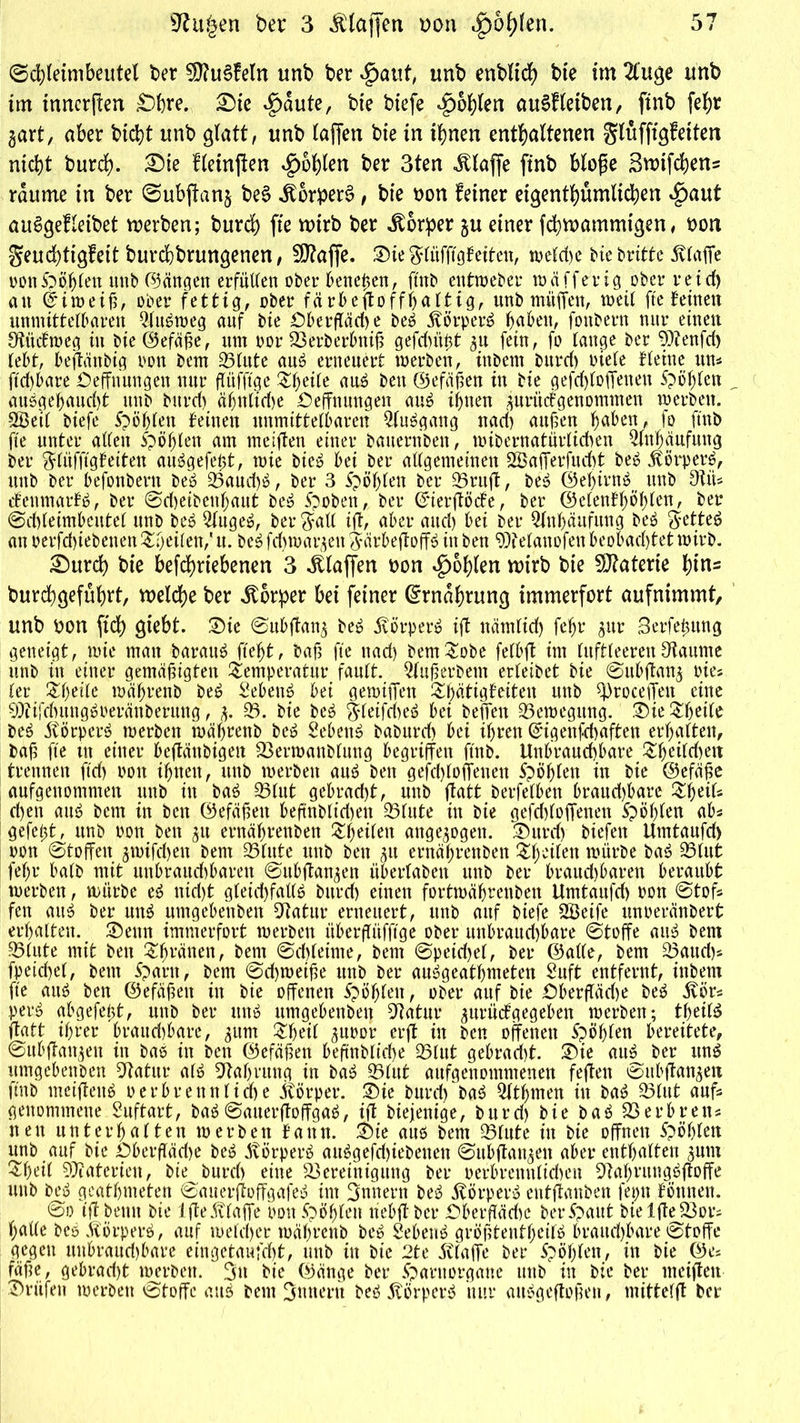 Schletmbeutel bet 5D?u6feIn unb bet $aut, unb enblicf) bte im 2tuge tmb im tnncrffen £)hre. £)ie ^>aute, bte biefe fohlen auSf leiben, finb fef)t gart, aber bicht itnb glatt, unb laffen bie in ihnen enthaltenen glüfftgfetten nicht burch. £)ie fletnffen fohlen ber 3ten Jtlajfe finb bloße 3wtfchens raume in ber Subftang be§ JtorperS, bie oon feiner eigentümlichen $aut auSgefleibet werben; burch fte n>irb ber Körper gu einer fdhwammigen, ton Seud)tigfeit burchbrungenen, fS?affe. Sie ftlüfftgfeiten, weldje biebritte Svlaffe oonSpotten unb ©äugen erfüttert ober kneten, ftnb entweber tu äff er ig über reich an itt>ei^, über fettig, über färbeffoffhaltig, unb muffen, weil fte betnen unmittelbaren Ausweg auf bie Oberfläche beS Körpers h^bett, fottbern nur einen Sfttdmeg in bie ©efä^e, um nor Berberbniß gefchüßt gn fein, fo lange ber 9)?enfch lebt, beffättbig üon bem Blute aus erneuert werben, inbent bnrcl) otele Heine um ftchbare Oefftiungett nur ffitfft'ge .^heite aus bett (Befaßen in bie gefchloffenen Spöhfen „ ausgehaudff ttub bttrd) äf;nlid)e Oeffnmtgen auS ihnen guritcfgenommen werben. SÖetl biefe fohlen feinen unmittelbaren 2(uSgang nach außen h^ben, fo ftnb fte unter allen oöhlen am mciffen einer bauernben, wibernatürlichen Anhäufung ber ^lüfftgfeiten auSgefeßt, wie bie» bei ber allgemeinen Sßafferfncht beS SterperS, uttb ber befonbern beS Baud)S, ber 3 Spöfjlen ber Bruff, beS ©ef)irnS unb 9tiU cfenmarfb, ber 0d)eibenl;aut beS Spoben, ber ©ierfföck, ber ©elenfhohlen, ber (Schleimbeutel unb beS 3lugeS, ber $all iff, aber and) bei ber Anhäufung beS SetteS an perfd)iebeneu feilen/ tt. beS fd) tu argen JärbeffoffS in bett Welanofen beobachtet wirb. £)urch hie betriebenen 3 klaffen oon fohlen wirb bie Materie hins burchgeführt, welche ber Körper bei feiner Ernährung immerfort aufnimmt, unb oon ftd) giebt. 2)ie Snbffang beS SiörperS iff nämlich tebt gur Serfeßung geneigt, wie man barauS fteht, baß fte nad) bem Tobe felbff im luftleerenOtaume unb in einer gemäßigten Temperatur fault. 2luß erbeut erleibet bie 0ubffang oies ler Theile tuährenb beS Sebent bei gewtffen Thätigkiten unb ff)roceffett eine SOUfcbungSoerättbermtg, g. 33. bie beS JleifcheS bei befreit Bewegung. T)ie Theile beS Körpers werben tuährenb beS Sebent baburd) bei ihren ©igenfchaften erhalten, baß fte ttt einer beffättbigett Berwattblung begriffen ftnb. Unbrauchbare Theild)ett trennen ftch bott ihnen, unb werben auS ben gefchloffenen fohlen in bie ©efäße anfgenommen uttb in baS Blut gebracht, uttb ffatt berfelben brand)bare Theifs d)en auö bem in ben ©efäßett beffnblidjett Blute in bie gefd)loffenen Stöhlen ab* gefeßt, unb uon ben gtt ernährenbett Teilen attgegogett. 3)urd) biefett Umtanfd) uon Stoffen gtuifchen bem Blute unb bett gu ernährenben Tf)eilen mürbe baS Blut fehr halb mit unbrauchbaren 0ubffangen überlaben unb ber brauchbaren beraubt werben, würbe eS nid)t gleichfalls bttrd) einen fortwäbmibett Umtanfd) uon 0toff fen auS ber nnS nmgebenben Sffatur erneuert, unb auf biefe SBeife unueränbert erhalten. ®euit immerfort werben überffüfftge ober uttbraud)bare Stoffe aus bem Blute mit bett Ttjräuen, bent 0d)leime, bem 0peid)el, ber ©alle, bem Baud)* fpeichel, bent Spant, bent 0d)weiße unb ber auSgeathmeten Suft entfernt, ittbetn fte aus ben ©efäßett ttt bie offenen Spielen, ober auf bie Oberffäd)e beS Svür* perS abgefeßt, unb ber ttttS umgehenbet} Btatur gurüctgegehen werben; theilS ffatt ihrer hrattd)hare, gitm Theil guuor crff itt ben offenen Spöhlen bereitete, 0ubffattgen in baS itt bett ©efäßen beftttblicße Blut gebracht. ®ie auS^ ber uns ttmgebettben Sffatur als Nahrung in baS Blut aufgenommenen feffett eutbffangeti ftnb meiffettS e r 6 r e tt n 11 cf> e itörper. ®ie burd) baS Qlthmen itt baS 33litt auff genommene.Suftart, baS0auerffoffgaS, iff btejenige, burd) bie baS33erbretts nett unterhalten werben bann. Sie aus bent 33lute ttt bie offnen Spöfjlett unb auf bie Oberfläd)e beS PvörperS auSgefd)iebettett 0ubffattgett aber enthalten gum Theil Materien, bte burd) eine Bereinigung ber oerbrenttlidwit SffahrungSffoffe uttb beS geathnteten 0auerffoffgafeS int Innern beS Körpers entffanben feptt böttnen. 0o tff betttt bie Iffeivlaffe uonSpöhlett ttebff ber Oberfläche ber Spant bie IffeBori halle beS StörperS, auf welcher wähvenb beS SebettS größtenthcilS brauchbare 0toffe gegen uttbraud)bare eingetaufd)t, uttb in bie 2te Svlaffe ber Spöhlen, in bie ©es fäße, gebracht werben. 3tt bie ©äuge ber Sparttorgane uttb itt bie ber nteiffett Prüfen werben 0toffc attS bem Ämtern beS StörperS nur aitSgeffoßett, mittefff ber