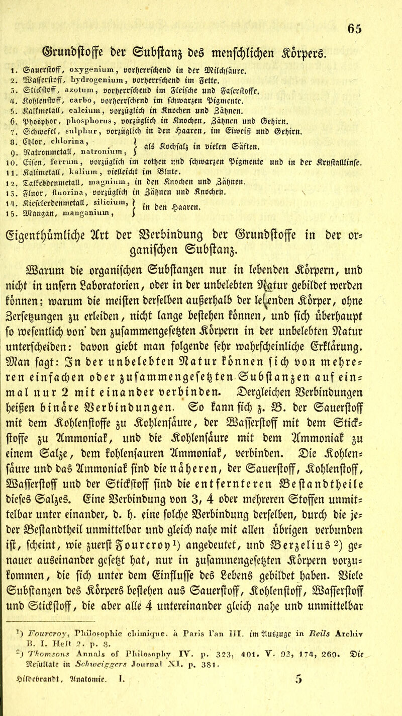 ©rmtbfloffe ber ©ubjianj beS menfcf)Hd)en Körpers. 1. ©auerfcoff, oxygenium, »ortjerrfctjenb in ber 3D?ttcf)fäure. 2. 2Bafferfioff, liydrogenium, norfyerrfcfjenb im Sette. 5» ©ticvftoff, azotum, üorfjerrfclKitb im Sfeifcbe unb Söferftoffe. 4. ÄotytenftofF, carbo, norfterrfcbenb im fct)tt>araen «Pigmente. 5. ^ßlfmetaü, calcium, ijorgügltrf) in itnocfyen unb 3äfjnen. 6. «pi)ü6pt)or, pliospborus j »orsiidttcf) itt Änodjen, Stynzn unb (Serien. 7. ©dimefef, sulphur, oorgügtict) in ben paaren, im ©imeig unb ©efyiat. 8‘ Ch!Tna’ • \ at$ Äocfjfati in bieten (Säften. g. «Xiatronmetatt, natromum, ) 10. ßifen, lerrum, norsügtief) im rotgen unb febmörjen «Pigmente unb in ber ßrtjfMtmfe. 11. Äattmetatt, lealium, öietteid)t im 93tute. 12. Satfebbenmeta«, magnium, in ben Jtnocben unb «Bäijnen. 13. Stuor, fluorina, öorgügttct) in Bahnen unb Änöchen. 14. SUMevtmm'M, »Hoium, ) J(| ^ ^ 15. SPJangdn, mangamum, ) ©gentfyümlicfye liit ber SSerbinbung ber ©runbjioffc in ber or- ganifd)en ©ubjtanj. SSatum bie organifchen 0ubftangen nur in Iebenben Körpern, unb nicht in unfern Laboratorien, ober in ber unbelebten L^atur gebilbet werben fonnen; warum bte meinen berfelben außerhalb ber le(^enben Körper, ohne Serfe^ungen §u erlaben, nicht lange befielen fbnnen, unb ftd) überhaupt fo wefentltd) oon ben jufammengefe^ten Körpern in ber unbelebten -ftatur unterfcheiben: baoon giebt man folgenbe febr wahrfcheinliche (Klärung. $?an fagt: Sn ber unbelebten Statur fonnen fid> oon mehren ren einfachen ober jufammengefe^ten @ubjtan$en auf eins mal nur 2 mit einanber oerbinben. dergleichen SSerbinbungen beißen binare SSerbtnbungen. 0o fann ftcb j. 35. ber @auer(loff mit bem ^oblenßoffe gu itohlenfdure, ber Söafferftoff mit bem (Stitfs ftoffe ju 2£mmoniaf, unb bie ^oblenfdure mit bem 2fmmoniab $u einem (Salje, bem fohlenfauren 2lmmoniaf, oerbinben. die Fohlens fattre unb baS 2lmmoniaf finb bie näheren, ber ©auerjiojf, ^ohlenftoff, SBafferftoff unb ber 0ticf|toff finb bie entfernteren 33e jtanbtheile biefeS ©al^eS. @ine Sßerbinbung oon 3, 4 ober mehreren (Stoffen unmits telbar unter einanber, b. h- eine folche SSerbinbung berfelben, burch bie je? ber 33eftanbtheil unmittelbar unb gleich nahe mit allen übrigen oerbunben ijt, fcheint, wie perjt gourcropJ) angebeutet, unb SBerjeliuS * 2) ge« nauer auSeinanber gefegt hat, nur in jufammengefefeten Körpern oorjus fommen, bie ftd) unter bem ©nfluffe beS Lebens gebilbet höben, fßiele ©ubitan^en beS «ftorperS befleißen auS 0auerjtoff, itohlenjloff, SBajferjtoff unb ©ticfjloff, bie aber alle 4 untereinanber gleich nal;e unb unmittelbar T) Fourcroy, Philosophie chimiejue. a Paris l’an III. im 2tU£l5Uge in Reils Archiv B. I. I-Ieft 2. p. 8. 2) Thomsons Annals of Philosophy IV. p. 323» 401. V. 93, 174, 260. ©fc 3tefuttfltc tn Sclnueiggcrs Journal XI. p. 381. £itbe&ranbt, Anatomie. I. 5