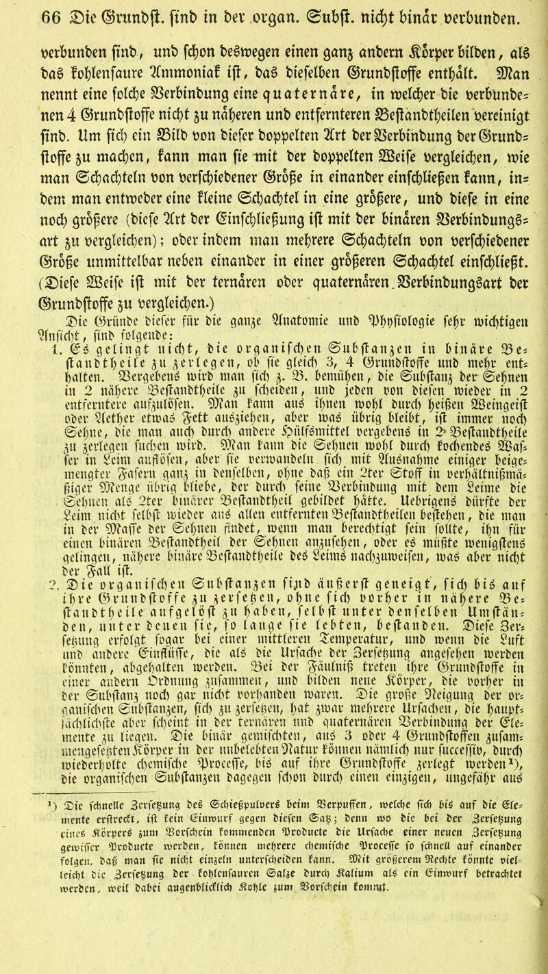 wrbunbett ftnb, nnb fd?on belegen einen ganj anbern Körper btlben, als baS fobienfaure 2lmmontaf ifl, baS btefelben ©runbßoffe enthalt. Sfttan nennt eine folche SSerbinbung eine quaternäre, in welcher bie oerbünbe= nen 4 ©runbftoffe nicht $u näheren unb entfernteren SBejtanbtbeilen vereinigt ftnb. Hm ftcb ein S3ilb oon tiefer hoppelten 2frt ber^Serbinbung ber©runb= ftoffe §u machen, fann man fie mit ber hoppelten Steife dergleichen, wie man (Schachteln oon oerfchtebener ©rbße in einanber etnfcblteßen fann, in= bem man entweber eine fletne (Schachtel in eine größere, unb btefe in eine noch größere (biefe 2(rt ber ©infchließung ift mit ber binaren SßerbinbungSs art §u dergleichen); ober inbem man mehrere (Schachteln oon nerfchiebener ©roße unmittelbar neben einanber in einer größeren (Schachtel einfchlteßt. (2)iefe SBeife tff mit ber ternären ober quaternären. SSerbtnbungSart ber ©runbffoffe ^u oergleicben.) ®ic ©rünbe tiefer für bie gan^e Anatomie uttb ^hofielogie feljr wichtigen 9lnftcht, ftnb folgenbe: 1. gelingt nicht, bie organifchen Safflan^en in binäre 23es ftanbtheile %u jerlegen, ob fie gleich 3, 4 ©runbftoffe nnb mehr ent* halten. 23ergehen£ wirb man ftd) 23. bemühen, bie Subftan} ber ©ebnen in 2 nähere 23eftanbtheile $u fd)etbett, unb jeben oon biefen wieber in 2 entferntere aufeulöfen. 93?an fann au£ ihnen wohl burch heißen SBeingeift ober Qlether etwa» $ett au$$iefjen, aber wag übrig bleibt, ift immer noch Sehne, bie man aud) burd) anbere Spülfgmittel »ergebend in 2»23eßanbtheile p ^erlegen fudyen wirb. Sfftau fann bie Sehnen wohl burd) fod)enbe6 üBaff fer in Seim aufföfen, aber fte oerwattbeln ftd) mit 21uöuahnte einiger beiges mengter Wafern gan^ tn benfelben, ohne baß ein 2ter Stoff in oerljältnißmäs ßiger beenge übrig bliebe, ber burd) feine 23erbinbung mit bem Seime bie Sehnen alö 2ter binärer 23eftanbtheil gebilbet batte. Uekigeng bürfte ber Seim nid)t felbft wieber aug allen entfernten 23 eftanbth eilen beffeheti, bie man in ber 9Äaffe ber Sehnen jtnbet, wenn man bered)tigt fein foßte, ihn für einen binären 23eftanbtheil ber Sehnen an^ufehen, ober eg müßte wenigfteng gelingen, nähere binäre23eftanbtheile beg Seintg nad)3uwetfen, wag aber nid)t ber §aß ift. 2. 3)ie organifchett Subftan^en fijtb äuß er ff geneigt, fid) big auf ihre ©runbftoffe gu gerfeßen, ohne fid) oorher in nähere 23e* ftanbtheile aufgelöft gu haben, felbft unter benfelben Urnftän* ben, unter betten fie, fo lange fie lebten, beftanben. Siefe 3er* feüuttg erfolgt fogar bei einer mittleren Temperatur, unb wenn bie Suft unb anbere ©infftiffe, bie alg bie Urfadte ber 3erfeßung angefehen werben fönnfett, abgehalten werben. 25ei ber ftättlniß treten ihre ©runbftoffe in einer anbern Drbnmtg gnfammen, unb btlben neue Körper, bie oorher in ber Subftan^ nod) gar nicht oorhanben waren. 3)ie große Steigung ber or* aantfehen Sttb(tanken, ftd) gn gerfeßett, hat 3war mehrere Urfachen, bie haupf* fäd)lid)fte aber fcheint in ber ternären unb quaternären 23erbinbttng ber ©le* mente gu liegen. 3)ie binär gemifchten, aug 3 ober 4 ©runbftoffen gufatm mengefehtenKörper in ber unbelebten Statur föttnett nämlich nur fucceffto, burd) wieberholte d)emifd)e qkoceffe, big auf ihre ©runbftoffe gertegt werben1), bie organifd)en Subftangen bagegett fd)on burd) einen einzigen, ungefähr aug *) Sie fchnelte ,3erfe#ung bei ©dneßpuloerS beim aSerpuflfen, welche ftd) btS auf bte Ele- mente erftreckt, ift fein tiütwurf gegen btefen @at3; Denn wo bte bei ber .Berfeßung eines ÄörperS sunt S3orfchein fommenben ^robnete bie Urfache einet* neuen Berfefsung gewiffer qjrobucte werben, tonnen mehrere chemt’fche sproceffc fo fchneU auf einanber folgen, baß man fte nicht einsefn unterfeheiben fann. SOft't größerem Siechte fönnte viel- leicht bie 3erfe$ung ber fol)tenfauren ©afje burch Kalium als ein Cinwurf betrachtet werben, weit babei augenblicklich ^ohte jum 23orfchet’n fommt.