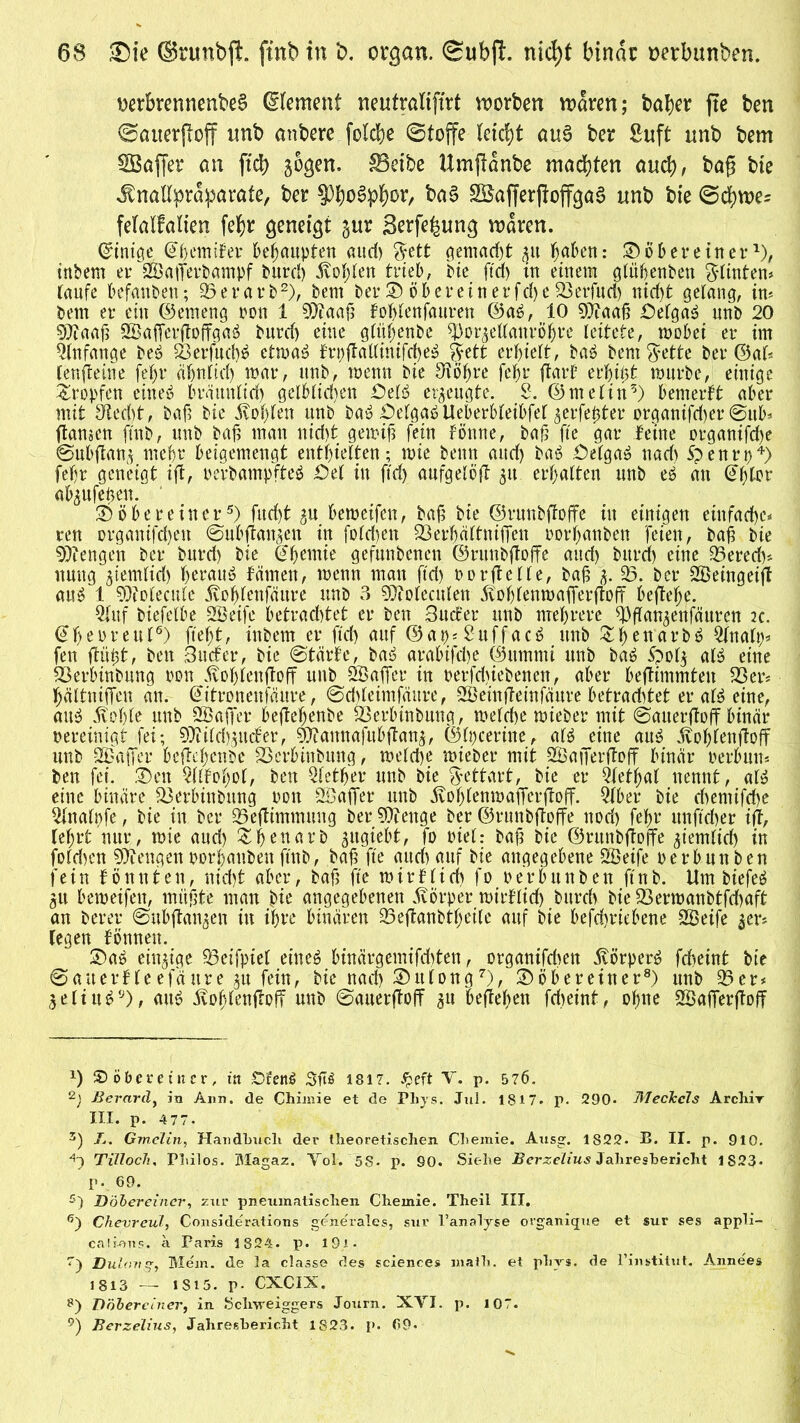 nerbrennenbeS ©lement neutralifirt n?orben mären; bafyer fte ben ©auerftoff nnb anbere felche ©toffe leicht aus ber Suft unb bem SBaftet* an ftd) sogen. SBeibe Umftanbe machten auch, baft bte .ftnallprdparate, ber Phosphor, ba§ SBafferftoffgaB unb bie ©dfwe; felalfalien fehr geneigt gur Serfe^ung waren. Grinige, @houifer behaupten aud) $ett gemacht 31t ^ctbett: © ober einerx), tnbern er Sajferbampf burd) Noblen trieb, bie ftd) in einem gtühenben Stinten# taufe befanden; 33 e r a r b * 2 3), bem ber © ö herein er fd)c 33erfuci) nid)t gelang, in# bem er ein ©emeng pou 1 93iaah fohlenfauren ©ab, 10 9)faah £)elga3 nnb 20 97iaah Safferftoffgaö burd) eine gtüfjenbe tyorjellanröhre leitete, mobei er im Anfänge beb 23erfuch$ etmab frt)ftatfinifd)eb ftett erhielt, bab bem ^yette ber ©al* lenftetne fe^r ähnlich mar, unb, menn bie 3tohre fehr ftarf erbtet mürbe, einige tropfen einet? bräunlich gelblichen £)elb erzeugte. 2. ©melin5) bemerkt aber mit Specht, bah bie Sohlen unb bab OelgabUeberbleibfel $erfe0ter organischer ©ub* ftamen ftnb, unb bah man nicht gemih fein fönne, bah fte gar feine organifche ©ubflanj mehr beigemengt enthielten; mie benn and) bab £)elgab nad) Spenrp4) fehr geneigt ift, perbampfteb Öel in ftd) aufgelöft 31t erhalten unb eb au @&lor absufehen. ©ober ein er5) fud)t 31t bemeifen, bah bte ©runbftoffe itt einigen einfache# ren organifd)en ©ubftansen in foldjen 33erhättniffen oorhattben feien, bah bie Mengen ber burd) bie Chemie gefunbenen ©runbftoffe and) burd) eine 33erech* umtg siemlid) herauf fämen, menn mau ftd) oorftelle, bah 3. 33. ber Seingeift aub 1 ?Otoleculc jvohlenfäure unb 3 holenden jvofjlenmafferftoff befiele. 2(uf biefelbe Seife betrachtet er ben Bud’er unb mehrere 3)ftansenfäuren 2c. €h eure ul6) ftef)t, inbern er ftd) auf ©at)#£uffacb unb 3t:^enarbö Statt)# fen flöht, ben Surfer, bie (Starte, bat? arabifrfe ©itmmi unb bab &0I3 alb eine SBerbinbung oon .ftohlenftoff unb Saffer in perfd)iebenen, aber beflimmteu 33er* hältniffen an. Gtitronenfäitre, ©drfetmfättre, Seinfteinföure betrachtet er alb eine, aub .fohle unb Saffer beftefjenbe 23erbtnbung, melche mieber mit ©auerftoff binär bereinigt fei; 9Md)3urfer, g^annafubflanj, ©Ipceritte, alb eine aub fohlenjloff unb Saffer beftehenbe S3erbinbung, melche mieber mit Safferftoff binär rerbutt* ben fei. ©cn Sfobof, ben Qlether unb bie $ettart, bie er Qfetfyal nennt, alb eine binäre Sßerbinbung Pon Saffer unb fohlenmafferfloff. 3lber bie chemifche Stalpfe, bie in ber 35eftimmung ber Stenge ber ©runbftoffe noch fe^r unftcher ift, lehrt nur, mie and) &hettarb gugiebt, fo piel: bah bie ©runbftoffe ziemlich in fold)cn mengenporhaitben ftnb, bah fte aud) auf bie angegebene Seife perbunben fein tonnten, nid)t «ber, bah fte mir flieh fo Perbunben ftnb. Um biefeb 31t bemeifen, mühte man bte angegebenen Körper mirflid) bttreh bie 33ermanbtfd)aft an berer ©ubjtanjen in ihre binären 33eftanbtl)eile auf bie befchriebene Seife 3er# legen formen. ©ab einzige 33eifpiel eineb binärgemifdjten, organifchen .föorperb fcheint bte ©auerfleefäure ju fein, bie nad) ©itlong7), ©öbereiner8) unb 33er* 3eliub9), anb bvof}lenftoff unb ©auerftoff 31t befteben fdjeint, ohue Safferftoff *) SD ober ein er, itt £5rem! 3ft$ 1817. £eft V. p. 5 76. 2) Berard, in Ann. de Chimie et de Phys. Jul. 1817. p. 290* Meckels Archiv III. p. 477. 3) X. Gmelin, Handbuch der theoretischen Chemie. Ausg. 1822. B. II. p. 910. *~) Tilloch, Pliilos. Magaz. Yol. 5S- p. 90. Siehe BcrzeLius Jahresbericht 1S23. p. 69. 5) D ober einer, zur pneumatischen Chemie. Theil III. ß) Chevreul, Considerations generales, sur l’analyse organique et sur ses appli- cali-ous. a Paris 1824. p. l9i- T) Dulongy Mem. de la classe des Sciences math. et plivs. de l’institut. Annees 1813 — 1S15. p- CXCIX. g) Döberciner, in Schweiggers Journ. XVI. p. 107. 9) Berzelius, Jahresbericht 1823. p. 69«