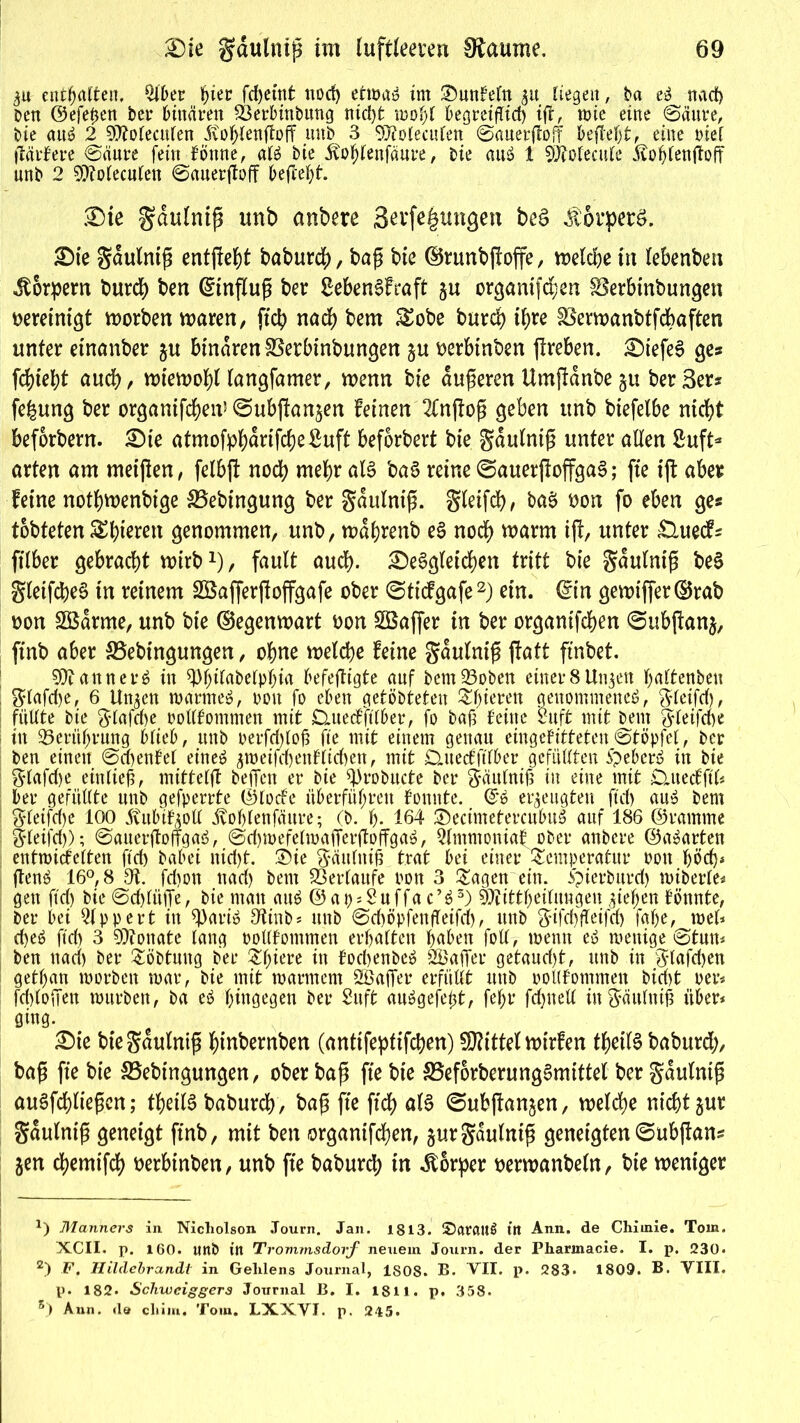 5« entsaften, Qiber hier fcpetnt nocp etwaö im SunFeln gu liegen, Da nacf> Den @efe0en Der binären SBerbinbung nid)t mopl begreiflich tft, wie eine ©äure, Die au6 2 SSttoleculen itohlenftoff unb 3 SUfolecufett ©auerjtoff befielt, eine t>ie[ flärFere ©(iure fein Fömte, al$ bie 5tohlenfäure, Die aus? 1 SÖtotecule Äohlenftoff unb 2 $»?oleculen ©auerftoff befielt. Die gdulniß unb anbere 3erfe|mtgen beS lorperö. Die gdulniß entfielt baburep, baß bie ©runbßoffe, welcpe in lebenbett Körpern burcp ben (Einfluß ber £eben$Fraft ju organifcpen Söerbinbungen vereinigt worben waren, fiep naep bem Sobe burcp ipre Sßerwanbtfcpaften unter etnanber ju binaren SSerbinbungen p nerbinben ßreben. DtefeS ge» fepiept auep, wiewopl langfamer, wenn bie dufteren Umftdnbe §u ber 3er* fepung ber organifcpen* ©ubftan^en Feinen 2Fnßoß geben unb biefelbe niept beforbern. Die atmofppdrifcbeßuft befbrbert bie gdulntß unter allen ßuft* arten am meißen, felbft nocp mehr als ba§ reine ©auerßoffgaS; fte iß aber Feine notpwenbige &5ebingung ber gdulniß. gteifcp, ba£ non fo eben ge* tobteten Spieren genommen, unb, wdprenb eS nocp warm iß, unter £luecF* filber gebracht wirbx), fault auep. DeSgleicpen tritt bie gaulntg be§ gletfcpeS in reinem SSafferßoffgafe ober ©tiefgafe* 2) ein. ©in gewiffer(Brab non SÖdrme, unb bie ©egenwart non Sßaffer in ber organifepen ©ubßanj, finb aber SBebtngungen, opne welcpe Feine gdulniß ffatt finbet. SÜiannerö in ^piiabelppia befeftigte auf Dem23oben einerSUn^en paltenben glafcpe, 6 Un^en warntet, pott fo eben getöbteten Spieren genommene^, gleifd), füllte Die glafdje ootlFommen mit Datedftlber, fo bafi Feine ruft mit Dem ftleifebe in 93ertiprung Hieb, unb oerfcplofi fte mit einem genau eingeFitteteu©topfet, Der ben einen ©cpenFel eine£ ^roeifcpenFlicbett, mit £UtecFftlber gefüllten ftebcrö in bie glafcfie einließ, mittelft befielt er Die fijrobttcte ber gäulnifi in eine mit £luedftl* ber gefüllte unb gefperrte ©lode überführen Founte. ©ö erzeugten fiel) aus bem gleifcfie 100 5vitbiFAoll jtohlenfäure; (b. I). 164 ©ecimetercubuS auf 186 ©ramme Sleij'd)); ©auerßoffgaä, ©d)wefelwafier(toffga$, QlmmoniaF ober anbere ©aparten entmicFelten ftd) Dabei nid>t. £)ie gättlnifi trat bei einer Temperatur non fjöd)* ftenö 16°, 8 9t fd)on nad) bem Verlaufe pon 3 Tagen ein. ipierburd) miberle« gen ftd) bie ©cplüfie, bie mau auä ©ap^uffae’ä3) ffeittpeiluttgen fiepen Fönnte, ber bei Qlppert in 9)ari£ Otinb* unb ©d)öpfenfieifd), unb gifcfifFeifd) fape, wel* epeö ftd) 3 Monate lang oollFomtnen erhalten haben foll, mentt eö wenige ©tun* ben ttad) ber Töbtung Der Tpiere in Focpenbeö Söafier getaud)t, unb in glafcpen gethan worben war, Die mit warmem Söafier erfüllt ttttb oollFommen Dicht per« fd)loffen würben, Da e$ hingegen ber 2uft au^gefept, fehl* fdjnell ingäulnifi über* öing. Die biegaulniß ptnbernben (antifeptifepen) Mittel wirFen tpeilS baburd;, baß fte bie &3ebingungen, ober baß fte bie SBeforberungSmittel ber gdulniß au§fcpließcu; tpeilS baburep, baß fte ftep al§ ©ubßanjen, rnelcpe uieptgur gdulniß geneigt finb, mit ben organifepen, jurgaulniß geneigten ©ubßan* $en epemifd) t>erPinben, unb fte baburep in Körper toerwanbeln, bte weniger Manners in Nicholson Journ. Jan. 1813. itt Ann. de Chiinie. Tom. XCII. p. 160. UttD in Trommsdorf neuem Journ. der Pharinacie. I. p. 230« 2) F. Hildebrandt in Gelilens Journal, 1808. B» VII. p. 283* 1809. B. VIII. p. 182. Schwciggers Journal B. I. 1811. p. 358. 5) Ann. de cliim. Tom. LXXVI. p. 215.