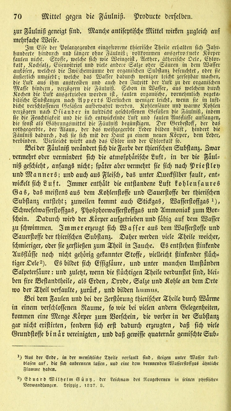 jur gdulnifi geneigt ftnb. Manche antifeptifd;e Mittel Atrien gugtetd; auf mehrfache 2öeife. 3nt @ife bei* 93olargegeni>en eingefrorene tfjierifdje Steile erwarten ftd> Bahr* bunberte ^inbitvd) nnb länger ohne gäntniß; oottfommeu auSgetrorfncte Körper faulen nidit. ©toffe, welche ftd> wie SBeingeift, 5letber, ätl)erifd)e öele, @fjlors fall, 3vod)faf£, ©ifenoitriol unb oiele anbere ©al$e ober ©änren in bem ^Baffer attßöfen, welches bie Swi'djenräume ber organifdjen 6ubftan$ befeuchtet, ober fte än^erlid) nmgiebt; weld)e baS SBaffer baburch weniger leid)t serfeßbar machen, bie Snft aus ihm auStreiben unb and) ben 3utritt ber 2uft ^u ber organifd)en SDtafie hintern, oer^ögern bie gäulniß. ©dum in SÖafier, auS weldjem burd) Wochen bie Snft abgetrieben worben tft, faulen organifche, oornefyndid) oegeta* btltfdje ©nbftan^en nad) QlppertS 93erfudien weniger leid)t, wenn fte in luft* bid)t t>erfd)loffenen ©efäßen aitfbewafrt werben. 5to^lenfäure unb warme Noblen oer^ögern nad) öftanber.tn luftbtcbt gcfd)lo1Tenen ©efäßen bie ^yäulnif?, ittbem fte bie geud)tigfeit unb bie ftd) entwidelnbe Buft unb faulen SluSflüffe auffaugen, bie fonft als ©ährungSmittei bie gciulntß begünftigen. Ser ©erbeftoff, ber baS rotbgegerbte, ber 2llaitu, ber baS weißgegerbte Seber bilben ^ilft, binbert bie gäulntß baburd), baß fte ftd) mit ber Spaut 51t einem neuen 5vörper, bem Seber, berbtnben. 93ielleid)t wirbt aud) baS (^blor unb ber @l)lorfalf fo. Leiber gdulnifi oerdnbert ftd) biegarbe ber thierifcben ©ubjlan§. Swar . uermehrt ober oermtnbert ftd) bie atmofpbdrifche Suft, tn ber bte gdul= ntj* gefehlt, anfangs ntd)t; fpater aber oermehrt fte ftd) nad) ^rtefHet; unb Scanners; unb aud) aus gleifch, ba§ unter £luedjtlber fault, ent* nudelt ftd) ßuft. Smmer enthalt bte entjtanbene ßuft fohlenfaureS ©aS, baS meijfenSauS bem Jtohlenftoffe unb ©auerjloffe ber tf)iertfd)en ©ubjlanj entftehtj gumetlen fommt aud) ©ttdgaS, 2SafferftoffgaS x), ©chwefelwafferjloffgaS, $ho§phoimafferjioffgaS unb Tfmmontaf jum S3or* fchetn. £>abuvd) wirb ber itorper aufgetrteben itnb fähig auf bem SBaffer §u fchmtmmen. 3mmer erzeugt ftd) 2Baffer auS bem SBafferjtoffe unb ©auerftoffe ber thterifchen ©ubftan$. £)af)er werben oiele £heile n)eid)er, fchmteriger, ober fte ^erfliegen jum Sheil in 3aud)e. @S entgehen fdnfenbe 2fuSfIuffe noch nicht gehörig gefannter ©toffe, oielleicht ftinfenber fluch- tiger £)ele* 2). ©S hübet ftd) ©fftgfaure, unb unter manchen Umftdnben ©alpeterfdure: unb julefct, wenn bie fluchtigen Sheile oerbunjlet ftnb, blei= ben ft'xre SSeftanbtheile, als ©rben, £)pt)be, ©al^e unb itohle an bem £)rte wo ber ^^ett verfaulte, jurud, unb bilben Immus. 33ei bem gaulen unb bei ber Serjforung thierifdjer ^heile burch 2Bdrme in einem oerfchloffenen Staunte, fo wie bei Dielen anbern ©elegenheiten, fommen eine 50?enge Körper jum SSorfchetn, bie oorher in ber ©ubjtanj gar nicht epiftirten, fonbern ftch crjt baburch erzeugten, bag ftch t>iele ©runbjtoffe binar oereinigten, unb bap gewtffe quaterndr gemtfcbte©ub^ *) *Huö ber @rbe, in ber menfctittdie 2ljette üerfautt ßnb, fteigen unter SSatfer Suft- bfafen auf, bie fttfj anferennen taffen, unb eine bem brennenben fföafferftoffgag ätjntidie Stamme ijabem 2) Sbuarb ^HJitbetm $ün$, ber Seictjnam beö ffi'eugeborncn in feinen pfjt)fffrf)ew 23erwanbtungen. Seipjtg, 182?. 8.