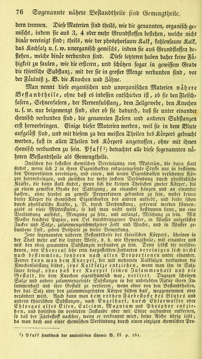 76 Sogenannte nähere gjejianbtyetle ftnb ©emengfl;et[e. bem trennen. ®fefeSJtoterien ftrtb theiU, me bie genannten, organtfd) ge« mifebt, inbem fte auS 3, 4 ober mehr ©runbßoffen beßehen, melche nicht binar vereinigt ftnb; ttyitt, n>te ber phoäphorfaure äalf, fohlenfaure Statt, ba§ Äod&falj u. f.n>. imorgantfef) gemifcht, inbem fte au§ ©runbßoffen be= flehen, meiere binar üerbimben ftnb. £>iefe teueren haben baher feine ga= higfeit ju faulen, me bie erfteren, unb fehlen fogar in genuffem ©rabe bie thierifche ©ubjtanj, mit ber fte in großer Stenge oerbunben ftnb, oor ber Saulniß 35. bie Knochen unb Sahne. 5ftan nennt btefe organifchen unb unorganischen 5D?aterten nähere 35eßanbthetle, ohne baß eS tnbeffen entfliehen iß, ob fte bengleißet)* fafern, Sehnenfafern, ber Sfteroenfubßan^, bem Sellgemebe, ben Knochen u. f. w. nur beigemengt ftnb, ober ob fte baburch, baß fte unter einanber d)emifch oerbunben ftnb, bie genannten gafern unb anberen ©ubftanjen erß heworbrtngen. ©tntge biefer Materien werben, weil fte in bem 35lute aufgeloß ftnb, unb mitbiefem ju ben rneißen Shetfen be§ Körpers gebracht werben, faß in alten Steilen be§ Körpers angetroffen, ohne mit ihnen chemtfeh oerbunben ju fein, Pfaff1) betrautet alte btefe fogenannten na= heren 35eßanbtheile als ©emengtheile. Swifdteit ber feßeßett d)emtfd)en Bereinigung oon Materien, bie bann ftatt ftnbet, wenn ftd> 2 in ihren ©igenfehaften entgegengefepte Stoffe mtr in beßinttn* ten Proportionen oereinigen, unb einen, mit neuen ©igenfebaften oerfehenen jvör* per h^roorhringen, ttnb ^wifd)ett ber mehr toefern Berbinbmtg burd) phpftfafifche Kräfte, bie bann ftatt ftnbet, wenn ftd) bie f teilten ^hoi(d>en zweier Körper, bis $u einem gemißen ©rabe ber Sättigung, au einanber hängen unb an einanber haften, ohne hierbei an gemifTe Proportionen gebunben 31t fein, wobei feiner biefer jvörper bie d>emifd>en ©igenfchafteit beS anberu aufhebt, unb beibe fd)ott burd) phpfifattfdw Kräfte, j. 35. bnrd) Berbuußttug, getrennt werben fönnen.* giebt es riete Pfittetßufen, fo baß man nid)t woht beßimmen fann, wo eine Berbinbung aufhört, Pfengung 51t fein, unb aufäugt, P?ifd)uug $it fein. Piit SBaffer feud>teö Papier, 001t £)et burchbrrntgeneS Papier, in Gaffer aufgetößev Sucfer unb Safye, äufammengefcbmoüeneS %ttt unb 2ßad)S, unb in Sföaffer ge* bunbene Suft, geben Peifpiete ^n biefer 33enterfuttg. 3ene fogenannten näheren 33eßanbtheite beS thierifchcn Körper», fdf>einen in ber &hut mehr auf bie teptere P3eife, b. h- wie ©emeugtheite, mit einanber unb mit beit oben genannten Subßan^eit oerbuitben 31t fein, ©eitit fetbß bie oerfdße* benett, 001t ©h er reut fehr rein bargeßettten ftettarteit bereinigen fi d) nicht nad) be ft im 11t ten, foitbertt nach atten Proportionen unter einanber. ferner fann man bem jtnorpet, ber mit mehreren jvatffat^en oerbuitben bie Änocbenfubßanj bitbet, jene ^atffat^e entstehen, wenn man ihn tit Sat^ fäure bringt, ohne baß ber jvnorpet feinen 3ufammenhutt uitb bie ©eßatt, bie bent ^nod)eit eigenthümtid) war, oertiert, dagegen fcheinen Sat^e unb anbere ^ufamntengefepte Subßau^en in ber nnbetebten Batur ihren 3u« famtjtenhaft unb ihre ©eßatt $tt oertieren, wenn einer oon ben 35eßanbtheiten, ber baS Sat$ ober beit jufammengefefcten ivörper bitbeit hatf, weggenontmen ober oeränbert wirb. Qfttd) fann man bem rotfjen$ärbeßoffe b e S 351 it t e S unb attbern thierifd)en Subßatt^ett, nad) ©ngethart, bttrd) ©hlot’waffer ober @hlorga6 atteS ©ifeu, ©ateiurn, Ptagnium unb Phosphor etttgie* hett, ttub biefetbeit im orpbirten Sußanbe ober mit ©fjtor oerbuitben entfernen, fo baß ber ftärbeßoff nachher, wenn er oerbrannt wirb, feine 2lfcf)e übrig täßt; ba man bod) au$ einer d)emifd)en 25erbtnbung bnrd) einen einzigen d)emifd)en Pro*