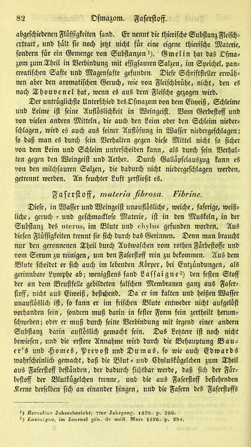 abgefc^tebenen glüfftgfeifen fant>. ©r nennt bte tbierifcbe ©ubgan$gleifd)= ertract, unb f;ült fte nod) jefct nicht für eine eigene tbierifcbe Materie, fonbern für ein ©emenge tton ©ubganjen1). ©meltn bat bag £)fma* §otn jum^^eit in Berbtnbung mit efftgfauren©al5en, im ©peilet, pans creatifd^en ©afte unb 50?agenfafte gefunben. £)iefe ©djriftfteller errodb2 nen aber ben aromatifcben ©erud), mie non gletfcbbrübe, nicht, ben eg nad; &bouoenel f>at, wenn eg aug bem gletfdje gezogen mirb. £)er untrüglicbge Unterfcbieb beg£)fma$om non bem ©iweig, ©cbleime unb Seime ig feine 2lugoglid)feit in SBeingeig. Born ©erbegoff unb non nieten anbern Mitteln, bie aud) ben Seim ober ben ©cbleirn niebers fdgagen, vnirb eg aud; aug feiner 2Cug6fung in Sßaffer niebergefdgagen; fo bag man eg burd; fein Verhalten gegen biefe Mittel nid?t fo ftd?er non bem Seim unb ©dgeim unterfdbeiben fann, alg burd) fein Berbal* ten gegen ben -SBeingeig unb 2tetber, £)urd) ©alldpfelaugjug fann eg non ben milebfauren ©aljen, bie babureb nicht ntebergefcblagen werben, getrennt werben. 2ln feuchter Suft ^ergiegt eg. gafcrfloff, materia fibrösa. Fibrine. £)iefe, in SBaffer unb SSetngeig unaufloglicbe, weiche, faferige, weigs liebe, gerud; - unb gefcbmacflofe Materie, ig in ben Sftugfeln, in ber ©ubganj beg uterus, im Blute unb chylus gefunben worben. 2(ug biefen glüfffgfeiten trennt fte ffd) burd) bag ©erinnen. £)enn man braucht nttr ben geronnenen &bert burch 2Cugwafcben nom rotben gdrbegoffe unb nom ©erum gu reinigen, um ben ^aferftoff rein $u befommen. 2fug bem Blute febeibet er ftcb auch int lebenben Äorper, bei ©nt^ünbungen, alg gerinnbare Spmpbe ob; weniggeng fanb Saffaigne2) ben fegen ©toff ber an bem Brugfede gebilbeten fatfeben Membranen ganj aug $afer^ goff, nicht aug ©iwetg, begebenb. £)a er im falten unb beigen SÖaffer unaufloglid) ig, fo fann er im frifeben Blute entweber nicht aufgelog borbanben fein, fonbern mug barin in fefler gorm fein gertbeilt herum* febweben; ober er mug burd) feine Berbtnbung mit trgenb einer anbern ©ubgan^ barin aufloglid) gemacht fein. £)ag Se^tere ift noch nicht bewiefen, unb bte ergere Annahme wirb bureb bie Behauptung Bau* er’g unb ^omeg, 3)renog unb Sumag, fo wie auch ©bwarbg mabrfcheinlid) gemacht, bag bte Blut* unb ©bplugfügelcben gurn £beil aug gafergoff begdnbcn, ber baburd; ftd;tbar werbe, bag ftcb ber gar? begoff ber Blutfügelchen trenne, unb bie aug gafergoff begebenben .ferne berfelben ftcb an einanber hingen, unb bie gafern beg gafergop a) BerxeUus Jahresbericht, 7ter Jahrgang. 182S- p. 299. 2) Lassaigne, im Journal gen. de med. Mars 1826. p. 294.