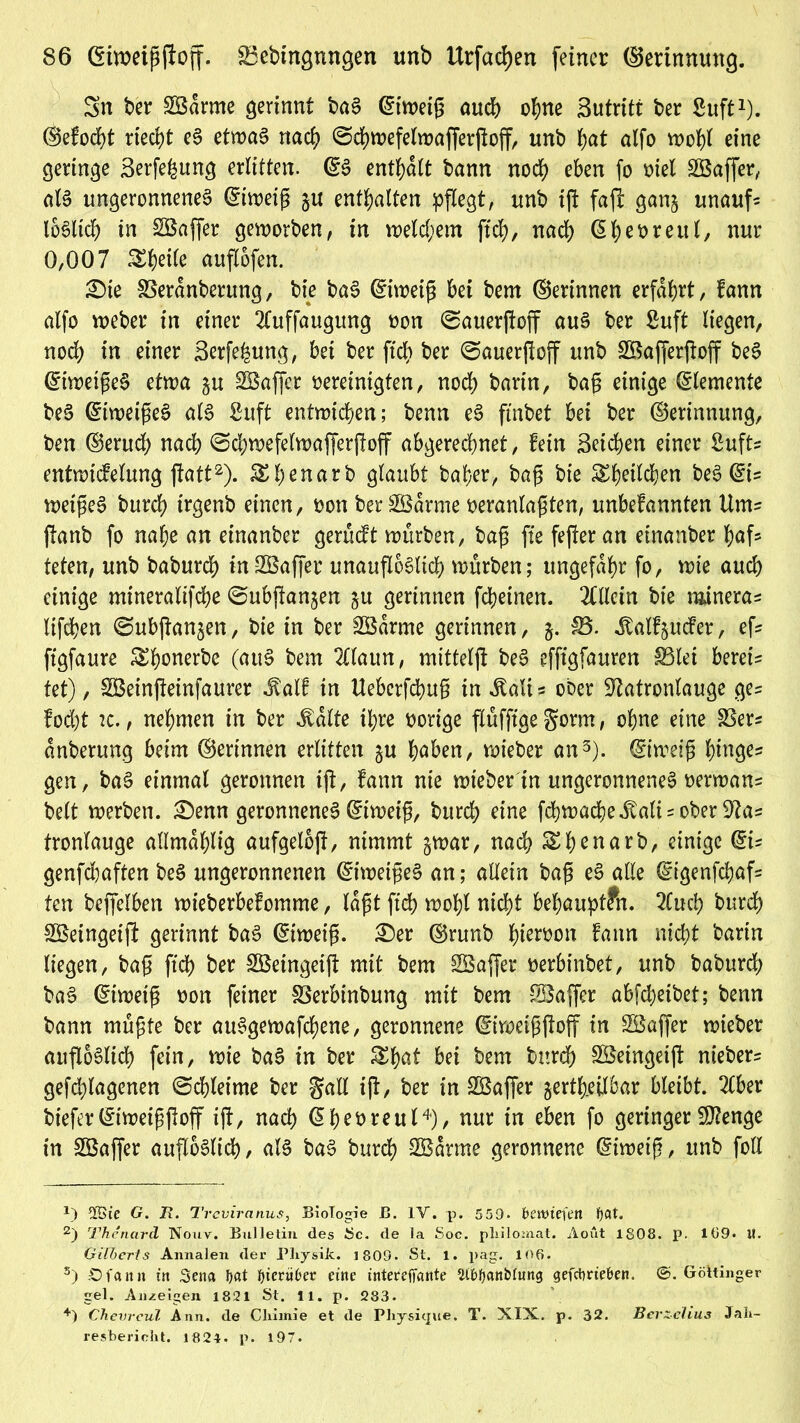 Sn ber SBdrme gerinnt baS ©iweip auch ohne Sutritt ber Suft1). ©efocht riecht eS etwas nach @d)wefelwafferßoff, unb bat alfo wobt eine geringe Serfefeung erlitten. ©S enthalt bann nod) eben fo oiel SQBaffcr, als ungeronnenes ©iweip ju enthalten pflegt, unb ift fafl gan§ unauf? loSltch in SBaffer geworben, in welchem ftd), nadh ©heoreut, nur 0,007 ^heile auflofen. 3)ie SBeranberung, bie baS ©tweip bet bem ©erinnen erfahrt, fann alfo weber in einer 2(uffaugung oon ©auerftoff aus ber Suft liegen, nod; in einer Serfe^ung, bet ber ftch ber 0auerftoff unb SBafferjtoff beS ©iwetpeS etwa §u SBaffcr vereinigten, noch barin, bag einige Elemente beS ©tweigeS als ßuft entwichen; benn eS ftnbet bei ber ©erinnung, ben ©erud) nach @d)wefelwafferftoff abgerechnet, fein Seichen einer Sufts entwicfetung ftatt2). ^henarb glaubt baher, bap bie ^heilchen beS ©t= wetpeS burch irgenb einen, oon berSBarme veranlagten, unbefannten Um= ftanb fo nahe an einanber gerüdt würben, bap fie fefter an einanber haf? teten, unb baburch in-Sßaffer unauflöslich würben; ungefähr fo, wie auch einige mineralifche @ubjtan§en §u gerinnen fchetnen. Allein bie rainera? lifchen ©ubjtanjen, bie in ber SBdrme gerinnen, $3. Jtalf^ucfer, ef? ftgfaure ^h^nerbe (auS bem 2tlaun, mitteljl beS efffgfauren S3let bereis tet), SBeinfteinfaurer Jt'atf in Ueberfchup in «Eali ? ober Natronlauge ge? fod)t tc., nehmen in ber .falte it;re vorige flufftge gorm, ohne eine 23er? dnberung beim ©erinnen erlitten ju höben, wieber an3), ©iweip hinge? gen, baS einmal geronnen ift, fann nie wieber in ungeronnenes verwans beit werben. £)enn geronnenes ©iweip, burch eine fchwadjeitalisober Na? frontauge allmdhlig aufgetbft, nimmt §war, nach SDhenarb, einige ©is genfdjaften beS ungeronnenen ©iwetpeS an; allein bap eS alle ©igenfchaf? ten beffelben wieberbefomme, lapt ftch wohl nicht behaupten. 2Cud) burd> &£eingeift gerinnt baS ©tweip. £)er ©runb hiervon fann nicht bartn liegen, bap ftd) ber SBeingeift mit bem SBaffer verbinbet, unb baburd; baS ©iweip non feiner föerbinbung mit bem Söafier abfcheibet; benn bann mupte ber auSgewafdjene, geronnene ©iweigftoff in SÖaffer wieber aufloSlich fein, wie baS in ber SEh^t kem bttrd) SBeingeift nieber? gefd)lagenen ©chleime ber galt ig:, ber in SBaffer jertheübar bleibt. 2(ber biefer©iweippoff ift, nach (5f>evreu(4), nur in eben fo geringer iNenge in SSaffcr aufloSlich, als baS burch SBarme geronnene ©iweip, unb foll *) 2Gie G. B. Treviranus, Biologie ß. 1Y. p. 5 59. bewiefetl fyat. 2) Thenard Nouv. Bulletin des Sc. de la Soc. pliilomat, Aout 1808. p. 109« II. Gilberts Annalen der Physik. 1809. St. 1. pag. 106. s) .Ofann in Sena !)at t>ieriiOer eine tnterefiante 5£ü)f)anblung gefetmeben. @. Göttinger gel. Anzeigen 1821 St. 11. p. 283. +) Chevreul Ann. de Chirnie et de Physique. T. XIX. p. 32. Berzelius Jah- resbericht. 1821. p. 197.