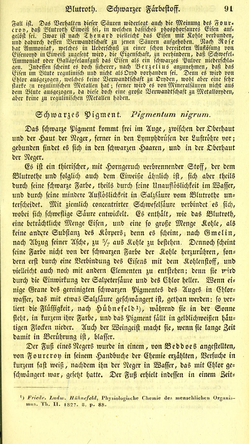 galt ift. £)a6 Verhalten btcfcr 0äuren wtberregt aud) bie Meinung beS gour* croi), bafi Q5lutrotb ©iroeifj fei, tu wetten baftfd)e$ pb^pborfaure» Qrifen auf* gelöjt fei. Swar tft nad) Sijenarb inel(etd)t Pa6 ßrifett mit jvol)le oerlmubeu, unb baburrf) befi'en Sßevroanbtfd)aft 3U jenen 0äuren aufgehoben. biad) 3tofe hat Qlmmontaf, roefd)e$ in Ueberfdntjj &u einer fdjott bereiteten QlufTöfung oon (Jtfeno.rpb in ©i weiß ^ugefeßt wirb, bie @igenfd)aft, 51t oerhinbern, baß 0d)mefel* Qlmmoniaf ober ©alläpfelaufguß ba£ ©ifen afö ein fd)tt>ar$e$ bittrer nieberfd)la* gen. Jnbeffen fdjeint e£ bod) ftd>erer, nad) 33erjetiuö an^unehmen, baß ba$ feifen im ^Btute reguliuifd) unb nicht afö£).ri)b oorbanbeu fei. Senn eä wirb oon @blor ausgewogen, welche» feine 23erroanbtfd)aft $u Vrpben, wohl aber eine fetyr ftarfe ;,it regulinifdjen Italien §at; ferner wirb eS oon Stfiineralfäuren nid)t auö bem 25lute ausgewogen, ba biefe bod) eine große 23ern>anbtfd)aft wu bftetallo.rpben, aber feine $u regulinifdjen Metallen haben. ©>dE)wargee> Pigment. Pigmentum nigrum. £)a§ febwarje Pigment fommt frei im 2Cuge, jwifeben ber Oberhaut unb ber $aut ber Sieger, ferner in ben Spmphbrufen ber Suftrobre bor; gebunben ftnbet e§ ftd> in ben febmar^en paaren, unb in ber Oberhaut ber Sieger. (£$ ift ein tbierifeber, mit $orngerucb berbrennenber ©toff, ber bem SSlutrotbe unb folglich auch bem Eiweiße äbnltd) ift, ftd£> aber tbeilS burd) feine fd)war§e garbe, tbeilS burd) feine U na ufloSlicbf eit im 2Baffer, unb bureb feine minbere 2fufloSlid)Mt in ©aljfdure Dom SSlutrotbe uns terfebeibet. SDtit giemlid) concentrirter ©djwefelfdure berbinbet eS ftd), wobei ftd) fcbwefltge ©aure entwicfelt. (£3 enthalt, wie baS 33lutrotb, eine beträchtliche Sftenge @ifen, unb eine fo groge Stenge .Stöhle, al§ feine anbere ©ubfianj be§ itorperS; benn e$ feheint, nach ©melin, nad) ^bjug feiner 2Cfcbe, ju 3/7 au§ itoble gu befielen. £)ennod) febeint feine garbe nidbt bon ber febwarjen garbe ber ^of)Ie ber^urühren, fons bem erjf burd) eine SSerbinbung beS @tfens> mit bem ^toblenjfoff, unb vielleicht aud) nod) mit anbern Elementen ju entheben; benn fte wirb burd) bie (Sinwirfung ber ©alpeterfduve unb be§ (Sblor heller. SSenn eu nige ©rane be§ gereinigten febwarjen $igmentc§ be§ 2CugeS in @l)lor= waffer, ba£ mit etwas ©alwfdure gefebmangert ijf, getban werben: fo ber* liert bie glüffigfeit, nach ^ubnefelb-1 *), wdbrenb fte in ber ©onne fielet, in furjem ihre garbe, unb ba§ Pigment fallt in gelblichmeipen hdus tigen glocfen nteber. 2fud) ber Söeingeijl macht fte, wenn fte lange Seit bamit in ^Berührung tft, blaffer. S)er gug eines Negers würbe in einem, bon S5ebboeS ungeteilten, bon gourcrot) in feinem $anbbud;e ber dbemte erzählten, SSerfuche in fur^em faft weiß, naebbem ihn ber 9?eger in SBaffer, baS mit (5blor ges fcbwdngert war, gefegt butte. ^)er gug erhielt tnbeffen in einem SetU l) Friedr. Ludw. Hühnefeld, Physiologische Chemie des menschlichen Organis- mus. Th. II. 1827. 3. p. 88.