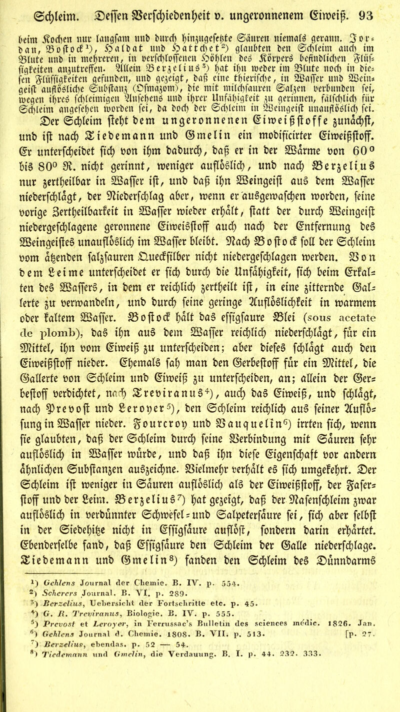 6etm Stochen nur langfctm unb burd) hingugefehte Säuren niemals gerann. 3 o r« ban, 93o(loc61), Spatbat nnb Spattdjet2) glaubten ben Schleim and) im 93(ute unb in mehreren, in peilchloffenen Spö&leu beS Körper» beftnb(td)en glüf* ftgfeiten an^utreffen. Widern 93er^etiu^3) bat ibn webet* im 93tute norf) in bte* fcn gliifftgfeiten gefunben, unb gezeigt, bafi eine tfjteuifd)e, in 2ßafier unb 2Bein* geifl aufiöSIidje Subßang COfmagom), bie mit mtlchfauven Salgen uerbunben fei, wegen if>reö fchleimigen QlnfebenS unb ihrer Unfähigkeit gu gerinnen, fälfd)lid) für 0d)tetm angefehett worben fei, ba bod) ber ©djleint in 2öeingeift unauflöslich fei. £)er Schleim fleht bem ungeronnenen Eiweißßoffe gunachß, unb iß nach &tebemann unb ©melin ein mobiftctrter Eiweißßoff. Er unterfcheibet fich oon ibm baburd), baß er in ber SÖarme oon 60° bis 80° 3t. nicht gerinnt, weniger außoSlid), unb nad) SSergetiuS nur gertbeilbar in Söaffer iß, unb baß t'hn SBeingeiß auS bem SBaffer nieberfcblagt, ber ■Ulteberfcblag aber, wenn er'auSgewafchen worben, feine oorige 3ertbeilbar?eit in Sßaffer wieber erbalt, ßatt ber burcb Söeingetß niebergefcblagene geronnene EtweiSßoß aucb nach ber Entfernung beS SöeingeißeS unauflöslich im SBaffer bleibt. 9tad) 33o(io d fotl ber Schleim oom a^enben fatgfauren £lueckfil6er nicht niebergefdhlagen werben. SS o n bem Seime unterfcbeibet er ftd) burcb bie Unfähigkeit, ftdf> beim Erfals ten beS SöafferS, in bem er reichlich jertheilt iß, in eine gttternbe ©al- terte gu oerwanbeln, unb burcb feine geringe 2lußoStid)keit in warmem ober kaltem SBaffer. SBoßocf bült baS efftgfaure 35let (sous acetate cle plomb), baS ihn auS bem SBaffer reichlich nieberfcblagt, für ein Mittel, ihn oom Eiweiß gu unterfcheiben; aber biefeS fdßagt auch ben Eiweißßoff nieber. Ehemals fal) man ben ©erbeßoff für ein Mittel, bie ©alterte oon Schleim unb Eiweiß gu unterfcheiben, an; allein ber ©er* bejfoff oerbidßet, nad) SEreoiranuS4), auch baS Eiweiß, unb fchlagt, nach ^veooft unb Sero per5), ben Schleim reichlich auS feiner 2luß6* fungin SBaffer nieber. gourcrot) unb SSauqueltn6) irrten fich, wenn ft’e glaubten, baß ber Schleim burcb feine SSerbinbung mit Sauren febr außoSlid) in SBaffer würbe, unb baß ihn biefe Eigenfchaft oor anbern ähnlichen Subjfangen auSgetcbne. fötelmehr rerhatt eS fich umgekehrt. £)er Schleim iß: weniger in Sauren außoSlid) als ber Eiweißßoff, ber gafer* ßoff unb ber Seim. 33 erg eit uS7) hat gegeigt, baß ber Sftafenfcbleim gwar außoSlid) in oerbünnter Schwefel * unb Salpeterfaure fei, ftd) aber felbß in ber Siebebihe nicht in Efftgfaure außoß, fonbern barin erhärtet. Ebenberfelbe fanb, baß Efftgfaure ben Sdjleim ber ©alle nieberfchfage. SStebemann unb ©melin8) fanben ben Schleim beS £)ünnbarmS x) Gehlens Journal der Chemie. B. IV. p. 554. 2) Scherers Journal. B. VI. p. 289. 5) Bcrzelius, Uehersicht der Fortschritte etc. p. 45* +) G. jR. Treviranus, Biologie. B. IV. p. 555. 5) Prevost et Leroyer, in Ferrussac’s Bulletin des Sciences medic. 1826. Jan, 6) Gehlens Journal d. Chemie. 1808. B. VII. p. 513. [p. 27. 7) Bevzelius, ebendas, p. 52 — 54. 8> Tiedemnnn und Ginelin, die Verda\iung. B. I. p. 44. 232. 333.