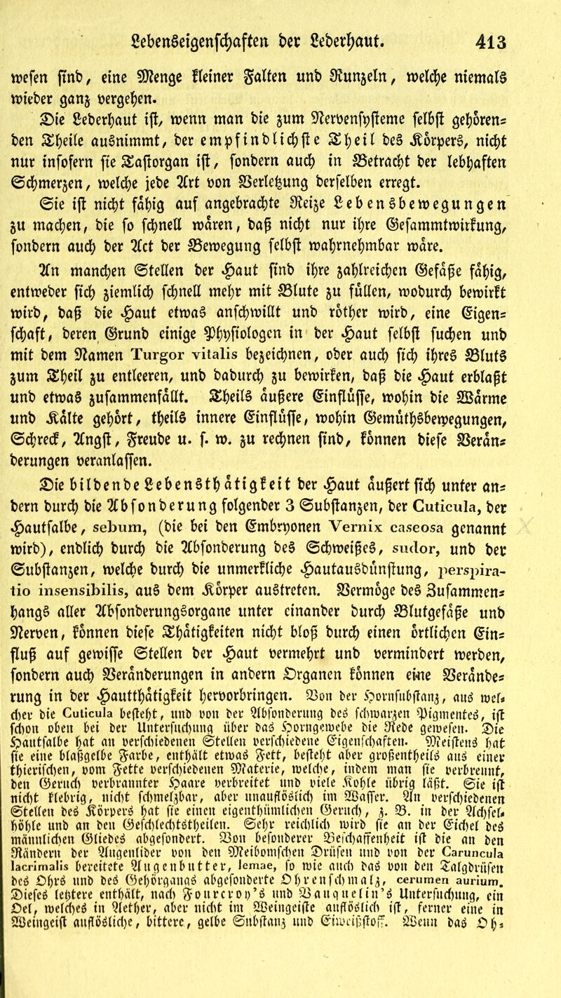 n>efen jtnb, eine Stenge Heiner galten unb Runzeln, welche niemals lieber ganz vergeben. £>te ßeberhaut ift, wenn man bte zum 9temnfy|feme felbft gehören* ben Steile auSnimmt, ber empftnbltchfle &he^ be§ Körpers, nid>t nur infofern ftc Saftorgan ift, fonbern auch in ^Betracht ber lebhaften ©chmerzen, welche jebe 2frt oon SSerlebung berfelben erregt. ©ie t(l nicht fat>ig auf angebrachte S^et^c £ebenSbewegungen ZU machen, bte fo fchnell waren, baß nicht nur ihre (Sefammtwtrfung, fonbern auch ber 2Cct ber ^Bewegung felbft wahrnehmbar wäre. 2ln manchen ©teilen ber $aut ftnb ihre zahlreichen (Sefdße fähig, entweber ftch ziemlich fchnell mehr mit SBlute zn füllen, woburch bewirft wirb, baß bie $aut etwas anfchwillt unb rotier wirb, eine ©igen* fchaft, beren ©runb einige 3%ftologen in ber $aut fetbft fuchen unb mit bem tarnen Turgor vitalis bezeichnen, ober auch ftch t’hreS 33lutS Zum Sheil zu entleeren, unb baburch 5« bewirfen, baß bie $aut erblaßt unb etwas zufammenfdllt. SEheilS äußere ©inflüffe, wohin bie SBdrme unb itdlte gehört, theilS innere ©tnfluffe, wohin ©emuthSbetpegungen, ©djredf, tfngft, greube u. f. w. zu rechnen ftnb, fonnen biefe SSerdns berungen veranlagen. £>ie bilbenbe SebenSth dtigf eit ber $aut äußert ftch unter an* bem burch bie 2lbfonberung folgenber 3 ©ubftanzen, ber Cuticula, ber «£)autfalbe, sebum, (bte bei ben ©mbrponen Vernix caseosa genannt wirb), enblich burch bie 2lbfonberung beS ©chwetßeS, sudor, unb ber ©ubftanzen, welche burd> bie unmerfliche ^autauSbunjtung, perspira- tio insensibilis, auS bem Körper auStrcten. SSermoge beS Sufammen* hangS aller 2lbfonberungSorgane unter einanber burch ^Blutgefäße unb Heroen, fonnen biefe S£hdtigfeiten nicht bloß burch einen örtlichen @tn* fluß auf gewtffe ©teilen ber $aut vermehrt unb verminbert werben, fonbern auch SSerdnberungen in anbern Organen fonnen ei«ne SSerdnbe* rung in ber 4?auttl)dtigfeit hervorbringen. 23on ber Spornfubflanz, aus wer« d;er bie Cuticula befielet, unb non ber 9lbfonberuttg beo fdtwarzen Pigmentes, tft fchon oben bei ber Unterfudjuitg über baö Sporngeroebe bte 3tebe gemefett. ©te Spautfalbe hat an oerfdüebenen ©teilen »erfchiebene Grigenfchaften. S0?eiffen$ hat fte eine blajigelbe garbe, enthalt etwas gett, befiel;t aber großenteils aus einer thierifd)en, oom gette oerfd)iebetten SOtaterie, welche, inbem man fte verbrennt, ben ©eritd) verbrannter Spaare oerbreitet unb viele .ftofjle übrig läf5t. ©ie ift nid)t fiebrig, nid)t fd)melzbar, aber unauflöslich im Sßafier. 9ln verfcbiebenen ©teilen beS ÄörperS hat fte einen eigenthümlidmt ©erud), $. 93. i» ber WdjfcU höhle nnb an beit ©efd)led)tStheilen. ©ef;r reichlid) wirb fte an ber (Sidjel beS männlichen ©liebes abgefonbert. 230« befottberer 93efchajfenheit ift bie an ben 9tänbcrn ber Qlugenliber von ben ?D?eibomfd)en Prüfen tutb von ber Caruncula lacrimalis bereitete QJugenbutter, Jemae, fo mie auch baS oott ben £algbrüfett beS £)hrS unb beS ©ehörgangS abgefonbevte Öhrenfdjmalz, cerumen aurium. 2)iefcS letztere enthält, nari) gottrcrop’S unb 23attq tteliu’S Unterfudjttug, ein Del, tveld)eS in 91 et her, aber nicht im SBeingeifte attflöSIidt ift, ferner eine in Sßeingeift attflöSlidje, bittere, gelbe ©tibftanz unb ©iumjsffoff. SBetttt baS Dl;*